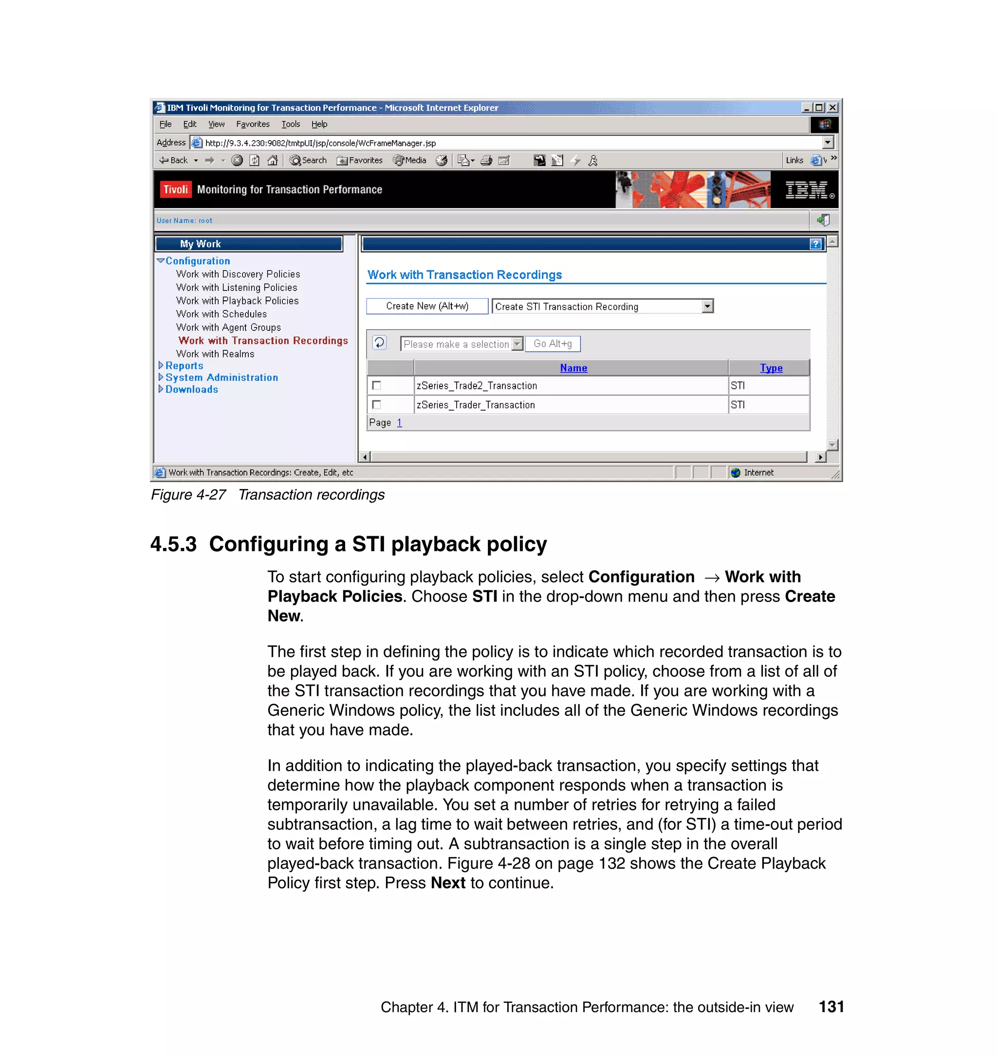 Figure 4-27 Transaction recordings


4.5.3 Configuring a STI playback policy
                 To start configuring playback policies, select Configuration → Work with
                 Playback Policies. Choose STI in the drop-down menu and then press Create
                 New.

                 The first step in defining the policy is to indicate which recorded transaction is to
                 be played back. If you are working with an STI policy, choose from a list of all of
                 the STI transaction recordings that you have made. If you are working with a
                 Generic Windows policy, the list includes all of the Generic Windows recordings
                 that you have made.

                 In addition to indicating the played-back transaction, you specify settings that
                 determine how the playback component responds when a transaction is
                 temporarily unavailable. You set a number of retries for retrying a failed
                 subtransaction, a lag time to wait between retries, and (for STI) a time-out period
                 to wait before timing out. A subtransaction is a single step in the overall
                 played-back transaction. Figure 4-28 on page 132 shows the Create Playback
                 Policy first step. Press Next to continue.




                                 Chapter 4. ITM for Transaction Performance: the outside-in view   131
 