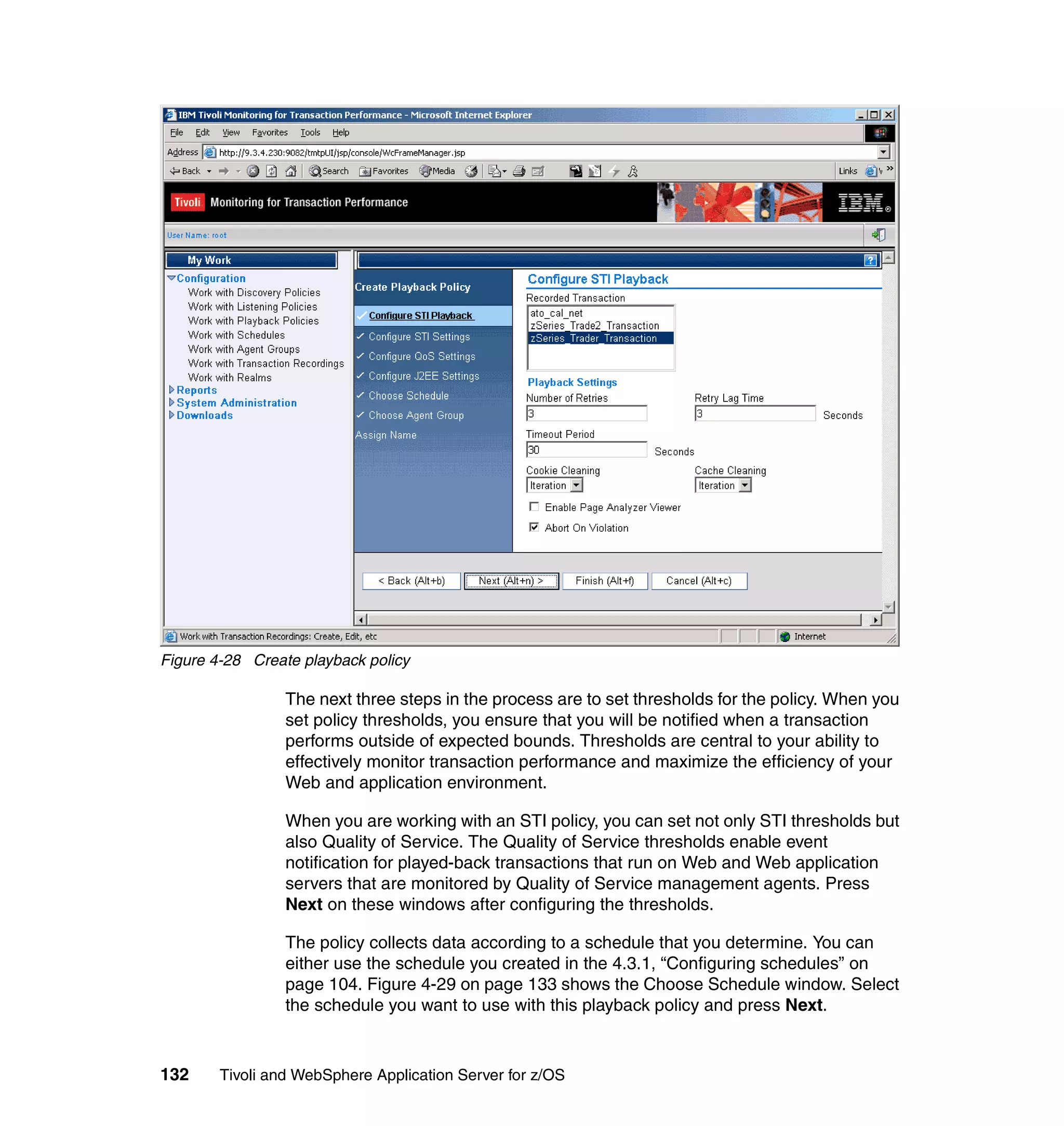 Figure 4-28 Create playback policy

                 The next three steps in the process are to set thresholds for the policy. When you
                 set policy thresholds, you ensure that you will be notified when a transaction
                 performs outside of expected bounds. Thresholds are central to your ability to
                 effectively monitor transaction performance and maximize the efficiency of your
                 Web and application environment.

                 When you are working with an STI policy, you can set not only STI thresholds but
                 also Quality of Service. The Quality of Service thresholds enable event
                 notification for played-back transactions that run on Web and Web application
                 servers that are monitored by Quality of Service management agents. Press
                 Next on these windows after configuring the thresholds.

                 The policy collects data according to a schedule that you determine. You can
                 either use the schedule you created in the 4.3.1, “Configuring schedules” on
                 page 104. Figure 4-29 on page 133 shows the Choose Schedule window. Select
                 the schedule you want to use with this playback policy and press Next.



132     Tivoli and WebSphere Application Server for z/OS
 