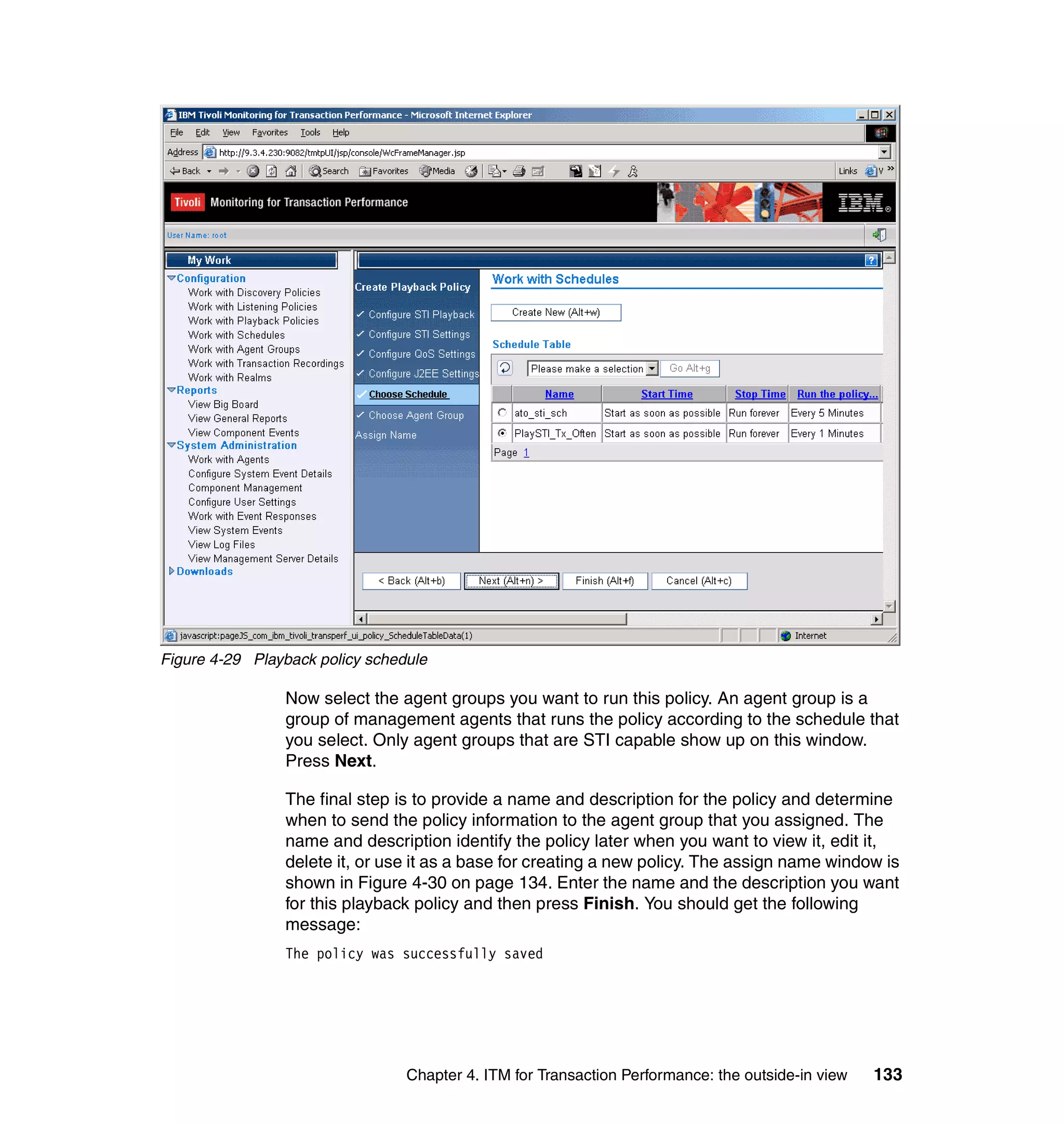 Figure 4-29 Playback policy schedule

                Now select the agent groups you want to run this policy. An agent group is a
                group of management agents that runs the policy according to the schedule that
                you select. Only agent groups that are STI capable show up on this window.
                Press Next.

                The final step is to provide a name and description for the policy and determine
                when to send the policy information to the agent group that you assigned. The
                name and description identify the policy later when you want to view it, edit it,
                delete it, or use it as a base for creating a new policy. The assign name window is
                shown in Figure 4-30 on page 134. Enter the name and the description you want
                for this playback policy and then press Finish. You should get the following
                message:
                The policy was successfully saved




                                 Chapter 4. ITM for Transaction Performance: the outside-in view   133
 