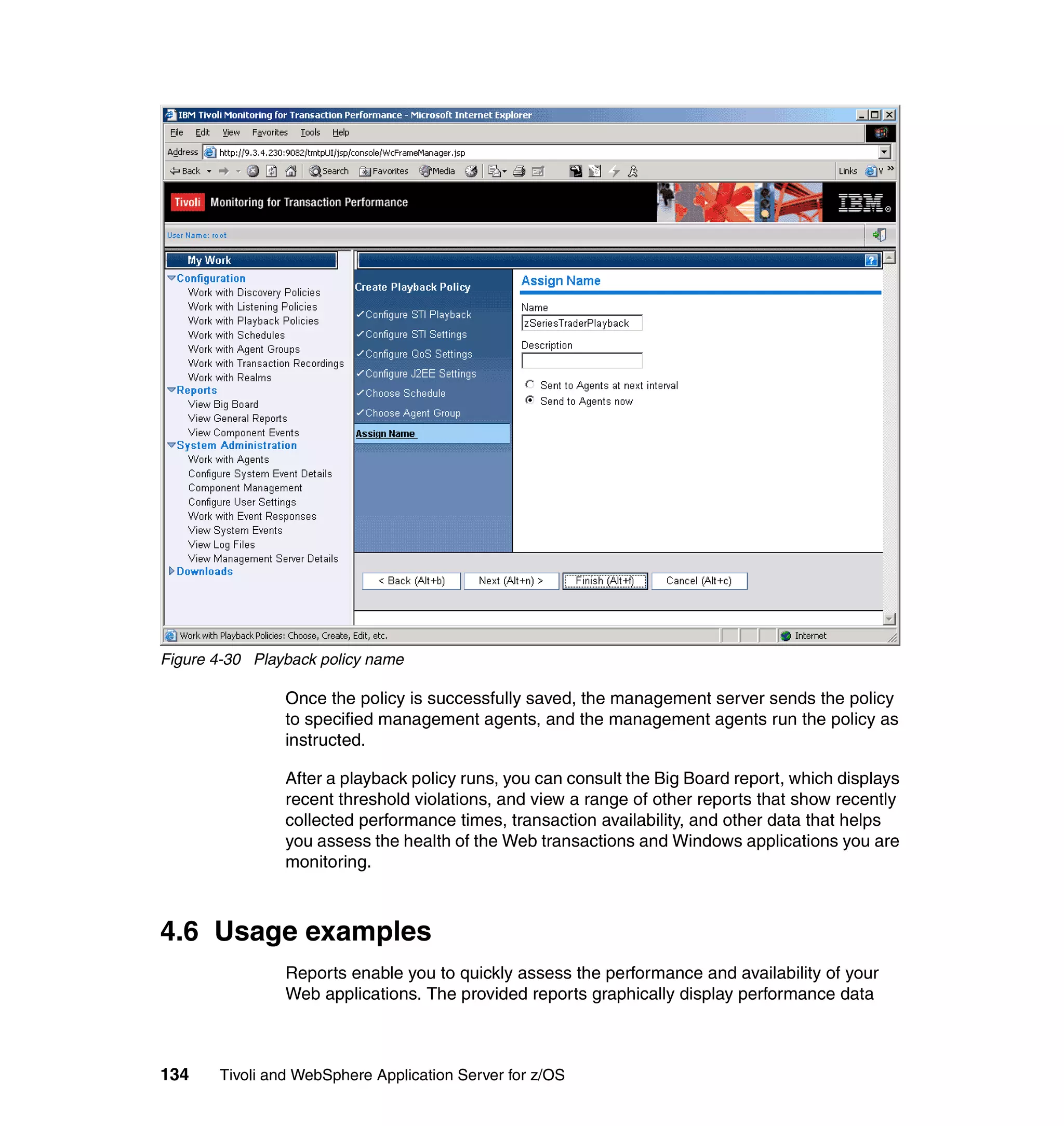 Figure 4-30 Playback policy name

                Once the policy is successfully saved, the management server sends the policy
                to specified management agents, and the management agents run the policy as
                instructed.

                After a playback policy runs, you can consult the Big Board report, which displays
                recent threshold violations, and view a range of other reports that show recently
                collected performance times, transaction availability, and other data that helps
                you assess the health of the Web transactions and Windows applications you are
                monitoring.



4.6 Usage examples
                Reports enable you to quickly assess the performance and availability of your
                Web applications. The provided reports graphically display performance data



134    Tivoli and WebSphere Application Server for z/OS
 