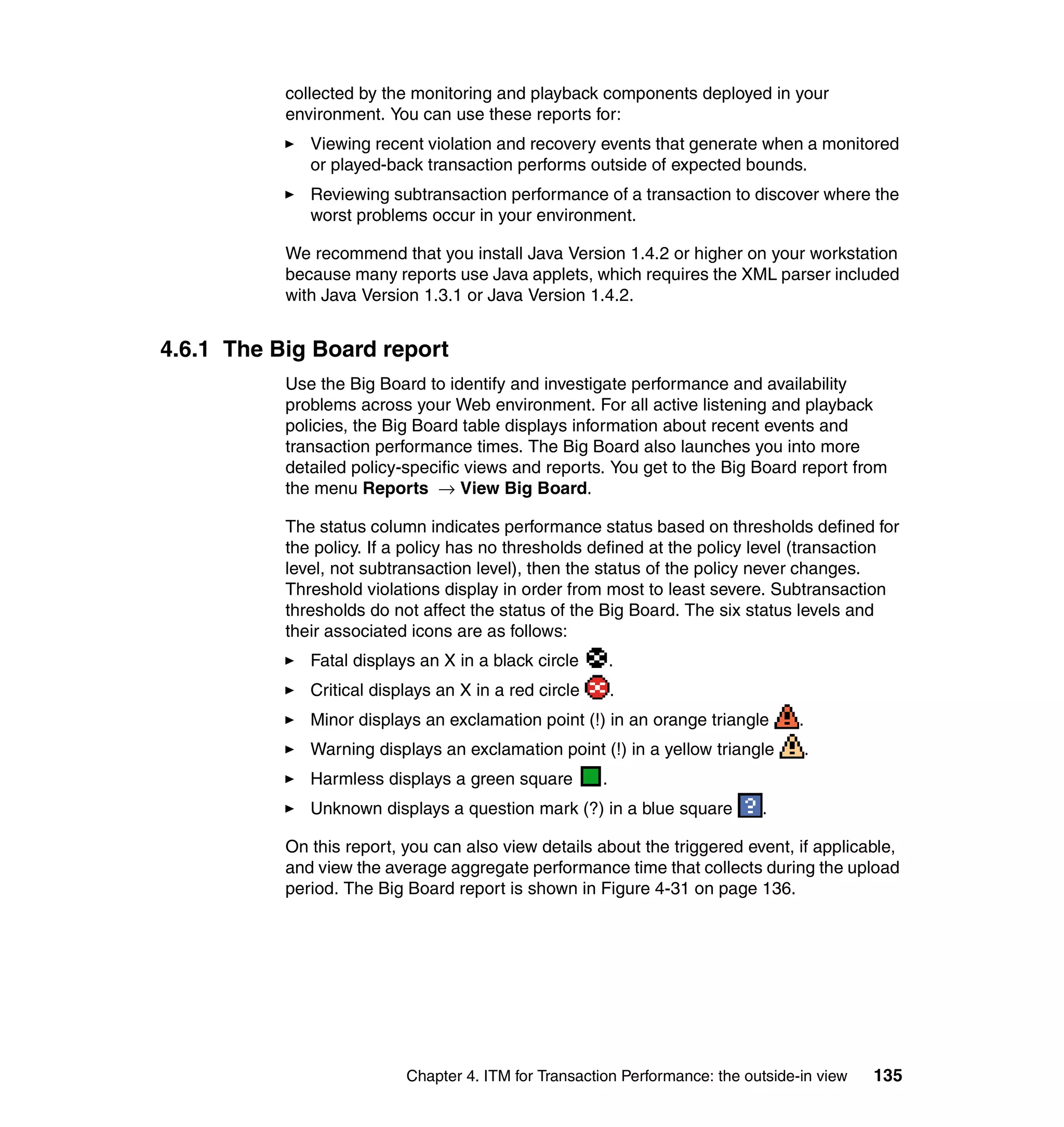 collected by the monitoring and playback components deployed in your
           environment. You can use these reports for:
              Viewing recent violation and recovery events that generate when a monitored
              or played-back transaction performs outside of expected bounds.
              Reviewing subtransaction performance of a transaction to discover where the
              worst problems occur in your environment.

           We recommend that you install Java Version 1.4.2 or higher on your workstation
           because many reports use Java applets, which requires the XML parser included
           with Java Version 1.3.1 or Java Version 1.4.2.


4.6.1 The Big Board report
           Use the Big Board to identify and investigate performance and availability
           problems across your Web environment. For all active listening and playback
           policies, the Big Board table displays information about recent events and
           transaction performance times. The Big Board also launches you into more
           detailed policy-specific views and reports. You get to the Big Board report from
           the menu Reports → View Big Board.

           The status column indicates performance status based on thresholds defined for
           the policy. If a policy has no thresholds defined at the policy level (transaction
           level, not subtransaction level), then the status of the policy never changes.
           Threshold violations display in order from most to least severe. Subtransaction
           thresholds do not affect the status of the Big Board. The six status levels and
           their associated icons are as follows:
              Fatal displays an X in a black circle        .
              Critical displays an X in a red circle       .
              Minor displays an exclamation point (!) in an orange triangle        .
              Warning displays an exclamation point (!) in a yellow triangle           .
              Harmless displays a green square         .
              Unknown displays a question mark (?) in a blue square          .

           On this report, you can also view details about the triggered event, if applicable,
           and view the average aggregate performance time that collects during the upload
           period. The Big Board report is shown in Figure 4-31 on page 136.




                           Chapter 4. ITM for Transaction Performance: the outside-in view   135
 