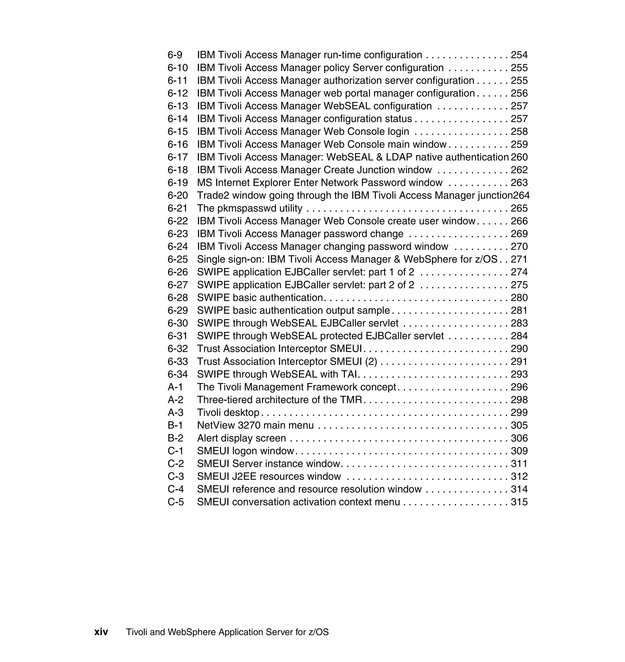6-9    IBM Tivoli Access Manager run-time configuration . . . . . . . . . . . . . . . 254
               6-10   IBM Tivoli Access Manager policy Server configuration . . . . . . . . . . . 255
               6-11   IBM Tivoli Access Manager authorization server configuration . . . . . . 255
               6-12   IBM Tivoli Access Manager web portal manager configuration . . . . . . 256
               6-13   IBM Tivoli Access Manager WebSEAL configuration . . . . . . . . . . . . . 257
               6-14   IBM Tivoli Access Manager configuration status . . . . . . . . . . . . . . . . . 257
               6-15   IBM Tivoli Access Manager Web Console login . . . . . . . . . . . . . . . . . 258
               6-16   IBM Tivoli Access Manager Web Console main window . . . . . . . . . . . 259
               6-17   IBM Tivoli Access Manager: WebSEAL & LDAP native authentication 260
               6-18   IBM Tivoli Access Manager Create Junction window . . . . . . . . . . . . . 262
               6-19   MS Internet Explorer Enter Network Password window . . . . . . . . . . . 263
               6-20   Trade2 window going through the IBM Tivoli Access Manager junction264
               6-21   The pkmspasswd utility . . . . . . . . . . . . . . . . . . . . . . . . . . . . . . . . . . . . 265
               6-22   IBM Tivoli Access Manager Web Console create user window . . . . . . 266
               6-23   IBM Tivoli Access Manager password change . . . . . . . . . . . . . . . . . . 269
               6-24   IBM Tivoli Access Manager changing password window . . . . . . . . . . 270
               6-25   Single sign-on: IBM Tivoli Access Manager & WebSphere for z/OS . . 271
               6-26   SWIPE application EJBCaller servlet: part 1 of 2 . . . . . . . . . . . . . . . . 274
               6-27   SWIPE application EJBCaller servlet: part 2 of 2 . . . . . . . . . . . . . . . . 275
               6-28   SWIPE basic authentication. . . . . . . . . . . . . . . . . . . . . . . . . . . . . . . . . 280
               6-29   SWIPE basic authentication output sample . . . . . . . . . . . . . . . . . . . . . 281
               6-30   SWIPE through WebSEAL EJBCaller servlet . . . . . . . . . . . . . . . . . . . 283
               6-31   SWIPE through WebSEAL protected EJBCaller servlet . . . . . . . . . . . 284
               6-32   Trust Association Interceptor SMEUI . . . . . . . . . . . . . . . . . . . . . . . . . . 290
               6-33   Trust Association Interceptor SMEUI (2) . . . . . . . . . . . . . . . . . . . . . . . 291
               6-34   SWIPE through WebSEAL with TAI. . . . . . . . . . . . . . . . . . . . . . . . . . . 293
               A-1    The Tivoli Management Framework concept . . . . . . . . . . . . . . . . . . . . 296
               A-2    Three-tiered architecture of the TMR . . . . . . . . . . . . . . . . . . . . . . . . . . 298
               A-3    Tivoli desktop . . . . . . . . . . . . . . . . . . . . . . . . . . . . . . . . . . . . . . . . . . . . 299
               B-1    NetView 3270 main menu . . . . . . . . . . . . . . . . . . . . . . . . . . . . . . . . . . 305
               B-2    Alert display screen . . . . . . . . . . . . . . . . . . . . . . . . . . . . . . . . . . . . . . . 306
               C-1    SMEUI logon window . . . . . . . . . . . . . . . . . . . . . . . . . . . . . . . . . . . . . . 309
               C-2    SMEUI Server instance window. . . . . . . . . . . . . . . . . . . . . . . . . . . . . . 311
               C-3    SMEUI J2EE resources window . . . . . . . . . . . . . . . . . . . . . . . . . . . . . 312
               C-4    SMEUI reference and resource resolution window . . . . . . . . . . . . . . . 314
               C-5    SMEUI conversation activation context menu . . . . . . . . . . . . . . . . . . . 315




xiv   Tivoli and WebSphere Application Server for z/OS
 