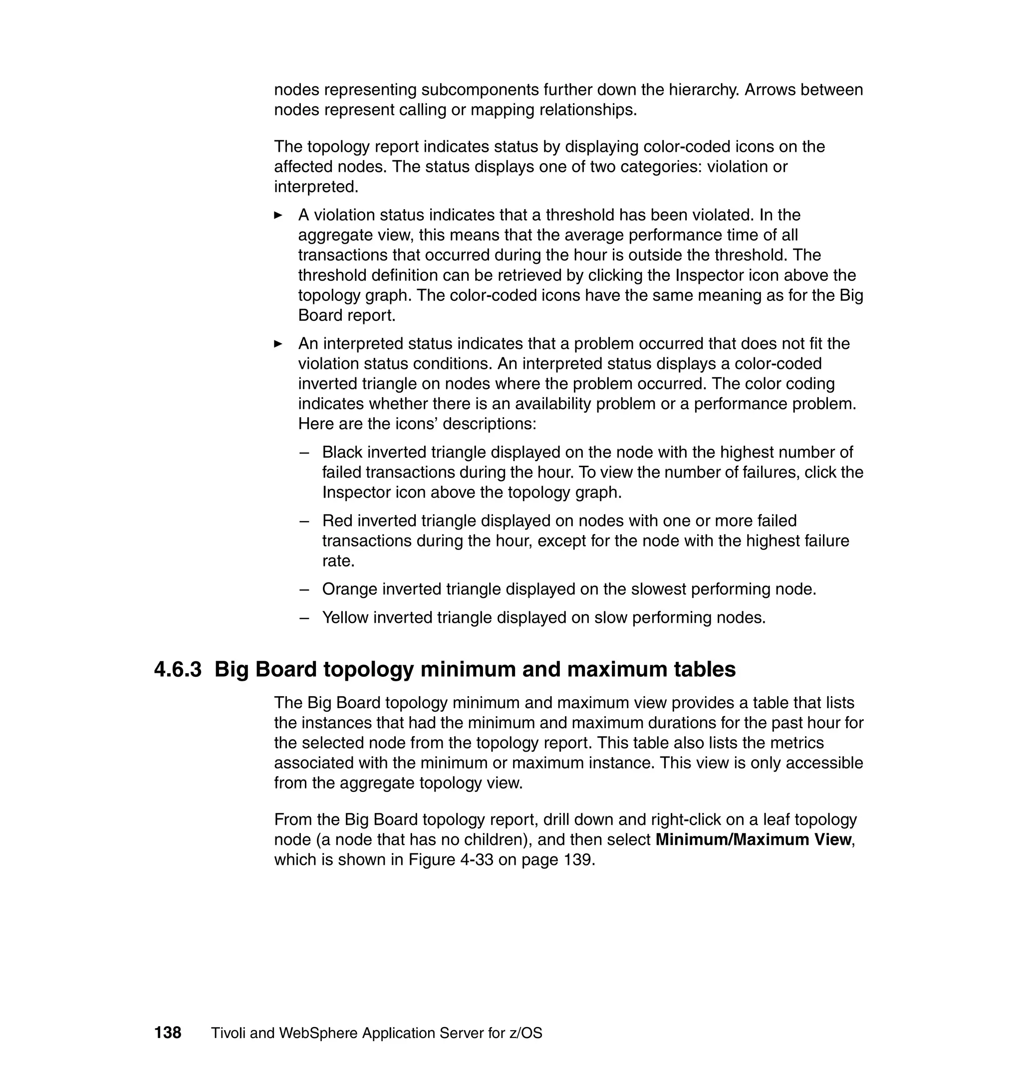 nodes representing subcomponents further down the hierarchy. Arrows between
               nodes represent calling or mapping relationships.

               The topology report indicates status by displaying color-coded icons on the
               affected nodes. The status displays one of two categories: violation or
               interpreted.
                  A violation status indicates that a threshold has been violated. In the
                  aggregate view, this means that the average performance time of all
                  transactions that occurred during the hour is outside the threshold. The
                  threshold definition can be retrieved by clicking the Inspector icon above the
                  topology graph. The color-coded icons have the same meaning as for the Big
                  Board report.
                  An interpreted status indicates that a problem occurred that does not fit the
                  violation status conditions. An interpreted status displays a color-coded
                  inverted triangle on nodes where the problem occurred. The color coding
                  indicates whether there is an availability problem or a performance problem.
                  Here are the icons’ descriptions:
                  – Black inverted triangle displayed on the node with the highest number of
                    failed transactions during the hour. To view the number of failures, click the
                    Inspector icon above the topology graph.
                  – Red inverted triangle displayed on nodes with one or more failed
                    transactions during the hour, except for the node with the highest failure
                    rate.
                  – Orange inverted triangle displayed on the slowest performing node.
                  – Yellow inverted triangle displayed on slow performing nodes.


4.6.3 Big Board topology minimum and maximum tables
               The Big Board topology minimum and maximum view provides a table that lists
               the instances that had the minimum and maximum durations for the past hour for
               the selected node from the topology report. This table also lists the metrics
               associated with the minimum or maximum instance. This view is only accessible
               from the aggregate topology view.

               From the Big Board topology report, drill down and right-click on a leaf topology
               node (a node that has no children), and then select Minimum/Maximum View,
               which is shown in Figure 4-33 on page 139.




138   Tivoli and WebSphere Application Server for z/OS
 