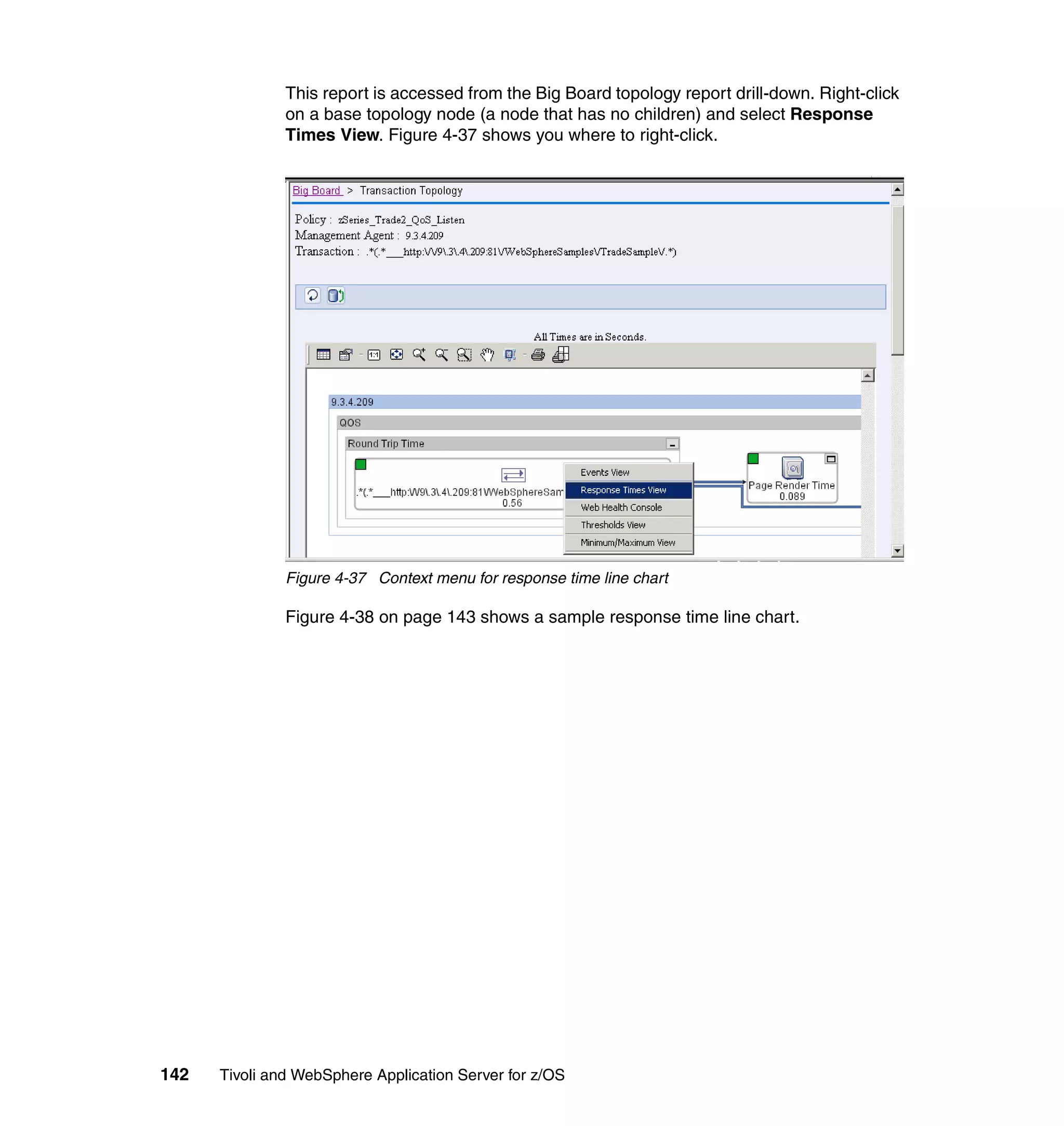 This report is accessed from the Big Board topology report drill-down. Right-click
               on a base topology node (a node that has no children) and select Response
               Times View. Figure 4-37 shows you where to right-click.




               Figure 4-37 Context menu for response time line chart

               Figure 4-38 on page 143 shows a sample response time line chart.




142   Tivoli and WebSphere Application Server for z/OS
 