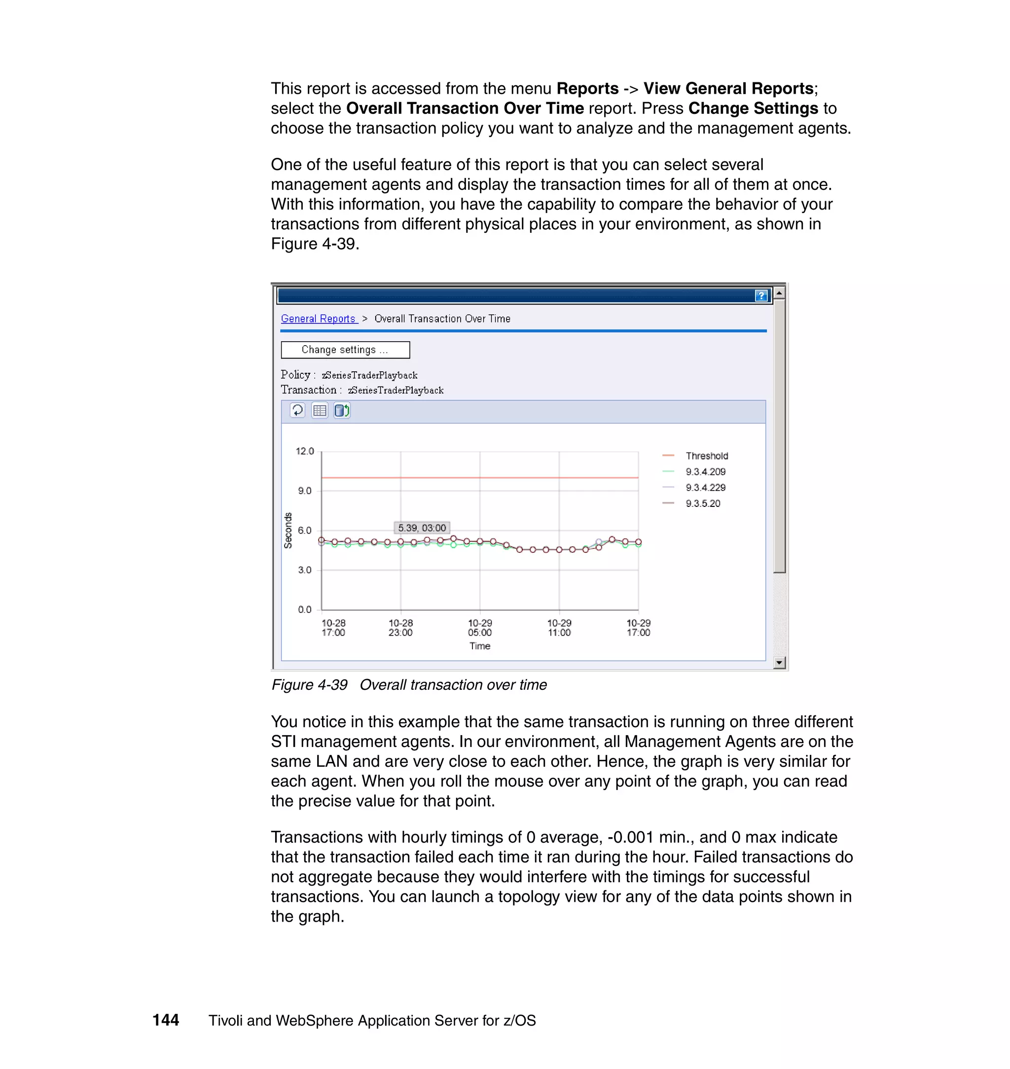 This report is accessed from the menu Reports -> View General Reports;
               select the Overall Transaction Over Time report. Press Change Settings to
               choose the transaction policy you want to analyze and the management agents.

               One of the useful feature of this report is that you can select several
               management agents and display the transaction times for all of them at once.
               With this information, you have the capability to compare the behavior of your
               transactions from different physical places in your environment, as shown in
               Figure 4-39.




               Figure 4-39 Overall transaction over time

               You notice in this example that the same transaction is running on three different
               STI management agents. In our environment, all Management Agents are on the
               same LAN and are very close to each other. Hence, the graph is very similar for
               each agent. When you roll the mouse over any point of the graph, you can read
               the precise value for that point.

               Transactions with hourly timings of 0 average, -0.001 min., and 0 max indicate
               that the transaction failed each time it ran during the hour. Failed transactions do
               not aggregate because they would interfere with the timings for successful
               transactions. You can launch a topology view for any of the data points shown in
               the graph.




144   Tivoli and WebSphere Application Server for z/OS
 