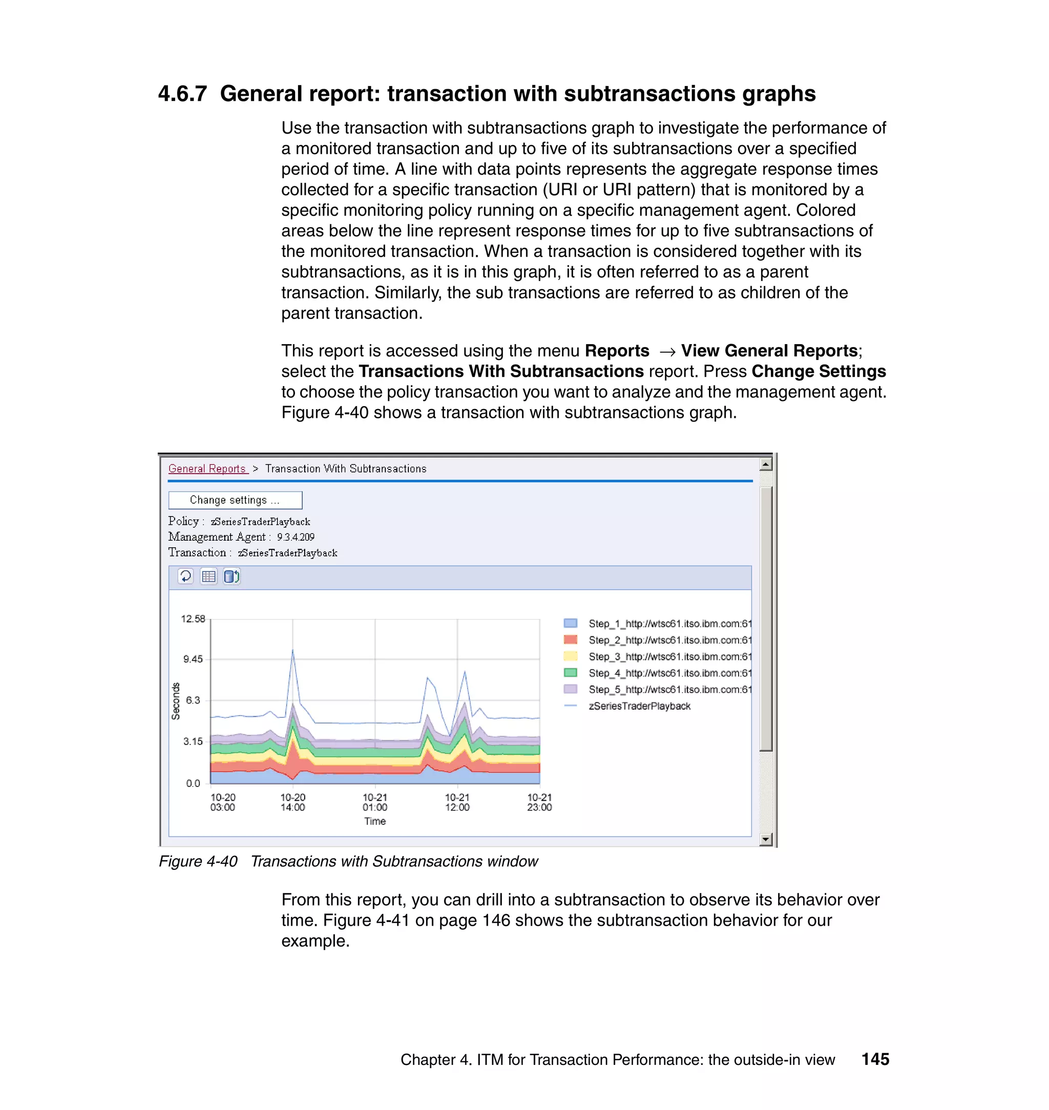 4.6.7 General report: transaction with subtransactions graphs
                Use the transaction with subtransactions graph to investigate the performance of
                a monitored transaction and up to five of its subtransactions over a specified
                period of time. A line with data points represents the aggregate response times
                collected for a specific transaction (URI or URI pattern) that is monitored by a
                specific monitoring policy running on a specific management agent. Colored
                areas below the line represent response times for up to five subtransactions of
                the monitored transaction. When a transaction is considered together with its
                subtransactions, as it is in this graph, it is often referred to as a parent
                transaction. Similarly, the sub transactions are referred to as children of the
                parent transaction.

                This report is accessed using the menu Reports → View General Reports;
                select the Transactions With Subtransactions report. Press Change Settings
                to choose the policy transaction you want to analyze and the management agent.
                Figure 4-40 shows a transaction with subtransactions graph.




Figure 4-40 Transactions with Subtransactions window

                From this report, you can drill into a subtransaction to observe its behavior over
                time. Figure 4-41 on page 146 shows the subtransaction behavior for our
                example.




                                 Chapter 4. ITM for Transaction Performance: the outside-in view   145
 