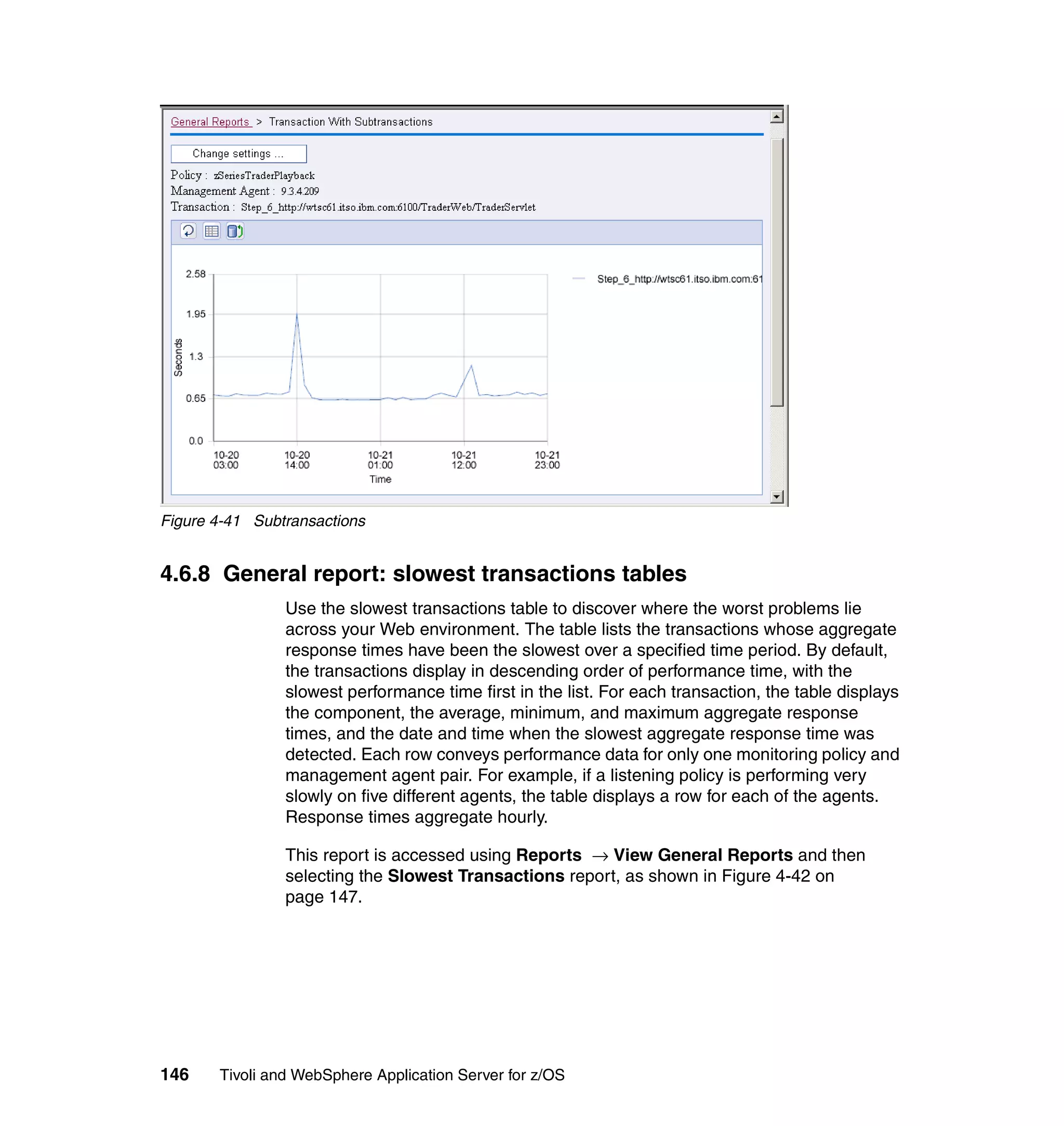Figure 4-41 Subtransactions


4.6.8 General report: slowest transactions tables
                Use the slowest transactions table to discover where the worst problems lie
                across your Web environment. The table lists the transactions whose aggregate
                response times have been the slowest over a specified time period. By default,
                the transactions display in descending order of performance time, with the
                slowest performance time first in the list. For each transaction, the table displays
                the component, the average, minimum, and maximum aggregate response
                times, and the date and time when the slowest aggregate response time was
                detected. Each row conveys performance data for only one monitoring policy and
                management agent pair. For example, if a listening policy is performing very
                slowly on five different agents, the table displays a row for each of the agents.
                Response times aggregate hourly.

                This report is accessed using Reports → View General Reports and then
                selecting the Slowest Transactions report, as shown in Figure 4-42 on
                page 147.




146    Tivoli and WebSphere Application Server for z/OS
 