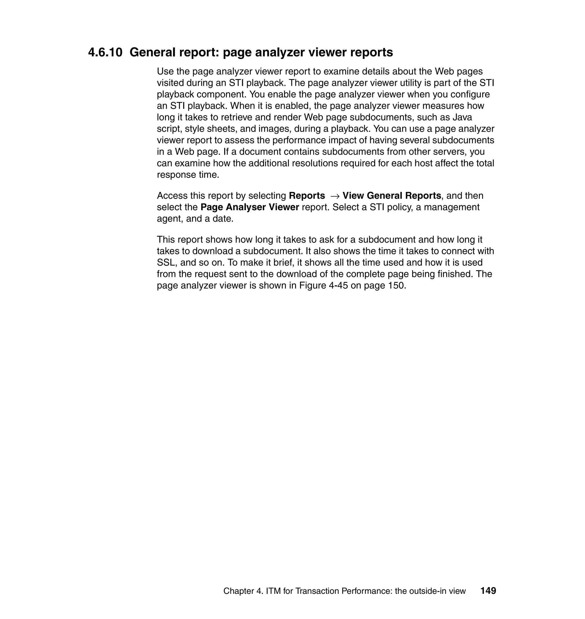 4.6.10 General report: page analyzer viewer reports
           Use the page analyzer viewer report to examine details about the Web pages
           visited during an STI playback. The page analyzer viewer utility is part of the STI
           playback component. You enable the page analyzer viewer when you configure
           an STI playback. When it is enabled, the page analyzer viewer measures how
           long it takes to retrieve and render Web page subdocuments, such as Java
           script, style sheets, and images, during a playback. You can use a page analyzer
           viewer report to assess the performance impact of having several subdocuments
           in a Web page. If a document contains subdocuments from other servers, you
           can examine how the additional resolutions required for each host affect the total
           response time.

           Access this report by selecting Reports → View General Reports, and then
           select the Page Analyser Viewer report. Select a STI policy, a management
           agent, and a date.

           This report shows how long it takes to ask for a subdocument and how long it
           takes to download a subdocument. It also shows the time it takes to connect with
           SSL, and so on. To make it brief, it shows all the time used and how it is used
           from the request sent to the download of the complete page being finished. The
           page analyzer viewer is shown in Figure 4-45 on page 150.




                           Chapter 4. ITM for Transaction Performance: the outside-in view   149
 