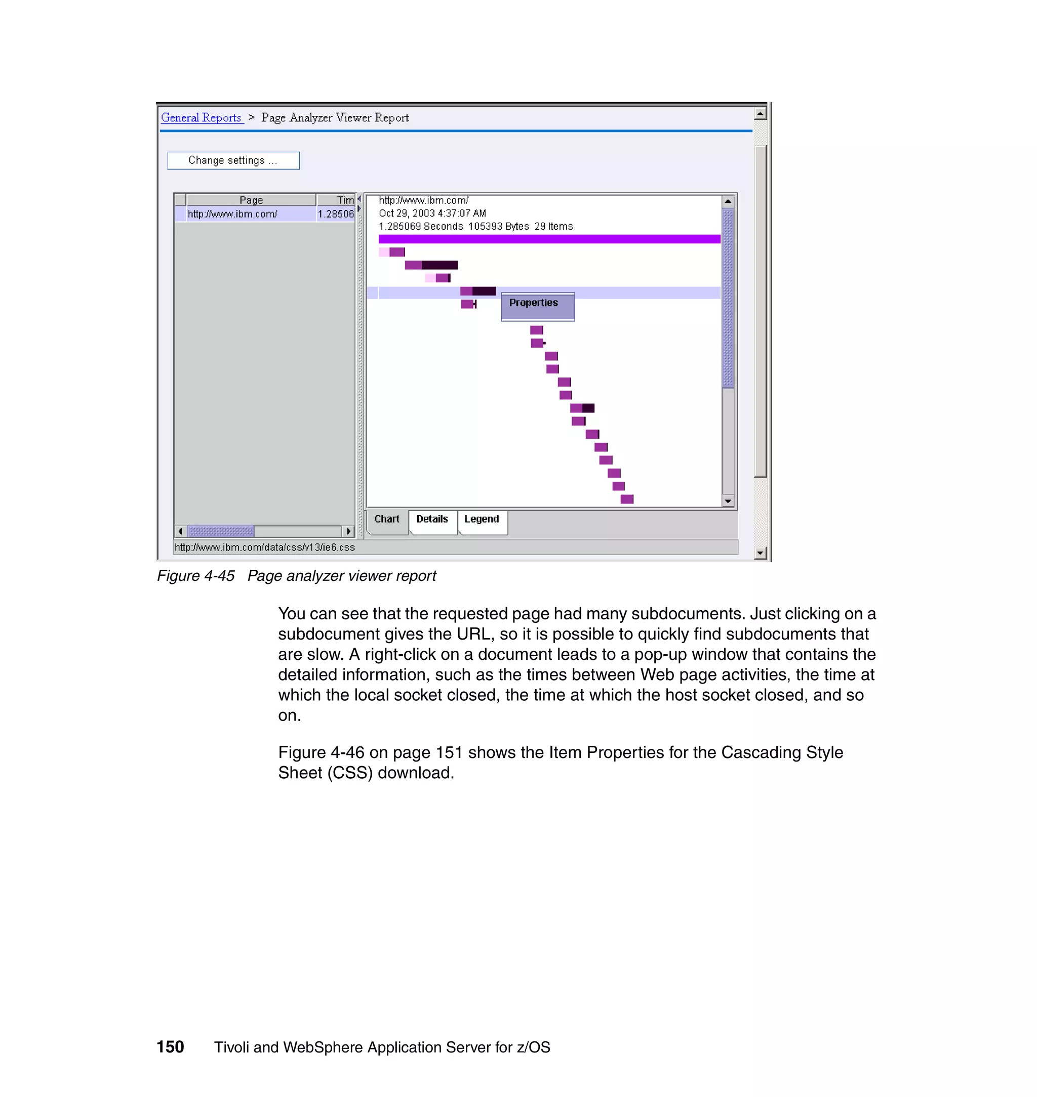 Figure 4-45 Page analyzer viewer report

                 You can see that the requested page had many subdocuments. Just clicking on a
                 subdocument gives the URL, so it is possible to quickly find subdocuments that
                 are slow. A right-click on a document leads to a pop-up window that contains the
                 detailed information, such as the times between Web page activities, the time at
                 which the local socket closed, the time at which the host socket closed, and so
                 on.

                 Figure 4-46 on page 151 shows the Item Properties for the Cascading Style
                 Sheet (CSS) download.




150     Tivoli and WebSphere Application Server for z/OS
 