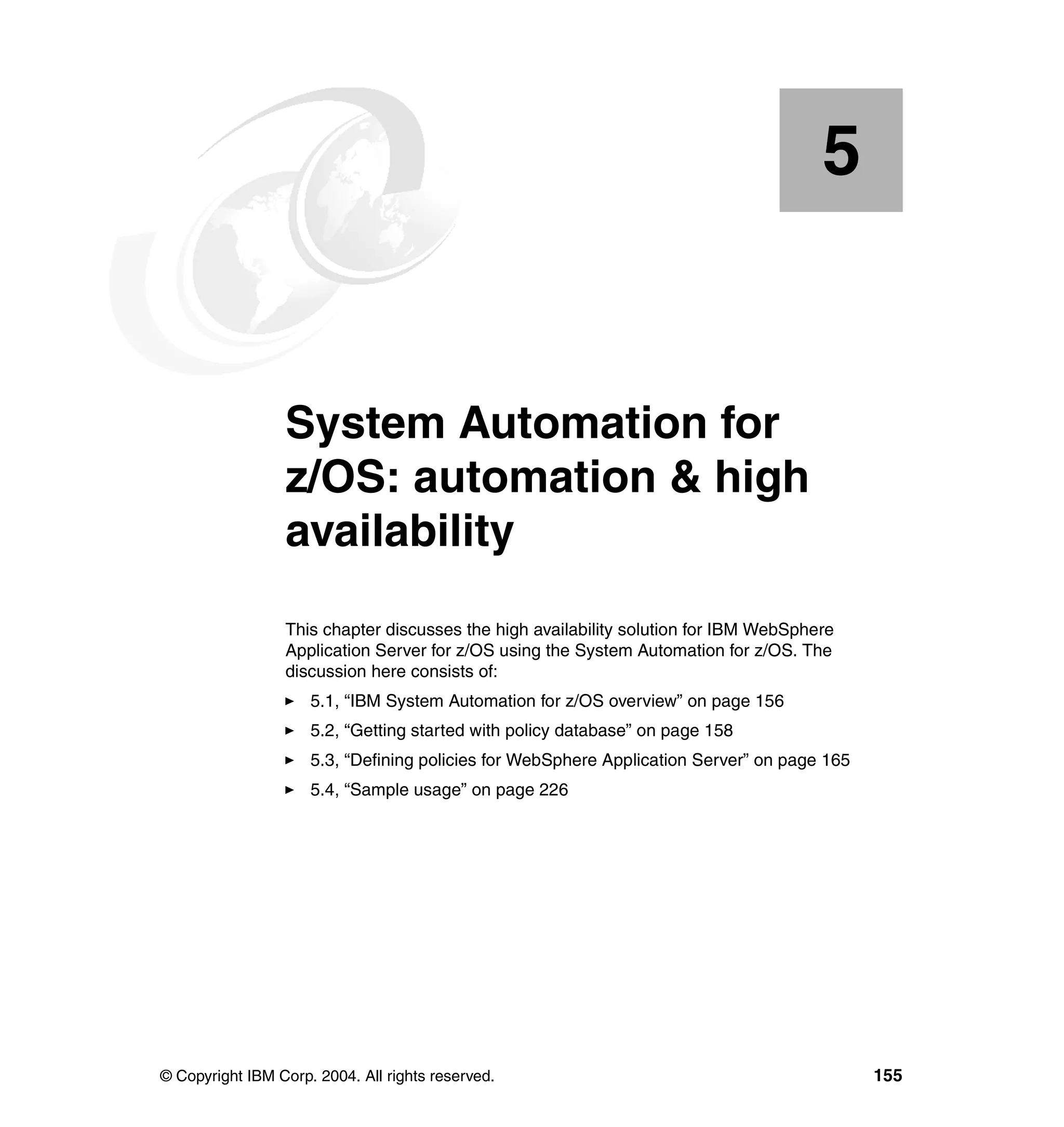 5


    Chapter 5.   System Automation for
                 z/OS: automation & high
                 availability
                 This chapter discusses the high availability solution for IBM WebSphere
                 Application Server for z/OS using the System Automation for z/OS. The
                 discussion here consists of:
                     5.1, “IBM System Automation for z/OS overview” on page 156
                     5.2, “Getting started with policy database” on page 158
                     5.3, “Defining policies for WebSphere Application Server” on page 165
                     5.4, “Sample usage” on page 226




© Copyright IBM Corp. 2004. All rights reserved.                                             155
 
