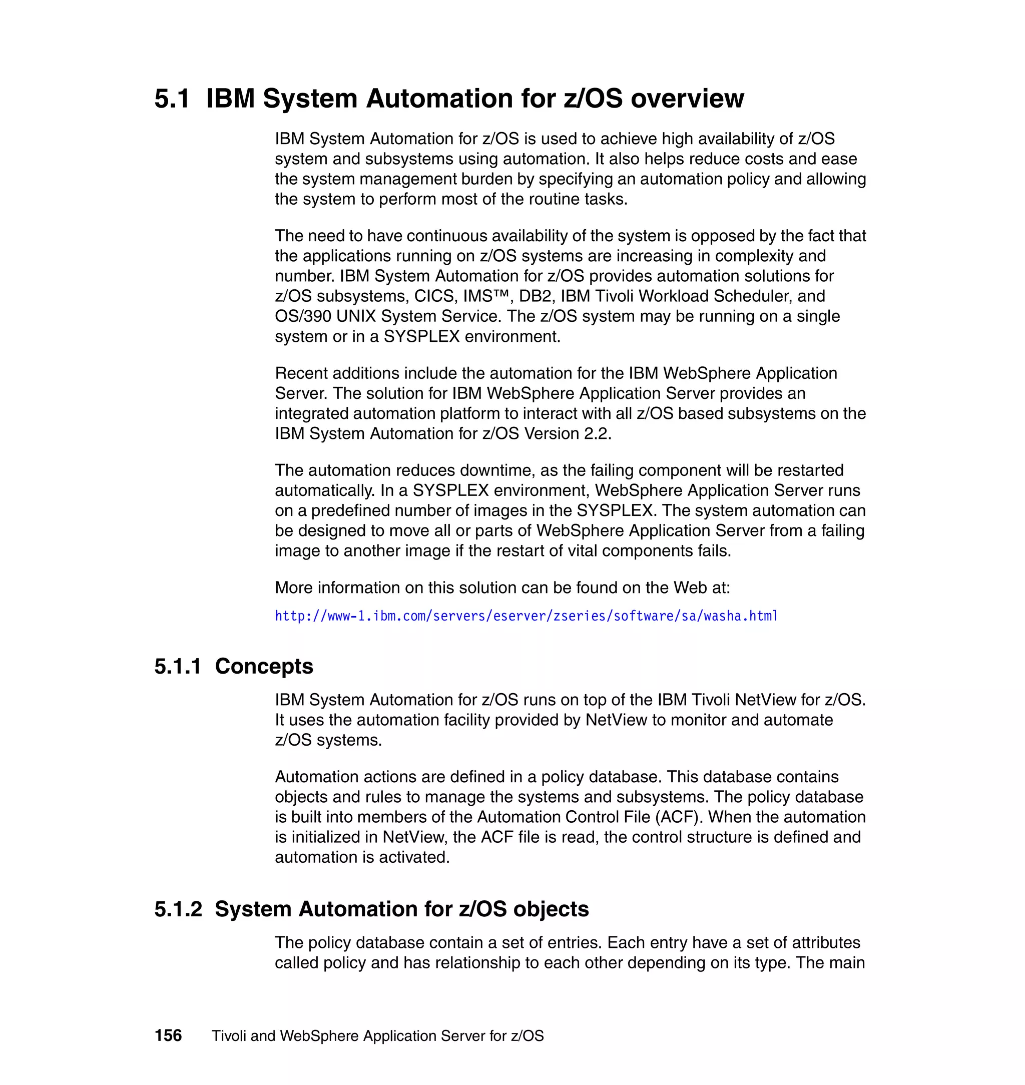 5.1 IBM System Automation for z/OS overview
               IBM System Automation for z/OS is used to achieve high availability of z/OS
               system and subsystems using automation. It also helps reduce costs and ease
               the system management burden by specifying an automation policy and allowing
               the system to perform most of the routine tasks.

               The need to have continuous availability of the system is opposed by the fact that
               the applications running on z/OS systems are increasing in complexity and
               number. IBM System Automation for z/OS provides automation solutions for
               z/OS subsystems, CICS, IMS™, DB2, IBM Tivoli Workload Scheduler, and
               OS/390 UNIX System Service. The z/OS system may be running on a single
               system or in a SYSPLEX environment.

               Recent additions include the automation for the IBM WebSphere Application
               Server. The solution for IBM WebSphere Application Server provides an
               integrated automation platform to interact with all z/OS based subsystems on the
               IBM System Automation for z/OS Version 2.2.

               The automation reduces downtime, as the failing component will be restarted
               automatically. In a SYSPLEX environment, WebSphere Application Server runs
               on a predefined number of images in the SYSPLEX. The system automation can
               be designed to move all or parts of WebSphere Application Server from a failing
               image to another image if the restart of vital components fails.

               More information on this solution can be found on the Web at:
               http://www-1.ibm.com/servers/eserver/zseries/software/sa/washa.html


5.1.1 Concepts
               IBM System Automation for z/OS runs on top of the IBM Tivoli NetView for z/OS.
               It uses the automation facility provided by NetView to monitor and automate
               z/OS systems.

               Automation actions are defined in a policy database. This database contains
               objects and rules to manage the systems and subsystems. The policy database
               is built into members of the Automation Control File (ACF). When the automation
               is initialized in NetView, the ACF file is read, the control structure is defined and
               automation is activated.


5.1.2 System Automation for z/OS objects
               The policy database contain a set of entries. Each entry have a set of attributes
               called policy and has relationship to each other depending on its type. The main



156   Tivoli and WebSphere Application Server for z/OS
 