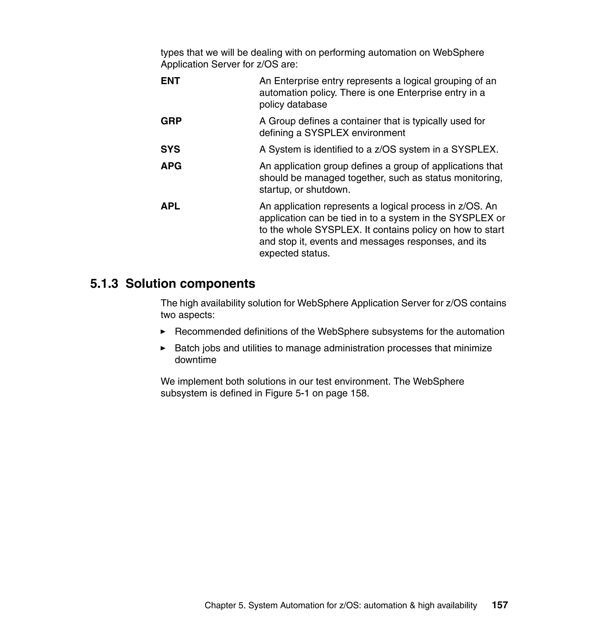 types that we will be dealing with on performing automation on WebSphere
          Application Server for z/OS are:
          ENT                    An Enterprise entry represents a logical grouping of an
                                 automation policy. There is one Enterprise entry in a
                                 policy database
          GRP                    A Group defines a container that is typically used for
                                 defining a SYSPLEX environment
          SYS                    A System is identified to a z/OS system in a SYSPLEX.
          APG                    An application group defines a group of applications that
                                 should be managed together, such as status monitoring,
                                 startup, or shutdown.
          APL                    An application represents a logical process in z/OS. An
                                 application can be tied in to a system in the SYSPLEX or
                                 to the whole SYSPLEX. It contains policy on how to start
                                 and stop it, events and messages responses, and its
                                 expected status.


5.1.3 Solution components
          The high availability solution for WebSphere Application Server for z/OS contains
          two aspects:
             Recommended definitions of the WebSphere subsystems for the automation
             Batch jobs and utilities to manage administration processes that minimize
             downtime

          We implement both solutions in our test environment. The WebSphere
          subsystem is defined in Figure 5-1 on page 158.




                    Chapter 5. System Automation for z/OS: automation & high availability   157
 