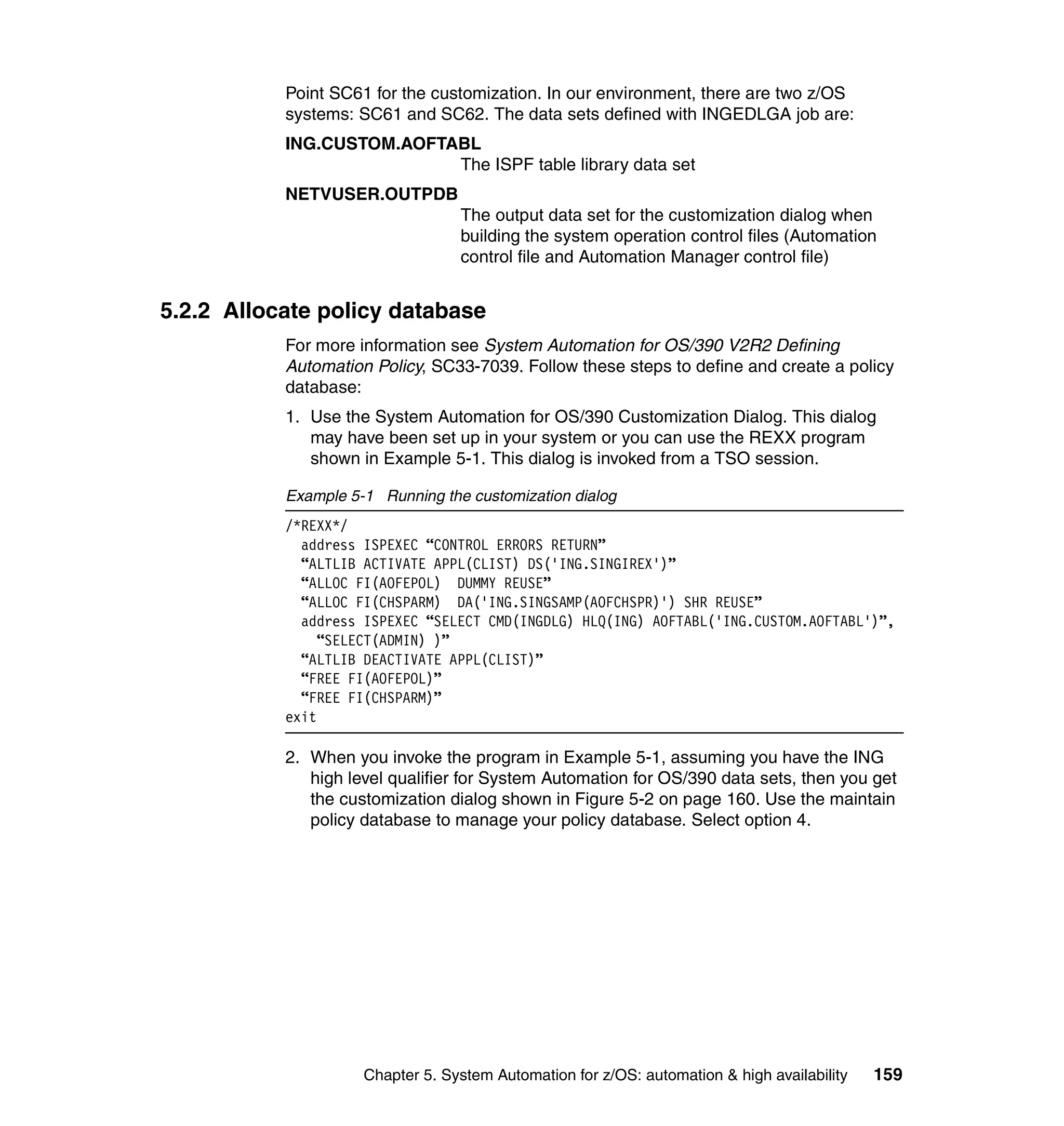 Point SC61 for the customization. In our environment, there are two z/OS
           systems: SC61 and SC62. The data sets defined with INGEDLGA job are:
           ING.CUSTOM.AOFTABL
                           The ISPF table library data set
           NETVUSER.OUTPDB
                                  The output data set for the customization dialog when
                                  building the system operation control files (Automation
                                  control file and Automation Manager control file)


5.2.2 Allocate policy database
           For more information see System Automation for OS/390 V2R2 Defining
           Automation Policy, SC33-7039. Follow these steps to define and create a policy
           database:
           1. Use the System Automation for OS/390 Customization Dialog. This dialog
              may have been set up in your system or you can use the REXX program
              shown in Example 5-1. This dialog is invoked from a TSO session.

           Example 5-1 Running the customization dialog
           /*REXX*/
             address ISPEXEC “CONTROL ERRORS RETURN”
             “ALTLIB ACTIVATE APPL(CLIST) DS('ING.SINGIREX')”
             “ALLOC FI(AOFEPOL) DUMMY REUSE”
             “ALLOC FI(CHSPARM) DA('ING.SINGSAMP(AOFCHSPR)') SHR REUSE”
             address ISPEXEC “SELECT CMD(INGDLG) HLQ(ING) AOFTABL('ING.CUSTOM.AOFTABL')”,
                “SELECT(ADMIN) )”
             “ALTLIB DEACTIVATE APPL(CLIST)”
             “FREE FI(AOFEPOL)”
             “FREE FI(CHSPARM)”
           exit

           2. When you invoke the program in Example 5-1, assuming you have the ING
              high level qualifier for System Automation for OS/390 data sets, then you get
              the customization dialog shown in Figure 5-2 on page 160. Use the maintain
              policy database to manage your policy database. Select option 4.




                     Chapter 5. System Automation for z/OS: automation & high availability   159
 