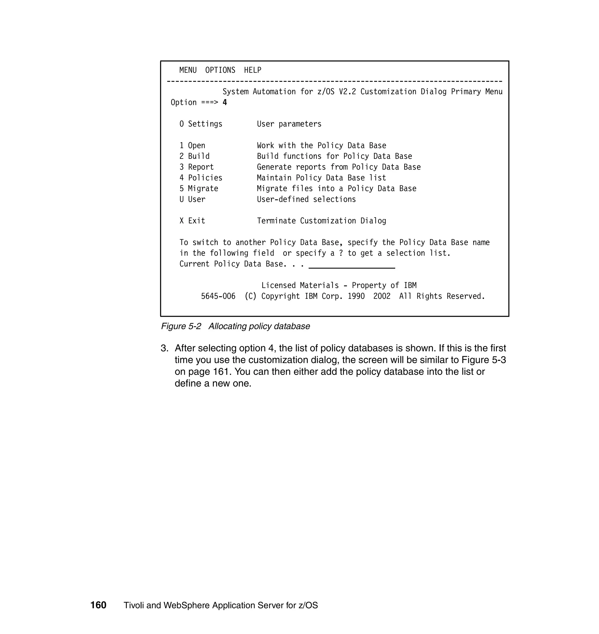 MENU OPTIONS HELP
                ------------------------------------------------------------------------------
                             System Automation for z/OS V2.2 Customization Dialog Primary Menu
                 Option ===> 4

                   0 Settings          User parameters

                   1   Open            Work with the Policy Data Base
                   2   Build           Build functions for Policy Data Base
                   3   Report          Generate reports from Policy Data Base
                   4   Policies        Maintain Policy Data Base list
                   5   Migrate         Migrate files into a Policy Data Base
                   U   User            User-defined selections

                   X Exit              Terminate Customization Dialog

                   To switch to another Policy Data Base, specify the Policy Data Base name
                   in the following field or specify a ? to get a selection list.
                   Current Policy Data Base. . . ____________________

                                      Licensed Materials - Property of IBM
                         5645-006 (C) Copyright IBM Corp. 1990 2002 All Rights Reserved.


               Figure 5-2 Allocating policy database

               3. After selecting option 4, the list of policy databases is shown. If this is the first
                  time you use the customization dialog, the screen will be similar to Figure 5-3
                  on page 161. You can then either add the policy database into the list or
                  define a new one.




160   Tivoli and WebSphere Application Server for z/OS
 