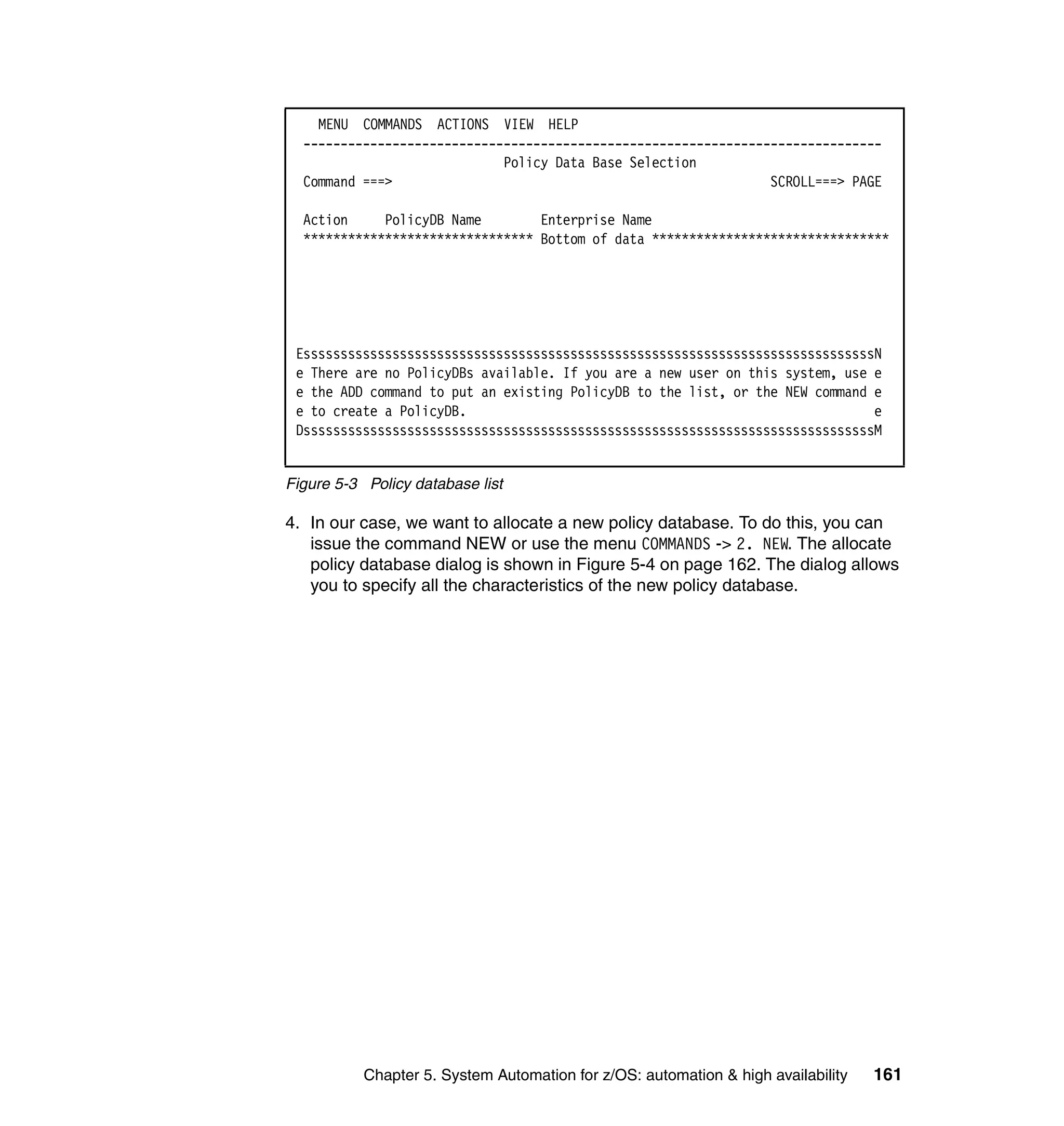 MENU COMMANDS ACTIONS VIEW HELP
  ------------------------------------------------------------------------------
                             Policy Data Base Selection
  Command ===>                                                   SCROLL===> PAGE

  Action     PolicyDB Name        Enterprise Name
  ******************************* Bottom of data ********************************




 EsssssssssssssssssssssssssssssssssssssssssssssssssssssssssssssssssssssssssssssN
 e There are no PolicyDBs available. If you are a new user on this system, use e
 e the ADD command to put an existing PolicyDB to the list, or the NEW command e
 e to create a PolicyDB.                                                       e
 DsssssssssssssssssssssssssssssssssssssssssssssssssssssssssssssssssssssssssssssM


Figure 5-3 Policy database list

4. In our case, we want to allocate a new policy database. To do this, you can
   issue the command NEW or use the menu COMMANDS -> 2. NEW. The allocate
   policy database dialog is shown in Figure 5-4 on page 162. The dialog allows
   you to specify all the characteristics of the new policy database.




           Chapter 5. System Automation for z/OS: automation & high availability   161
 