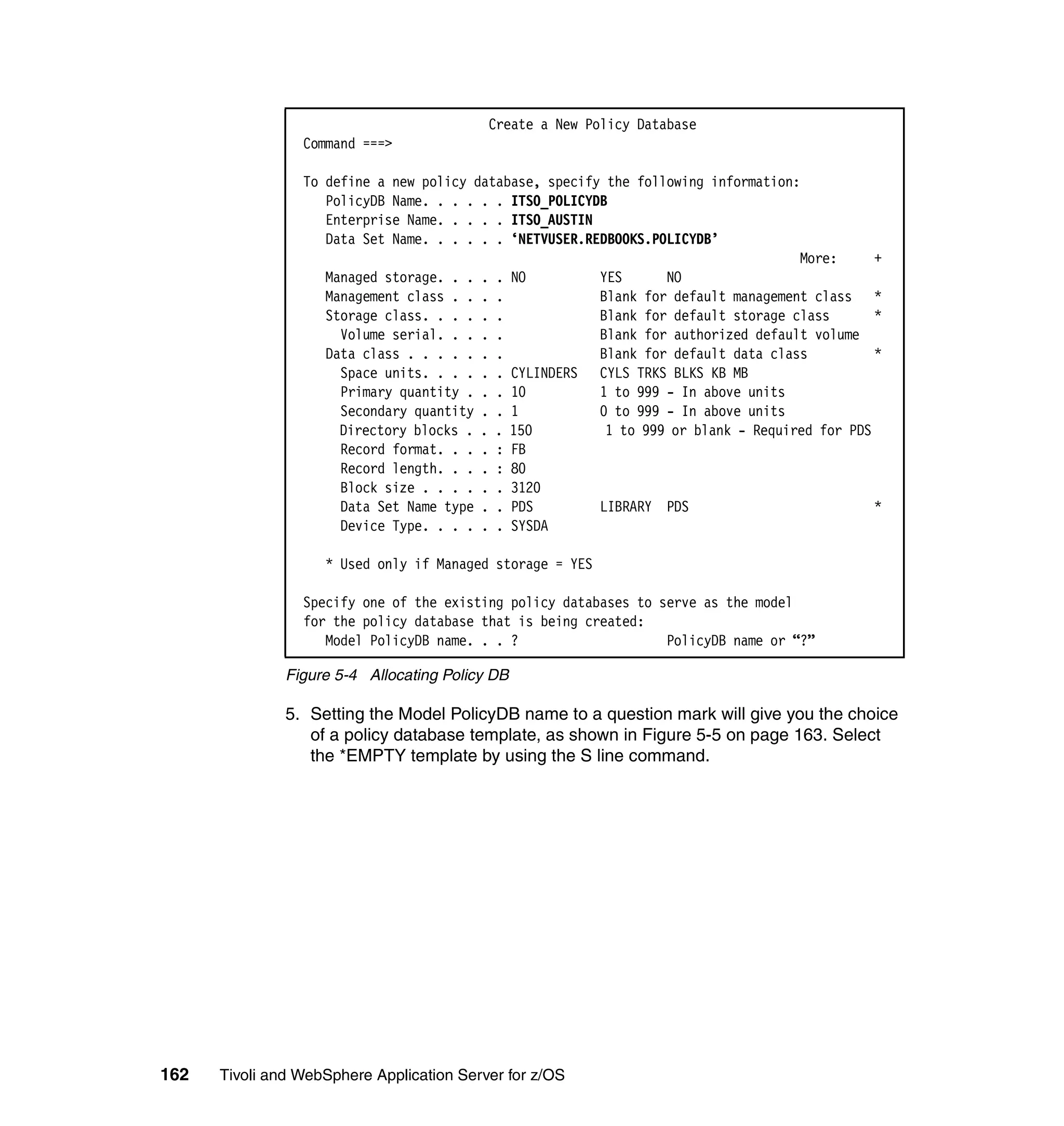 Create a New Policy Database
                 Command ===>

                 To define a new policy database, specify the following information:
                    PolicyDB Name. . . . . . ITSO_POLICYDB
                    Enterprise Name. . . . . ITSO_AUSTIN
                    Data Set Name. . . . . . ‘NETVUSER.REDBOOKS.POLICYDB’
                                                                                    More:      +
                    Managed storage. . . . . NO          YES      NO
                    Management class . . . .             Blank for default management class *
                    Storage class. . . . . .             Blank for default storage class       *
                      Volume serial. . . . .             Blank for authorized default volume
                    Data class . . . . . . .             Blank for default data class          *
                      Space units. . . . . . CYLINDERS CYLS TRKS BLKS KB MB
                      Primary quantity . . . 10          1 to 999 - In above units
                      Secondary quantity . . 1           0 to 999 - In above units
                      Directory blocks . . . 150          1 to 999 or blank - Required for PDS
                      Record format. . . . : FB
                      Record length. . . . : 80
                      Block size . . . . . . 3120
                      Data Set Name type . . PDS         LIBRARY PDS                           *
                      Device Type. . . . . . SYSDA

                    * Used only if Managed storage = YES

                 Specify one of the existing policy databases to serve as the model
                 for the policy database that is being created:
                    Model PolicyDB name. . . ?                    PolicyDB name or “?”

               Figure 5-4 Allocating Policy DB

               5. Setting the Model PolicyDB name to a question mark will give you the choice
                  of a policy database template, as shown in Figure 5-5 on page 163. Select
                  the *EMPTY template by using the S line command.




162   Tivoli and WebSphere Application Server for z/OS
 