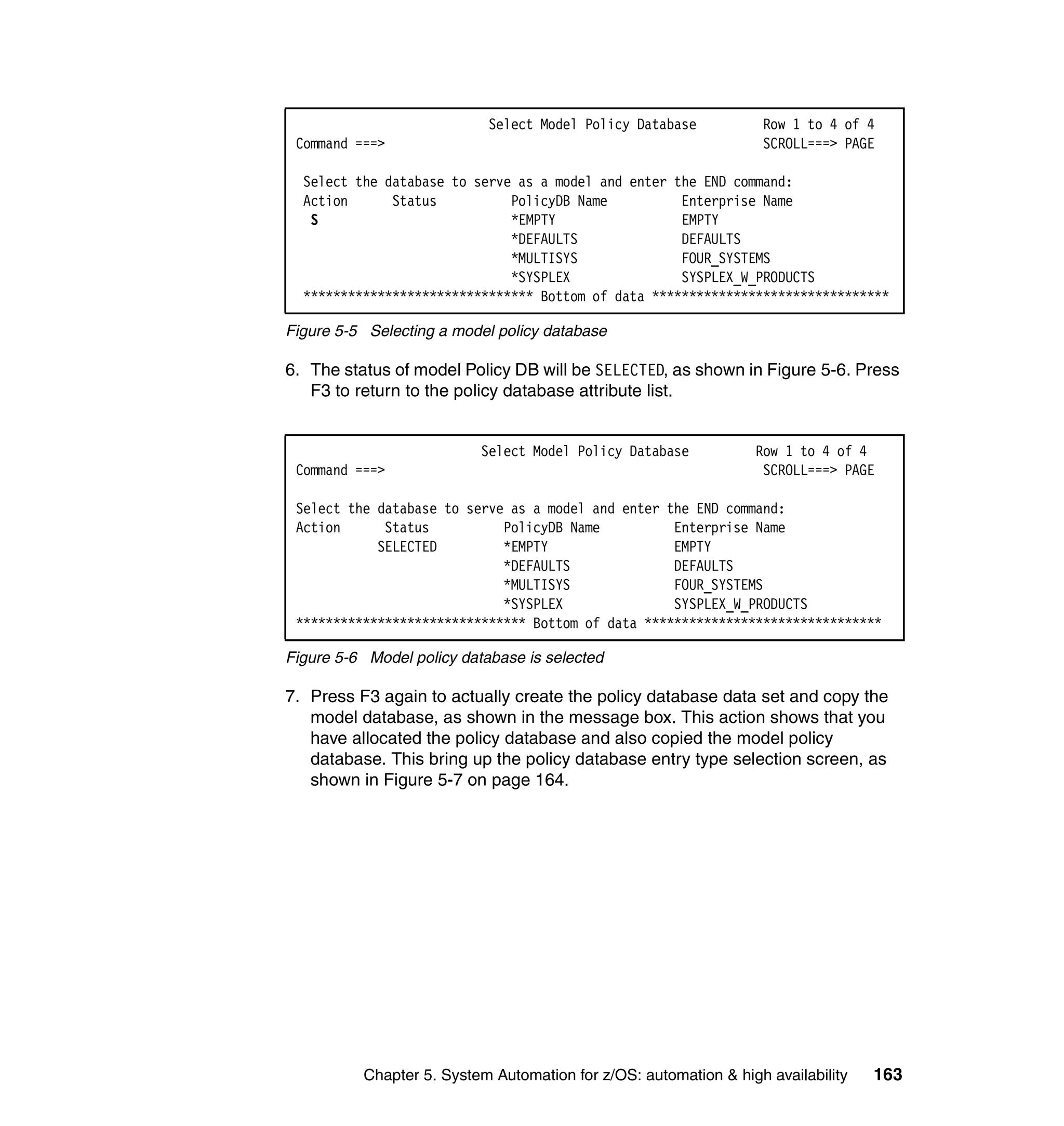 Select Model Policy Database          Row 1 to 4 of 4
 Command ===>                                                     SCROLL===> PAGE

  Select the database to serve as a model and enter the END command:
  Action      Status          PolicyDB Name          Enterprise Name
   S                          *EMPTY                 EMPTY
                              *DEFAULTS              DEFAULTS
                              *MULTISYS              FOUR_SYSTEMS
                              *SYSPLEX               SYSPLEX_W_PRODUCTS
  ******************************* Bottom of data ********************************

Figure 5-5 Selecting a model policy database

6. The status of model Policy DB will be SELECTED, as shown in Figure 5-6. Press
   F3 to return to the policy database attribute list.


                           Select Model Policy Database          Row 1 to 4 of 4
 Command ===>                                                     SCROLL===> PAGE

 Select the database to serve as a model and enter the END command:
 Action      Status          PolicyDB Name          Enterprise Name
            SELECTED         *EMPTY                 EMPTY
                             *DEFAULTS              DEFAULTS
                             *MULTISYS              FOUR_SYSTEMS
                             *SYSPLEX               SYSPLEX_W_PRODUCTS
 ******************************* Bottom of data ********************************

Figure 5-6 Model policy database is selected

7. Press F3 again to actually create the policy database data set and copy the
   model database, as shown in the message box. This action shows that you
   have allocated the policy database and also copied the model policy
   database. This bring up the policy database entry type selection screen, as
   shown in Figure 5-7 on page 164.




          Chapter 5. System Automation for z/OS: automation & high availability   163
 