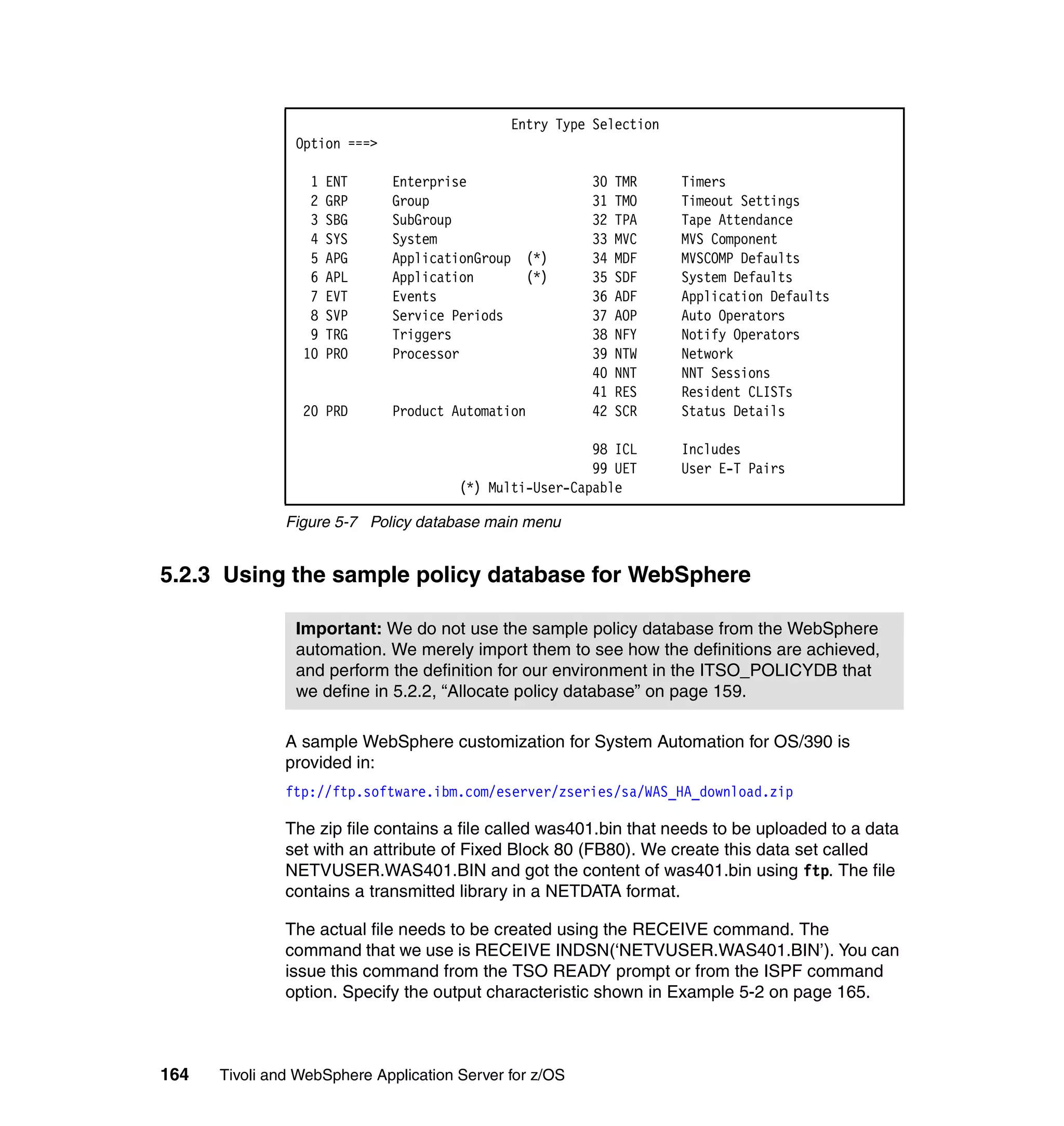 Entry Type Selection
                Option ===>

                  1   ENT     Enterprise                 30   TMR    Timers
                  2   GRP     Group                      31   TMO    Timeout Settings
                  3   SBG     SubGroup                   32   TPA    Tape Attendance
                  4   SYS     System                     33   MVC    MVS Component
                  5   APG     ApplicationGroup (*)       34   MDF    MVSCOMP Defaults
                  6   APL     Application      (*)       35   SDF    System Defaults
                  7   EVT     Events                     36   ADF    Application Defaults
                  8   SVP     Service Periods            37   AOP    Auto Operators
                  9   TRG     Triggers                   38   NFY    Notify Operators
                 10   PRO     Processor                  39   NTW    Network
                                                         40   NNT    NNT Sessions
                                                         41   RES    Resident CLISTs
                 20 PRD       Product Automation         42   SCR    Status Details

                                                         98 ICL      Includes
                                                         99 UET      User E-T Pairs
                                       (*) Multi-User-Capable

               Figure 5-7 Policy database main menu


5.2.3 Using the sample policy database for WebSphere

                Important: We do not use the sample policy database from the WebSphere
                automation. We merely import them to see how the definitions are achieved,
                and perform the definition for our environment in the ITSO_POLICYDB that
                we define in 5.2.2, “Allocate policy database” on page 159.

               A sample WebSphere customization for System Automation for OS/390 is
               provided in:
               ftp://ftp.software.ibm.com/eserver/zseries/sa/WAS_HA_download.zip

               The zip file contains a file called was401.bin that needs to be uploaded to a data
               set with an attribute of Fixed Block 80 (FB80). We create this data set called
               NETVUSER.WAS401.BIN and got the content of was401.bin using ftp. The file
               contains a transmitted library in a NETDATA format.

               The actual file needs to be created using the RECEIVE command. The
               command that we use is RECEIVE INDSN(‘NETVUSER.WAS401.BIN’). You can
               issue this command from the TSO READY prompt or from the ISPF command
               option. Specify the output characteristic shown in Example 5-2 on page 165.



164   Tivoli and WebSphere Application Server for z/OS
 