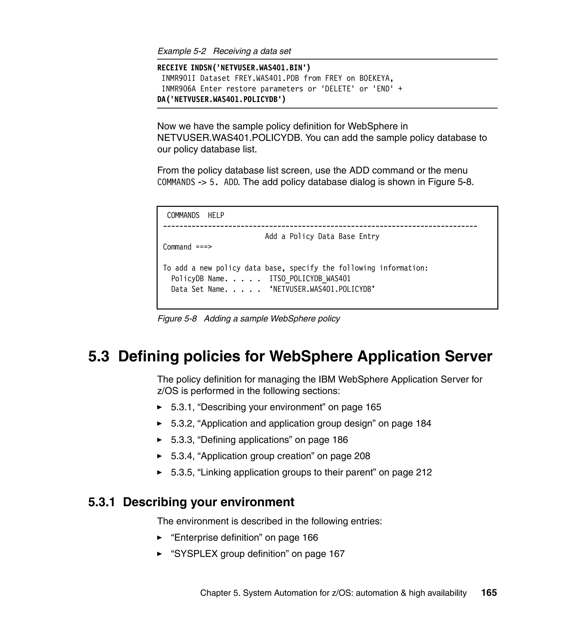 Example 5-2 Receiving a data set
           RECEIVE INDSN('NETVUSER.WAS401.BIN')
            INMR901I Dataset FREY.WAS401.PDB from FREY on BOEKEYA,
            INMR906A Enter restore parameters or 'DELETE' or 'END' +
           DA('NETVUSER.WAS401.POLICYDB')


           Now we have the sample policy definition for WebSphere in
           NETVUSER.WAS401.POLICYDB. You can add the sample policy database to
           our policy database list.

           From the policy database list screen, use the ADD command or the menu
           COMMANDS -> 5. ADD. The add policy database dialog is shown in Figure 5-8.


             COMMANDS HELP
            -----------------------------------------------------------------------------
                                     Add a Policy Data Base Entry
            Command ===>

            To add a new policy data base, specify the following information:
              PolicyDB Name. . . . . ITSO_POLICYDB_WAS401
              Data Set Name. . . . . ‘NETVUSER.WAS401.POLICYDB’


           Figure 5-8 Adding a sample WebSphere policy



5.3 Defining policies for WebSphere Application Server
           The policy definition for managing the IBM WebSphere Application Server for
           z/OS is performed in the following sections:
              5.3.1, “Describing your environment” on page 165
              5.3.2, “Application and application group design” on page 184
              5.3.3, “Defining applications” on page 186
              5.3.4, “Application group creation” on page 208
              5.3.5, “Linking application groups to their parent” on page 212


5.3.1 Describing your environment
           The environment is described in the following entries:
              “Enterprise definition” on page 166
              “SYSPLEX group definition” on page 167



                     Chapter 5. System Automation for z/OS: automation & high availability   165
 