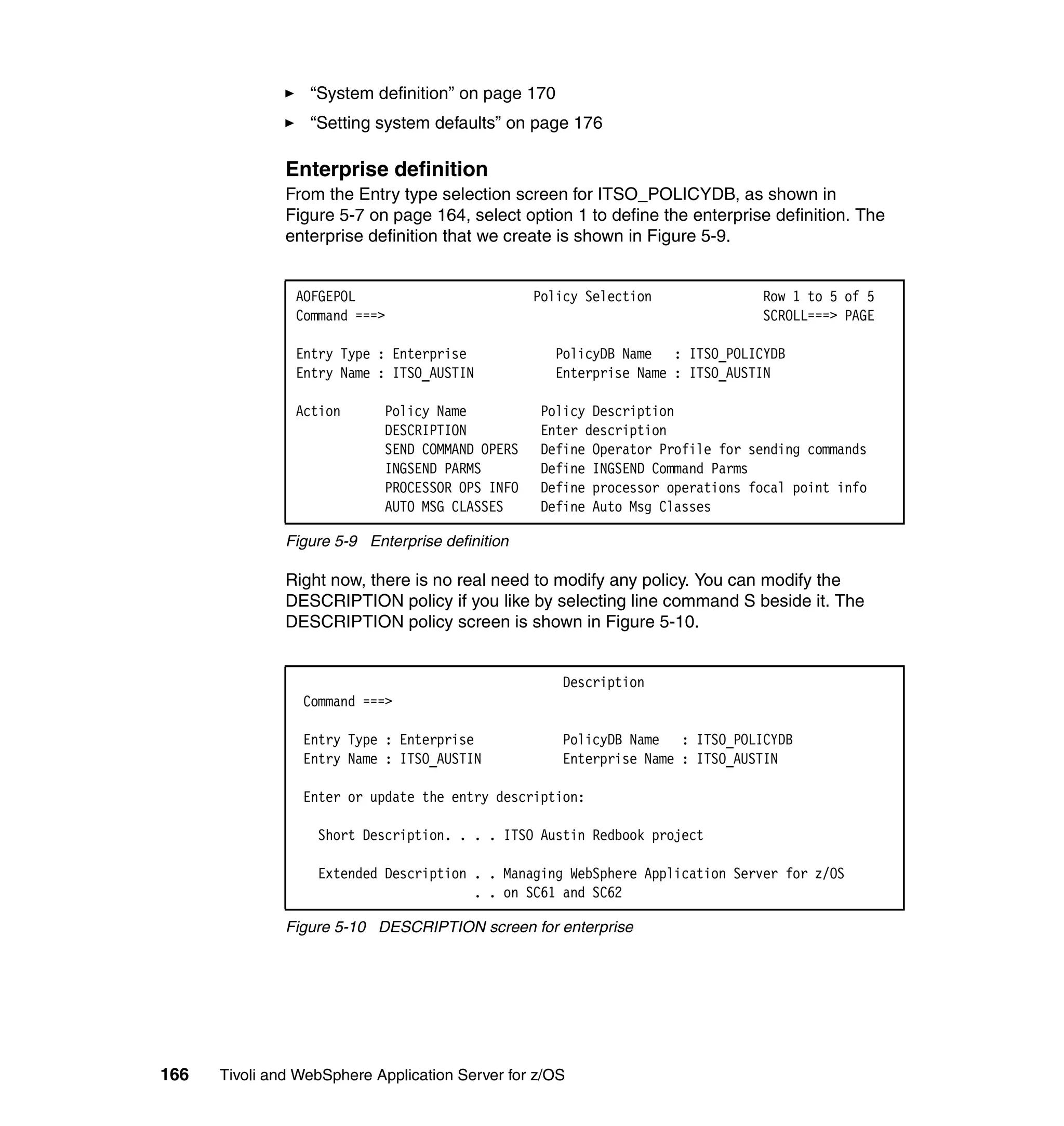 “System definition” on page 170
                  “Setting system defaults” on page 176

               Enterprise definition
               From the Entry type selection screen for ITSO_POLICYDB, as shown in
               Figure 5-7 on page 164, select option 1 to define the enterprise definition. The
               enterprise definition that we create is shown in Figure 5-9.


                AOFGEPOL                          Policy Selection              Row 1 to 5 of 5
                Command ===>                                                    SCROLL===> PAGE

                Entry Type : Enterprise              PolicyDB Name : ITSO_POLICYDB
                Entry Name : ITSO_AUSTIN             Enterprise Name : ITSO_AUSTIN

                Action       Policy Name           Policy Description
                             DESCRIPTION           Enter description
                             SEND COMMAND OPERS    Define Operator Profile for sending commands
                             INGSEND PARMS         Define INGSEND Command Parms
                             PROCESSOR OPS INFO    Define processor operations focal point info
                             AUTO MSG CLASSES      Define Auto Msg Classes

               Figure 5-9 Enterprise definition

               Right now, there is no real need to modify any policy. You can modify the
               DESCRIPTION policy if you like by selecting line command S beside it. The
               DESCRIPTION policy screen is shown in Figure 5-10.


                                                     Description
                 Command ===>

                 Entry Type : Enterprise             PolicyDB Name : ITSO_POLICYDB
                 Entry Name : ITSO_AUSTIN            Enterprise Name : ITSO_AUSTIN

                 Enter or update the entry description:

                   Short Description. . . . ITSO Austin Redbook project

                   Extended Description . . Managing WebSphere Application Server for z/OS
                                        . . on SC61 and SC62

               Figure 5-10 DESCRIPTION screen for enterprise




166   Tivoli and WebSphere Application Server for z/OS
 