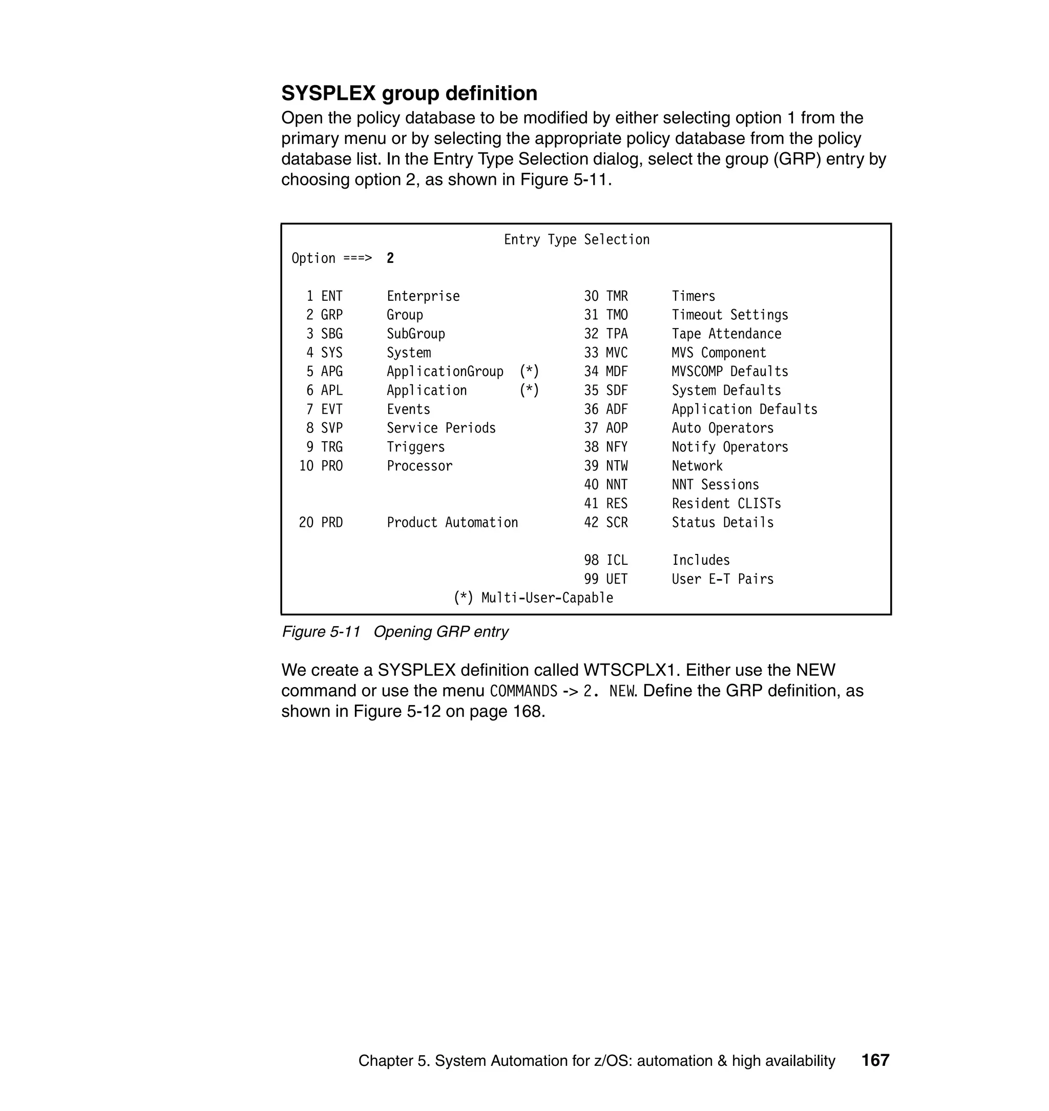 SYSPLEX group definition
Open the policy database to be modified by either selecting option 1 from the
primary menu or by selecting the appropriate policy database from the policy
database list. In the Entry Type Selection dialog, select the group (GRP) entry by
choosing option 2, as shown in Figure 5-11.


                                 Entry Type Selection
 Option ===> 2

   1   ENT       Enterprise                  30   TMR     Timers
   2   GRP       Group                       31   TMO     Timeout Settings
   3   SBG       SubGroup                    32   TPA     Tape Attendance
   4   SYS       System                      33   MVC     MVS Component
   5   APG       ApplicationGroup (*)        34   MDF     MVSCOMP Defaults
   6   APL       Application      (*)        35   SDF     System Defaults
   7   EVT       Events                      36   ADF     Application Defaults
   8   SVP       Service Periods             37   AOP     Auto Operators
   9   TRG       Triggers                    38   NFY     Notify Operators
  10   PRO       Processor                   39   NTW     Network
                                             40   NNT     NNT Sessions
                                             41   RES     Resident CLISTs
  20 PRD         Product Automation          42   SCR     Status Details

                                            98 ICL        Includes
                                            99 UET        User E-T Pairs
                          (*) Multi-User-Capable

Figure 5-11 Opening GRP entry

We create a SYSPLEX definition called WTSCPLX1. Either use the NEW
command or use the menu COMMANDS -> 2. NEW. Define the GRP definition, as
shown in Figure 5-12 on page 168.




             Chapter 5. System Automation for z/OS: automation & high availability   167
 
