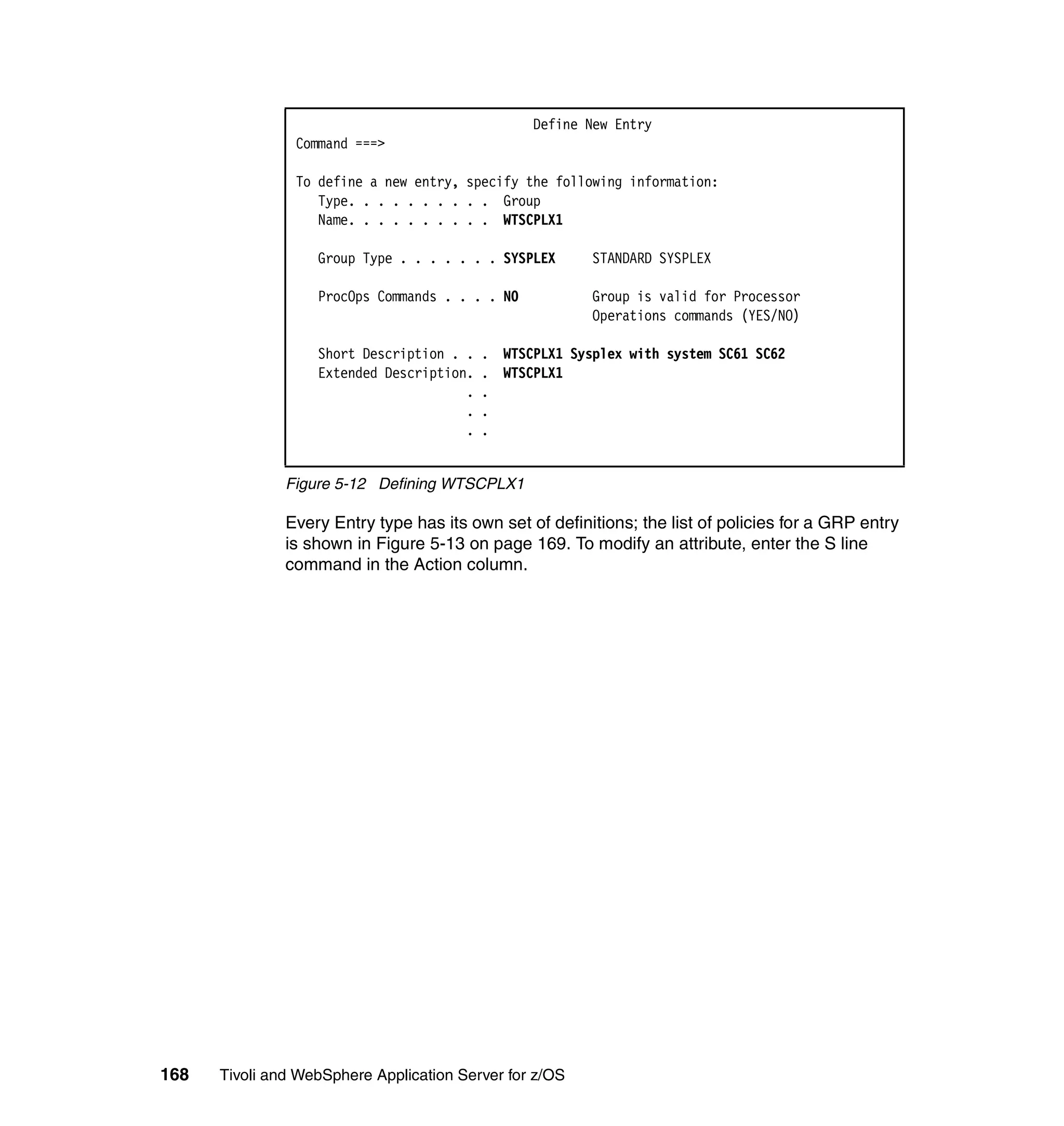 Define New Entry
                Command ===>

                To define a new entry, specify the following information:
                   Type. . . . . . . . . . Group
                   Name. . . . . . . . . . WTSCPLX1

                   Group Type . . . . . . . SYSPLEX      STANDARD SYSPLEX

                   ProcOps Commands . . . . NO           Group is valid for Processor
                                                         Operations commands (YES/NO)

                   Short Description . .   . WTSCPLX1 Sysplex with system SC61 SC62
                   Extended Description.   . WTSCPLX1
                                       .   .
                                       .   .
                                       .   .


               Figure 5-12 Defining WTSCPLX1

               Every Entry type has its own set of definitions; the list of policies for a GRP entry
               is shown in Figure 5-13 on page 169. To modify an attribute, enter the S line
               command in the Action column.




168   Tivoli and WebSphere Application Server for z/OS
 