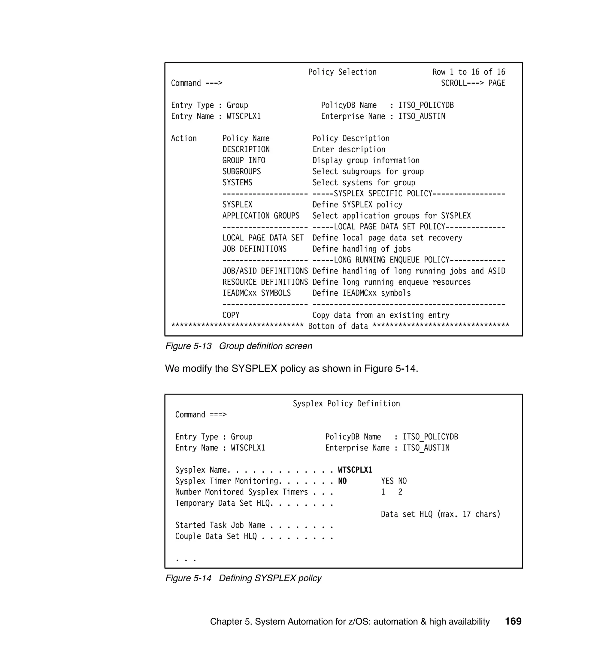 Policy Selection                Row 1 to 16 of 16
 Command ===>                                                       SCROLL===> PAGE

 Entry Type : Group                       PolicyDB Name : ITSO_POLICYDB
 Entry Name : WTSCPLX1                    Enterprise Name : ITSO_AUSTIN

 Action      Policy Name          Policy Description
             DESCRIPTION          Enter description
             GROUP INFO           Display group information
             SUBGROUPS            Select subgroups for group
             SYSTEMS              Select systems for group
             -------------------- -----SYSPLEX SPECIFIC POLICY-----------------
             SYSPLEX              Define SYSPLEX policy
             APPLICATION GROUPS Select application groups for SYSPLEX
             -------------------- -----LOCAL PAGE DATA SET POLICY--------------
             LOCAL PAGE DATA SET Define local page data set recovery
             JOB DEFINITIONS      Define handling of jobs
             -------------------- -----LONG RUNNING ENQUEUE POLICY-------------
             JOB/ASID DEFINITIONS Define handling of long running jobs and ASID
             RESOURCE DEFINITIONS Define long running enqueue resources
             IEADMCxx SYMBOLS     Define IEADMCxx symbols
             -------------------- ---------------------------------------------
             COPY                 Copy data from an existing entry
 ******************************* Bottom of data ********************************

Figure 5-13 Group definition screen

We modify the SYSPLEX policy as shown in Figure 5-14.


                              Sysplex Policy Definition
  Command ===>

  Entry Type : Group                      PolicyDB Name : ITSO_POLICYDB
  Entry Name : WTSCPLX1                   Enterprise Name : ITSO_AUSTIN

  Sysplex Name. . . . . . . . . .     .   .
                                      . WTSCPLX1
  Sysplex Timer Monitoring. . . .     .
                                      . NO.      YES NO
  Number Monitored Sysplex Timers     .
                                      .   .      1 2
  Temporary Data Set HLQ. . . . .     .
                                      .   .
                                                 Data set HLQ (max. 17 chars)
  Started Task Job Name . . . . . . . .
  Couple Data Set HLQ . . . . . . . . .

  . . .

Figure 5-14 Defining SYSPLEX policy



          Chapter 5. System Automation for z/OS: automation & high availability   169
 