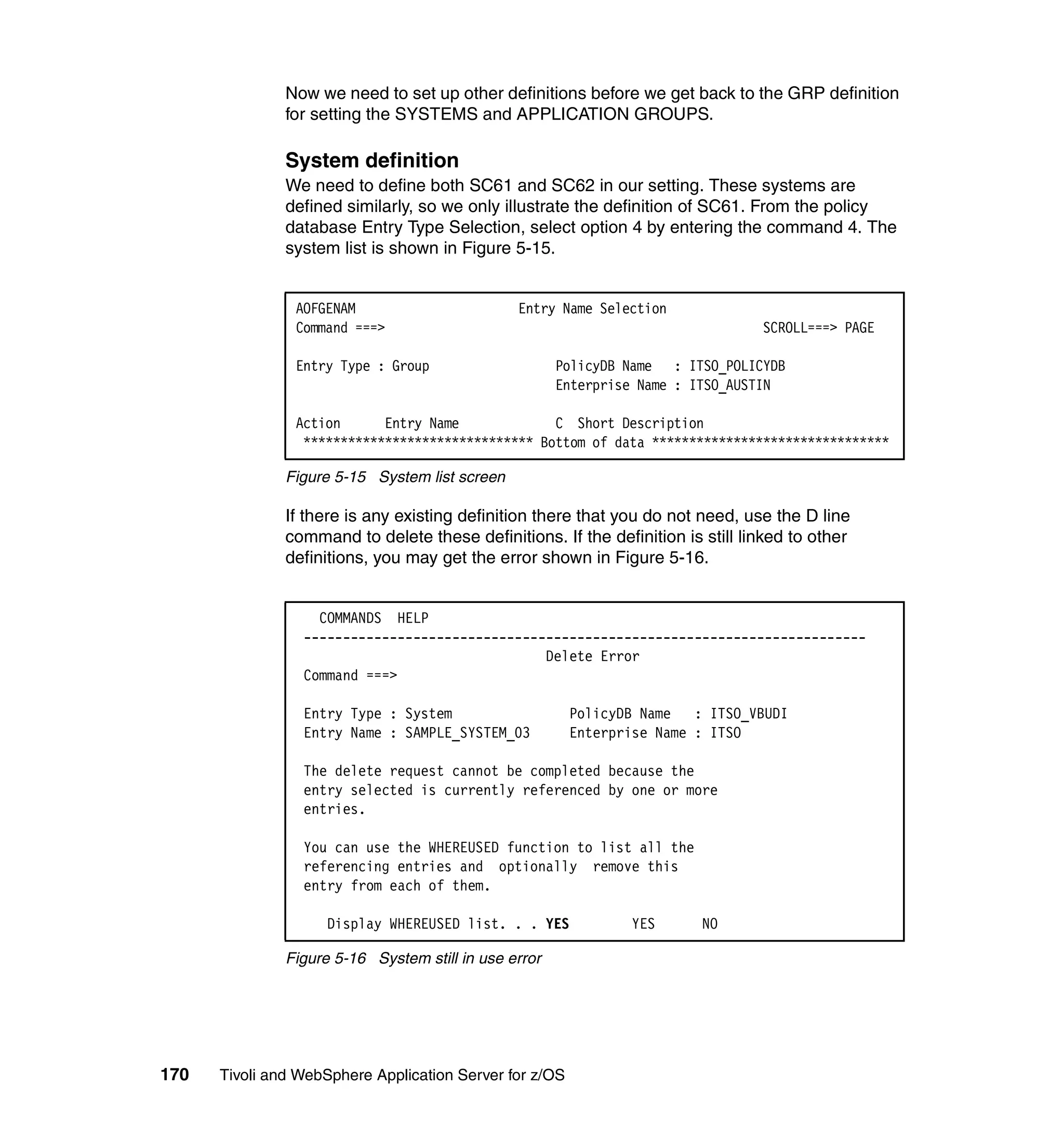 Now we need to set up other definitions before we get back to the GRP definition
               for setting the SYSTEMS and APPLICATION GROUPS.

               System definition
               We need to define both SC61 and SC62 in our setting. These systems are
               defined similarly, so we only illustrate the definition of SC61. From the policy
               database Entry Type Selection, select option 4 by entering the command 4. The
               system list is shown in Figure 5-15.


                AOFGENAM                        Entry Name Selection
                Command ===>                                                     SCROLL===> PAGE

                Entry Type : Group                     PolicyDB Name : ITSO_POLICYDB
                                                       Enterprise Name : ITSO_AUSTIN

                Action      Entry Name             C Short Description
                 ******************************* Bottom of data ********************************

               Figure 5-15 System list screen

               If there is any existing definition there that you do not need, use the D line
               command to delete these definitions. If the definition is still linked to other
               definitions, you may get the error shown in Figure 5-16.


                   COMMANDS HELP
                 ------------------------------------------------------------------------
                                                Delete Error
                 Command ===>

                 Entry Type : System                     PolicyDB Name   : ITSO_VBUDI
                 Entry Name : SAMPLE_SYSTEM_03           Enterprise Name : ITSO

                 The delete request cannot be completed because the
                 entry selected is currently referenced by one or more
                 entries.

                 You can use the WHEREUSED function to list all the
                 referencing entries and optionally remove this
                 entry from each of them.

                     Display WHEREUSED list. . . YES            YES      NO

               Figure 5-16 System still in use error




170   Tivoli and WebSphere Application Server for z/OS
 