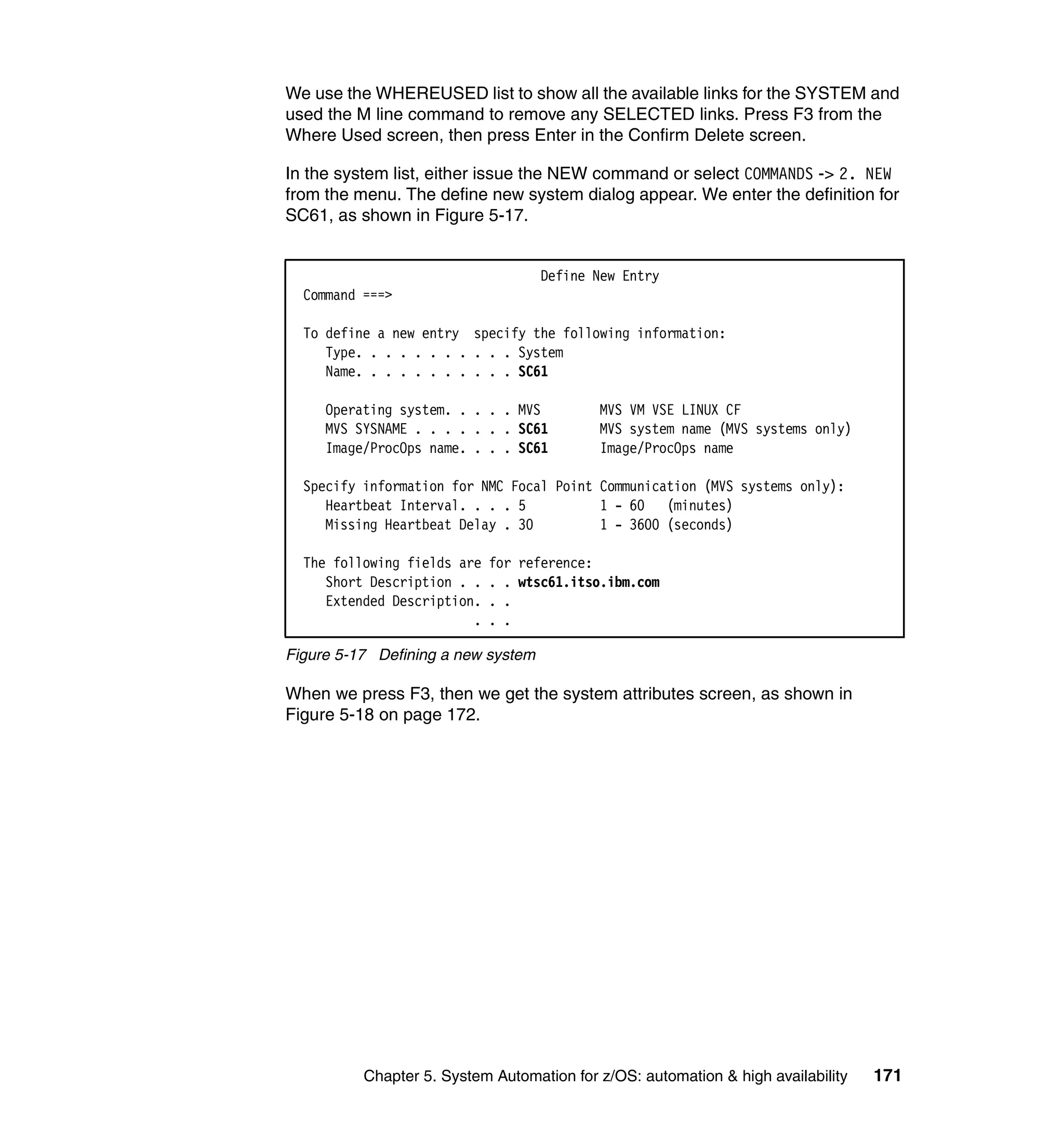 We use the WHEREUSED list to show all the available links for the SYSTEM and
used the M line command to remove any SELECTED links. Press F3 from the
Where Used screen, then press Enter in the Confirm Delete screen.

In the system list, either issue the NEW command or select COMMANDS -> 2. NEW
from the menu. The define new system dialog appear. We enter the definition for
SC61, as shown in Figure 5-17.


                                    Define New Entry
  Command ===>

  To define a new entry specify the following information:
     Type. . . . . . . . . . . System
     Name. . . . . . . . . . . SC61

     Operating system. . . . . MVS         MVS VM VSE LINUX CF
     MVS SYSNAME . . . . . . . SC61        MVS system name (MVS systems only)
     Image/ProcOps name. . . . SC61        Image/ProcOps name

  Specify information for NMC Focal Point Communication (MVS systems only):
     Heartbeat Interval. . . . 5          1 - 60 (minutes)
     Missing Heartbeat Delay . 30         1 - 3600 (seconds)

  The following fields are   for reference:
     Short Description . .   . . wtsc61.itso.ibm.com
     Extended Description.   . .
                         .   . .

Figure 5-17 Defining a new system

When we press F3, then we get the system attributes screen, as shown in
Figure 5-18 on page 172.




          Chapter 5. System Automation for z/OS: automation & high availability   171
 