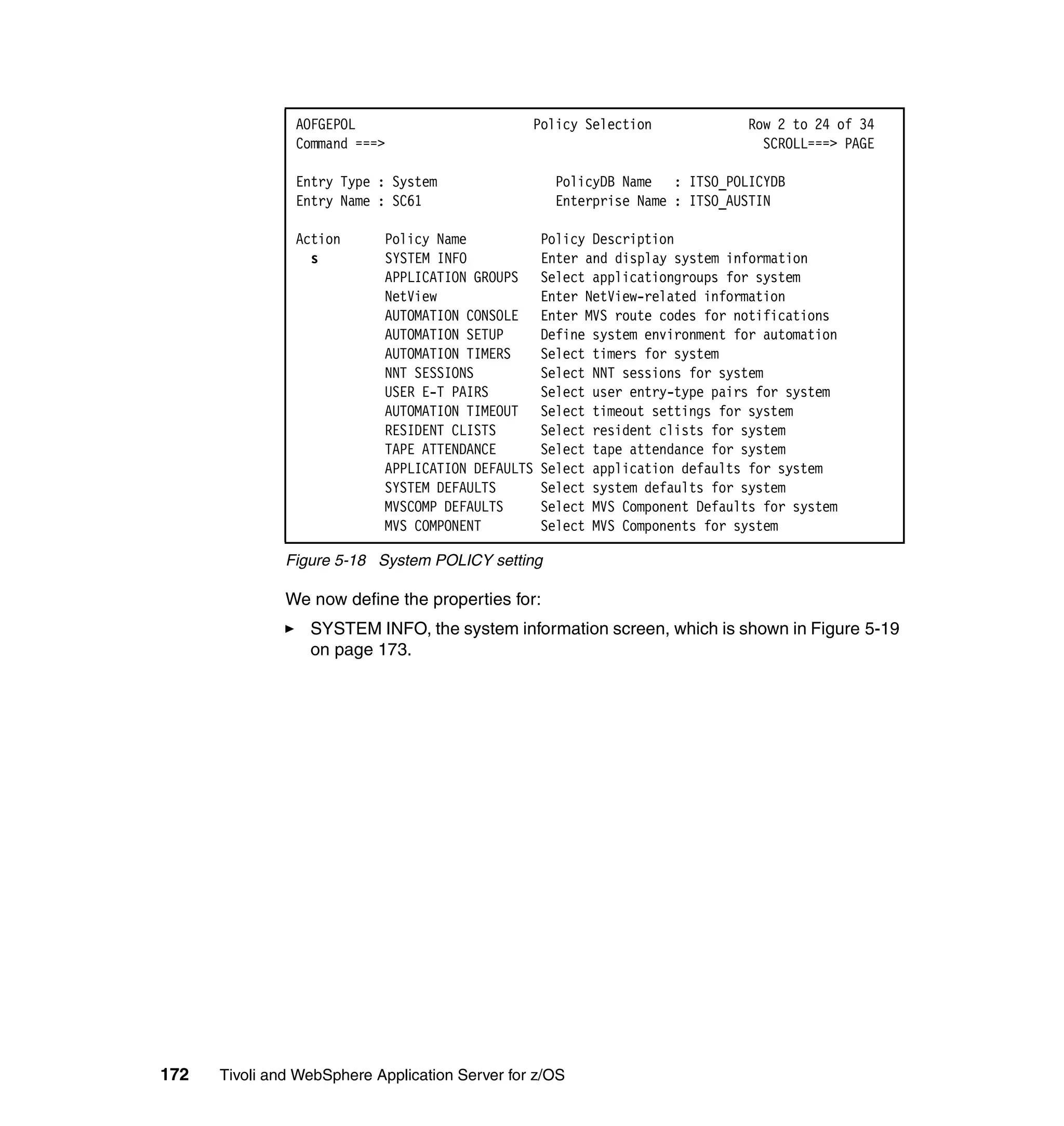 AOFGEPOL                         Policy Selection             Row 2 to 24 of 34
                Command ===>                                                    SCROLL===> PAGE

                Entry Type : System                 PolicyDB Name : ITSO_POLICYDB
                Entry Name : SC61                   Enterprise Name : ITSO_AUSTIN

                Action      Policy Name            Policy Description
                  s         SYSTEM INFO            Enter and display system information
                            APPLICATION GROUPS     Select applicationgroups for system
                            NetView                Enter NetView-related information
                            AUTOMATION CONSOLE     Enter MVS route codes for notifications
                            AUTOMATION SETUP       Define system environment for automation
                            AUTOMATION TIMERS      Select timers for system
                            NNT SESSIONS           Select NNT sessions for system
                            USER E-T PAIRS         Select user entry-type pairs for system
                            AUTOMATION TIMEOUT     Select timeout settings for system
                            RESIDENT CLISTS        Select resident clists for system
                            TAPE ATTENDANCE        Select tape attendance for system
                            APPLICATION DEFAULTS   Select application defaults for system
                            SYSTEM DEFAULTS        Select system defaults for system
                            MVSCOMP DEFAULTS       Select MVS Component Defaults for system
                            MVS COMPONENT          Select MVS Components for system

               Figure 5-18 System POLICY setting

               We now define the properties for:
                  SYSTEM INFO, the system information screen, which is shown in Figure 5-19
                  on page 173.




172   Tivoli and WebSphere Application Server for z/OS
 