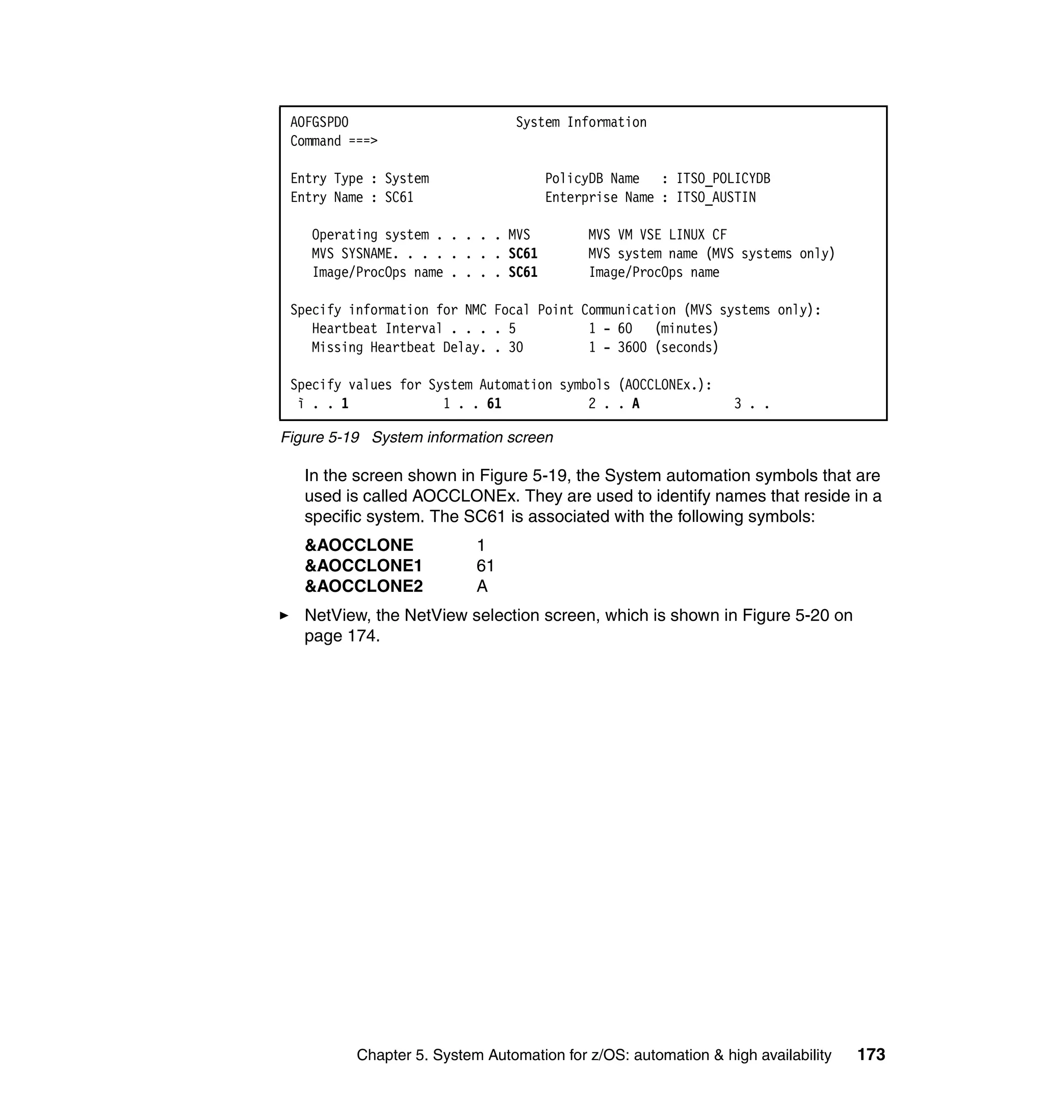 AOFGSPD0                        System Information
 Command ===>

 Entry Type : System                  PolicyDB Name : ITSO_POLICYDB
 Entry Name : SC61                    Enterprise Name : ITSO_AUSTIN

    Operating system . . . . . MVS         MVS VM VSE LINUX CF
    MVS SYSNAME. . . . . . . . SC61        MVS system name (MVS systems only)
    Image/ProcOps name . . . . SC61        Image/ProcOps name

 Specify information for NMC Focal Point Communication (MVS systems only):
    Heartbeat Interval . . . . 5          1 - 60 (minutes)
    Missing Heartbeat Delay. . 30         1 - 3600 (seconds)

 Specify values for System Automation symbols (AOCCLONEx.):
  ì . . 1             1 . . 61            2 . . A               3 . .

Figure 5-19 System information screen

   In the screen shown in Figure 5-19, the System automation symbols that are
   used is called AOCCLONEx. They are used to identify names that reside in a
   specific system. The SC61 is associated with the following symbols:
   &AOCCLONE               1
   &AOCCLONE1              61
   &AOCCLONE2              A
   NetView, the NetView selection screen, which is shown in Figure 5-20 on
   page 174.




          Chapter 5. System Automation for z/OS: automation & high availability   173
 