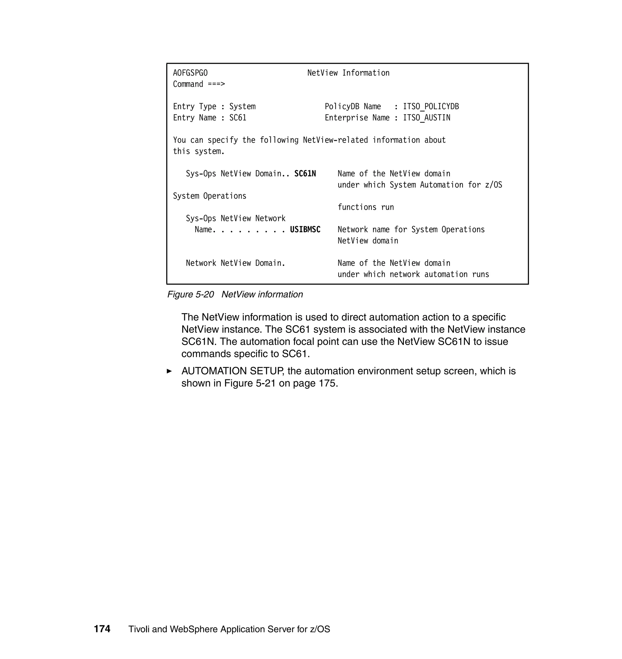 AOFGSPG0                         NetView Information
                Command ===>

                Entry Type : System                  PolicyDB Name : ITSO_POLICYDB
                Entry Name : SC61                    Enterprise Name : ITSO_AUSTIN

                You can specify the following NetView-related information about
                this system.

                   Sys-Ops NetView Domain.. SC61N        Name of the NetView domain
                                                         under which System Automation for z/OS
                System Operations
                                                         functions run
                   Sys-Ops NetView Network
                     Name. . . . . . . . . USIBMSC       Network name for System Operations
                                                         NetView domain

                   Network NetView Domain.               Name of the NetView domain
                                                         under which network automation runs

               Figure 5-20 NetView information

                  The NetView information is used to direct automation action to a specific
                  NetView instance. The SC61 system is associated with the NetView instance
                  SC61N. The automation focal point can use the NetView SC61N to issue
                  commands specific to SC61.
                  AUTOMATION SETUP, the automation environment setup screen, which is
                  shown in Figure 5-21 on page 175.




174   Tivoli and WebSphere Application Server for z/OS
 