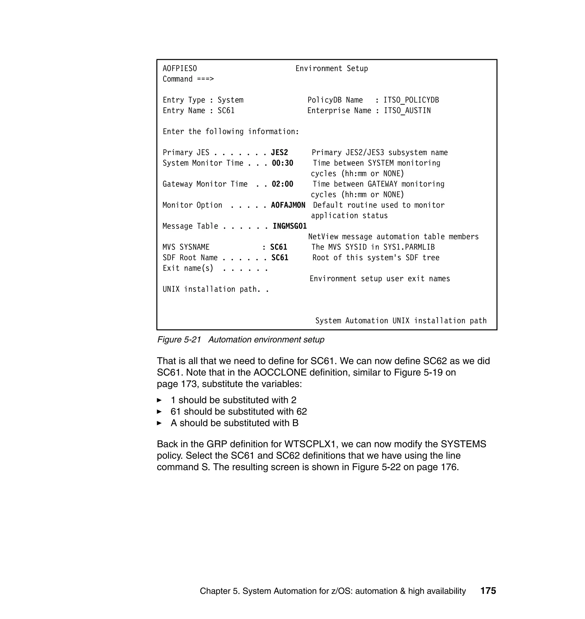 AOFPIES0                          Environment Setup
 Command ===>

 Entry Type : System                  PolicyDB Name : ITSO_POLICYDB
 Entry Name : SC61                    Enterprise Name : ITSO_AUSTIN

 Enter the following information:

 Primary JES . . . . . . . JES2      Primary JES2/JES3 subsystem name
 System Monitor Time . . . 00:30     Time between SYSTEM monitoring
                                     cycles (hh:mm or NONE)
 Gateway Monitor Time . . 02:00      Time between GATEWAY monitoring
                                     cycles (hh:mm or NONE)
 Monitor Option . . . . . AOFAJMON Default routine used to monitor
                                     application status
 Message Table . . . . . . INGMSG01
                                    NetView message automation table members
 MVS SYSNAME             : SC61      The MVS SYSID in SYS1.PARMLIB
 SDF Root Name . . . . . . SC61      Root of this system's SDF tree
 Exit name(s) . . . . . .
                                    Environment setup user exit names
 UNIX installation path. .


                                       System Automation UNIX installation path

Figure 5-21 Automation environment setup

That is all that we need to define for SC61. We can now define SC62 as we did
SC61. Note that in the AOCCLONE definition, similar to Figure 5-19 on
page 173, substitute the variables:
   1 should be substituted with 2
   61 should be substituted with 62
   A should be substituted with B

Back in the GRP definition for WTSCPLX1, we can now modify the SYSTEMS
policy. Select the SC61 and SC62 definitions that we have using the line
command S. The resulting screen is shown in Figure 5-22 on page 176.




          Chapter 5. System Automation for z/OS: automation & high availability   175
 