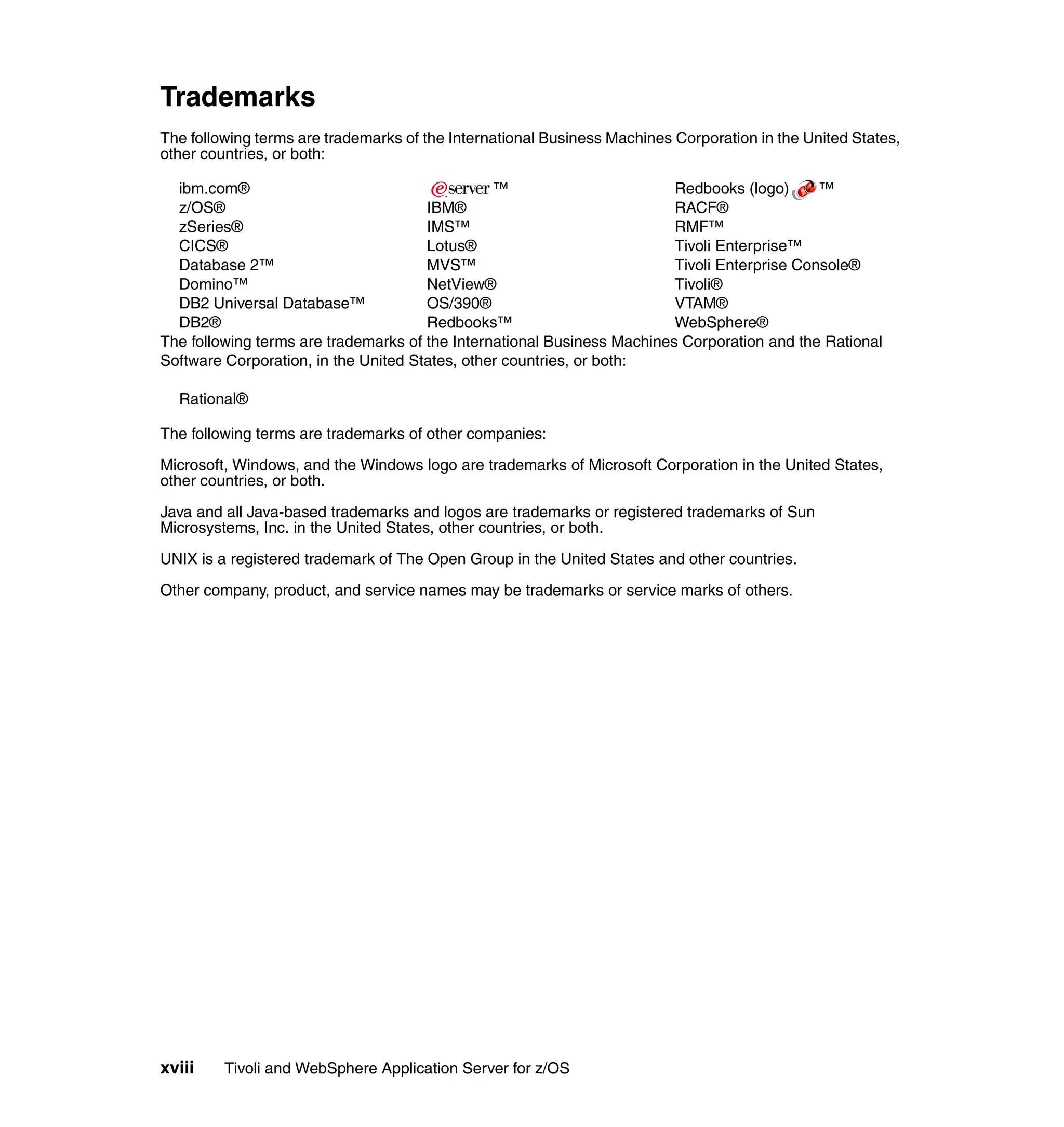 Trademarks
The following terms are trademarks of the International Business Machines Corporation in the United States,
other countries, or both:

  ibm.com®                                      ™                        Redbooks (logo)      ™
  z/OS®                               IBM®                               RACF®
  zSeries®                            IMS™                               RMF™
  CICS®                               Lotus®                             Tivoli Enterprise™
  Database 2™                         MVS™                               Tivoli Enterprise Console®
  Domino™                             NetView®                           Tivoli®
  DB2 Universal Database™             OS/390®                            VTAM®
  DB2®                                Redbooks™                          WebSphere®
The following terms are trademarks of the International Business Machines Corporation and the Rational
Software Corporation, in the United States, other countries, or both:

  Rational®

The following terms are trademarks of other companies:

Microsoft, Windows, and the Windows logo are trademarks of Microsoft Corporation in the United States,
other countries, or both.

Java and all Java-based trademarks and logos are trademarks or registered trademarks of Sun
Microsystems, Inc. in the United States, other countries, or both.

UNIX is a registered trademark of The Open Group in the United States and other countries.

Other company, product, and service names may be trademarks or service marks of others.




xviii    Tivoli and WebSphere Application Server for z/OS
 