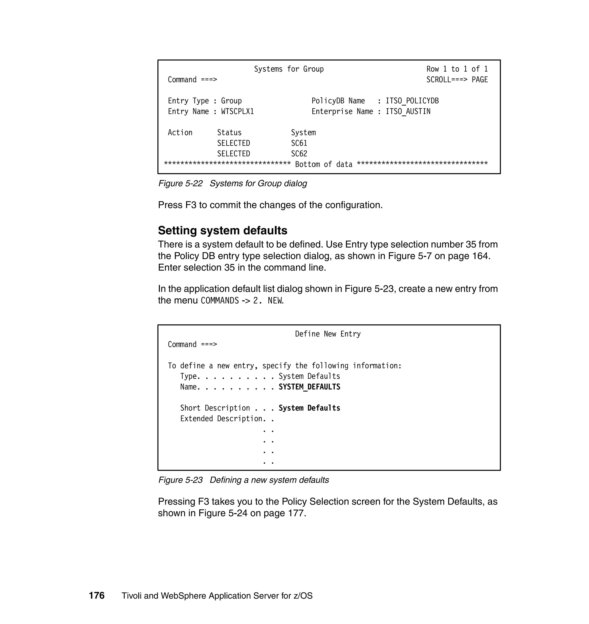 Systems for Group                         Row 1 to 1 of 1
                 Command ===>                                                    SCROLL===> PAGE

                 Entry Type : Group                   PolicyDB Name : ITSO_POLICYDB
                 Entry Name : WTSCPLX1                Enterprise Name : ITSO_AUSTIN

                 Action      Status            System
                             SELECTED          SC61
                             SELECTED          SC62
                ******************************* Bottom of data ********************************

               Figure 5-22 Systems for Group dialog

               Press F3 to commit the changes of the configuration.

               Setting system defaults
               There is a system default to be defined. Use Entry type selection number 35 from
               the Policy DB entry type selection dialog, as shown in Figure 5-7 on page 164.
               Enter selection 35 in the command line.

               In the application default list dialog shown in Figure 5-23, create a new entry from
               the menu COMMANDS -> 2. NEW.


                                                 Define New Entry
                 Command ===>

                 To define a new entry, specify the following information:
                    Type. . . . . . . . . . System Defaults
                    Name. . . . . . . . . . SYSTEM_DEFAULTS

                    Short Description . .   . System Defaults
                    Extended Description.   .
                                        .   .
                                        .   .
                                        .   .
                                        .   .

               Figure 5-23 Defining a new system defaults

               Pressing F3 takes you to the Policy Selection screen for the System Defaults, as
               shown in Figure 5-24 on page 177.




176   Tivoli and WebSphere Application Server for z/OS
 