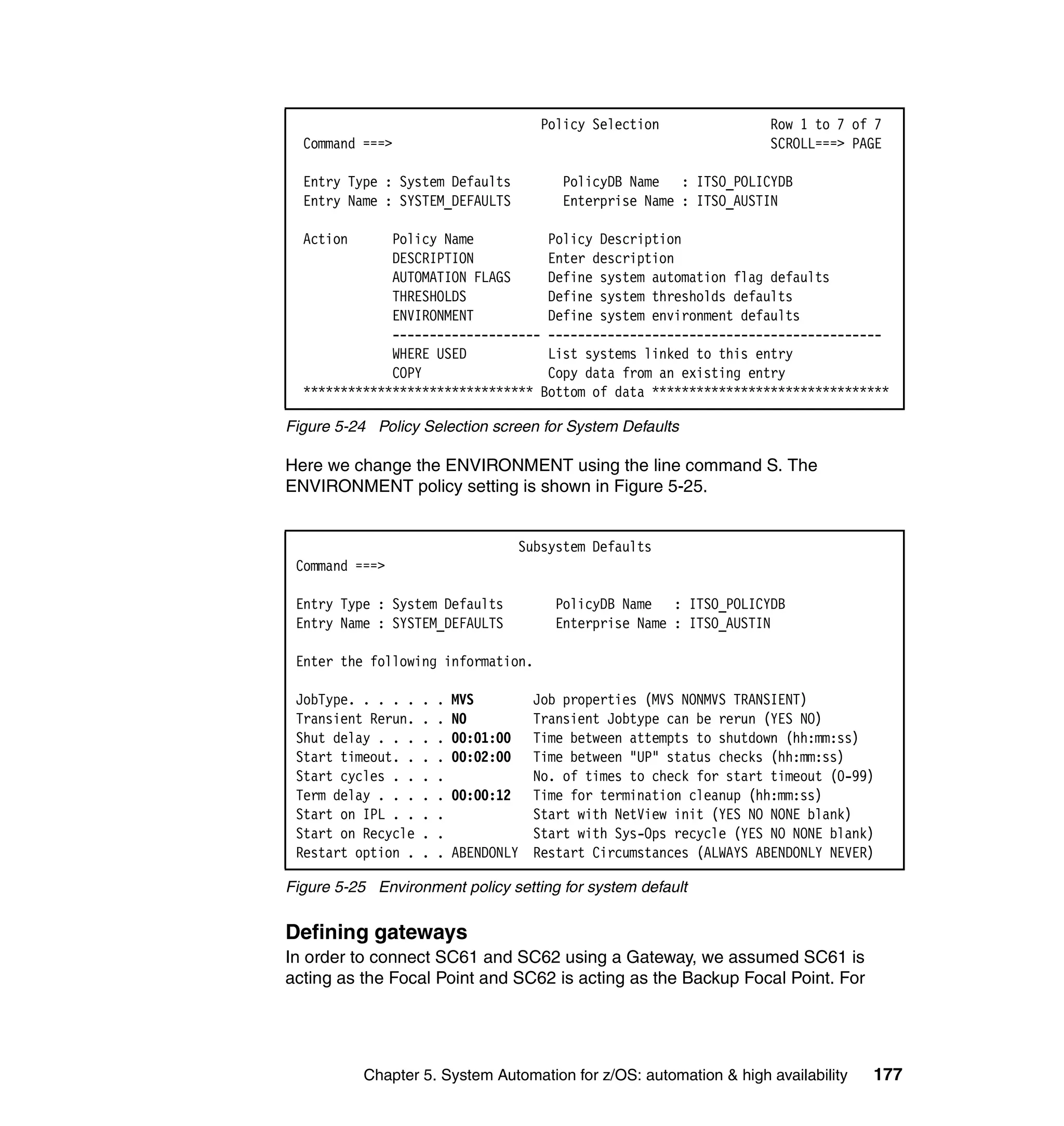 Policy Selection            Row 1 to 7 of 7
  Command ===>                                                        SCROLL===> PAGE

  Entry Type : System Defaults              PolicyDB Name : ITSO_POLICYDB
  Entry Name : SYSTEM_DEFAULTS              Enterprise Name : ITSO_AUSTIN

  Action      Policy Name          Policy Description
              DESCRIPTION          Enter description
              AUTOMATION FLAGS     Define system automation flag defaults
              THRESHOLDS           Define system thresholds defaults
              ENVIRONMENT          Define system environment defaults
              -------------------- ---------------------------------------------
              WHERE USED           List systems linked to this entry
              COPY                 Copy data from an existing entry
  ******************************* Bottom of data ********************************

Figure 5-24 Policy Selection screen for System Defaults

Here we change the ENVIRONMENT using the line command S. The
ENVIRONMENT policy setting is shown in Figure 5-25.


                                       Subsystem Defaults
 Command ===>

 Entry Type : System Defaults              PolicyDB Name : ITSO_POLICYDB
 Entry Name : SYSTEM_DEFAULTS              Enterprise Name : ITSO_AUSTIN

 Enter the following information.

 JobType. . . . .   .   .   MVS       Job properties (MVS NONMVS TRANSIENT)
 Transient Rerun.   .   .   NO        Transient Jobtype can be rerun (YES NO)
 Shut delay . . .   .   .   00:01:00  Time between attempts to shutdown (hh:mm:ss)
 Start timeout. .   .   .   00:02:00  Time between "UP" status checks (hh:mm:ss)
 Start cycles . .   .   .             No. of times to check for start timeout (0-99)
 Term delay . . .   .   .   00:00:12 Time for termination cleanup (hh:mm:ss)
 Start on IPL . .   .   .             Start with NetView init (YES NO NONE blank)
 Start on Recycle   .   .             Start with Sys-Ops recycle (YES NO NONE blank)
 Restart option .   .   .   ABENDONLY Restart Circumstances (ALWAYS ABENDONLY NEVER)

Figure 5-25 Environment policy setting for system default


Defining gateways
In order to connect SC61 and SC62 using a Gateway, we assumed SC61 is
acting as the Focal Point and SC62 is acting as the Backup Focal Point. For




           Chapter 5. System Automation for z/OS: automation & high availability   177
 