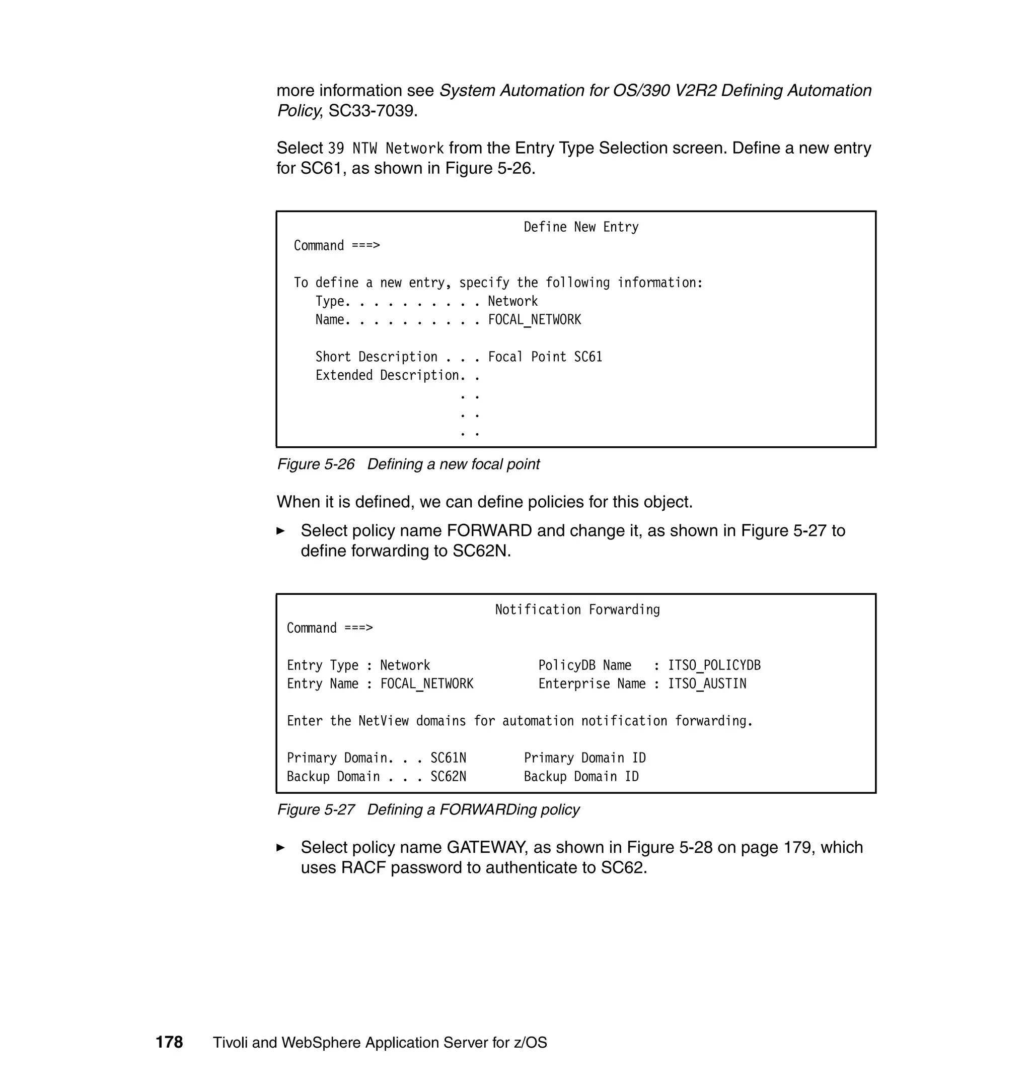 more information see System Automation for OS/390 V2R2 Defining Automation
               Policy, SC33-7039.

               Select 39 NTW Network from the Entry Type Selection screen. Define a new entry
               for SC61, as shown in Figure 5-26.


                                                  Define New Entry
                 Command ===>

                 To define a new entry, specify the following information:
                    Type. . . . . . . . . . Network
                    Name. . . . . . . . . . FOCAL_NETWORK

                    Short Description . .   . Focal Point SC61
                    Extended Description.   .
                                        .   .
                                        .   .
                                        .   .

               Figure 5-26 Defining a new focal point

               When it is defined, we can define policies for this object.
                  Select policy name FORWARD and change it, as shown in Figure 5-27 to
                  define forwarding to SC62N.


                                               Notification Forwarding
                Command ===>

                Entry Type : Network                PolicyDB Name : ITSO_POLICYDB
                Entry Name : FOCAL_NETWORK          Enterprise Name : ITSO_AUSTIN

                Enter the NetView domains for automation notification forwarding.

                Primary Domain. . . SC61N         Primary Domain ID
                Backup Domain . . . SC62N         Backup Domain ID

               Figure 5-27 Defining a FORWARDing policy

                  Select policy name GATEWAY, as shown in Figure 5-28 on page 179, which
                  uses RACF password to authenticate to SC62.




178   Tivoli and WebSphere Application Server for z/OS
 