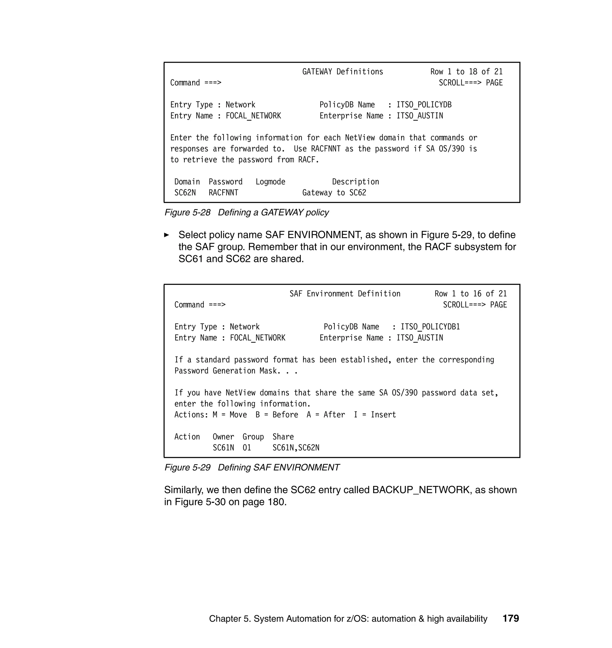 GATEWAY Definitions           Row 1 to 18 of 21
 Command ===>                                                      SCROLL===> PAGE

 Entry Type : Network                 PolicyDB Name : ITSO_POLICYDB
 Entry Name : FOCAL_NETWORK           Enterprise Name : ITSO_AUSTIN

 Enter the following information for each NetView domain that commands or
 responses are forwarded to. Use RACFNNT as the password if SA OS/390 is
 to retrieve the password from RACF.

  Domain Password     Logmode             Description
  SC62N RACFNNT                    Gateway to SC62

Figure 5-28 Defining a GATEWAY policy

   Select policy name SAF ENVIRONMENT, as shown in Figure 5-29, to define
   the SAF group. Remember that in our environment, the RACF subsystem for
   SC61 and SC62 are shared.


                                SAF Environment Definition        Row 1 to 16 of 21
  Command ===>                                                      SCROLL===> PAGE

  Entry Type : Network                 PolicyDB Name : ITSO_POLICYDB1
  Entry Name : FOCAL_NETWORK          Enterprise Name : ITSO_AUSTIN

  If a standard password format has been established, enter the corresponding
  Password Generation Mask. . .

  If you have NetView domains that share the same SA OS/390 password data set,
  enter the following information.
  Actions: M = Move B = Before A = After I = Insert

  Action   Owner Group Share
           SC61N 01    SC61N,SC62N

Figure 5-29 Defining SAF ENVIRONMENT

Similarly, we then define the SC62 entry called BACKUP_NETWORK, as shown
in Figure 5-30 on page 180.




           Chapter 5. System Automation for z/OS: automation & high availability   179
 