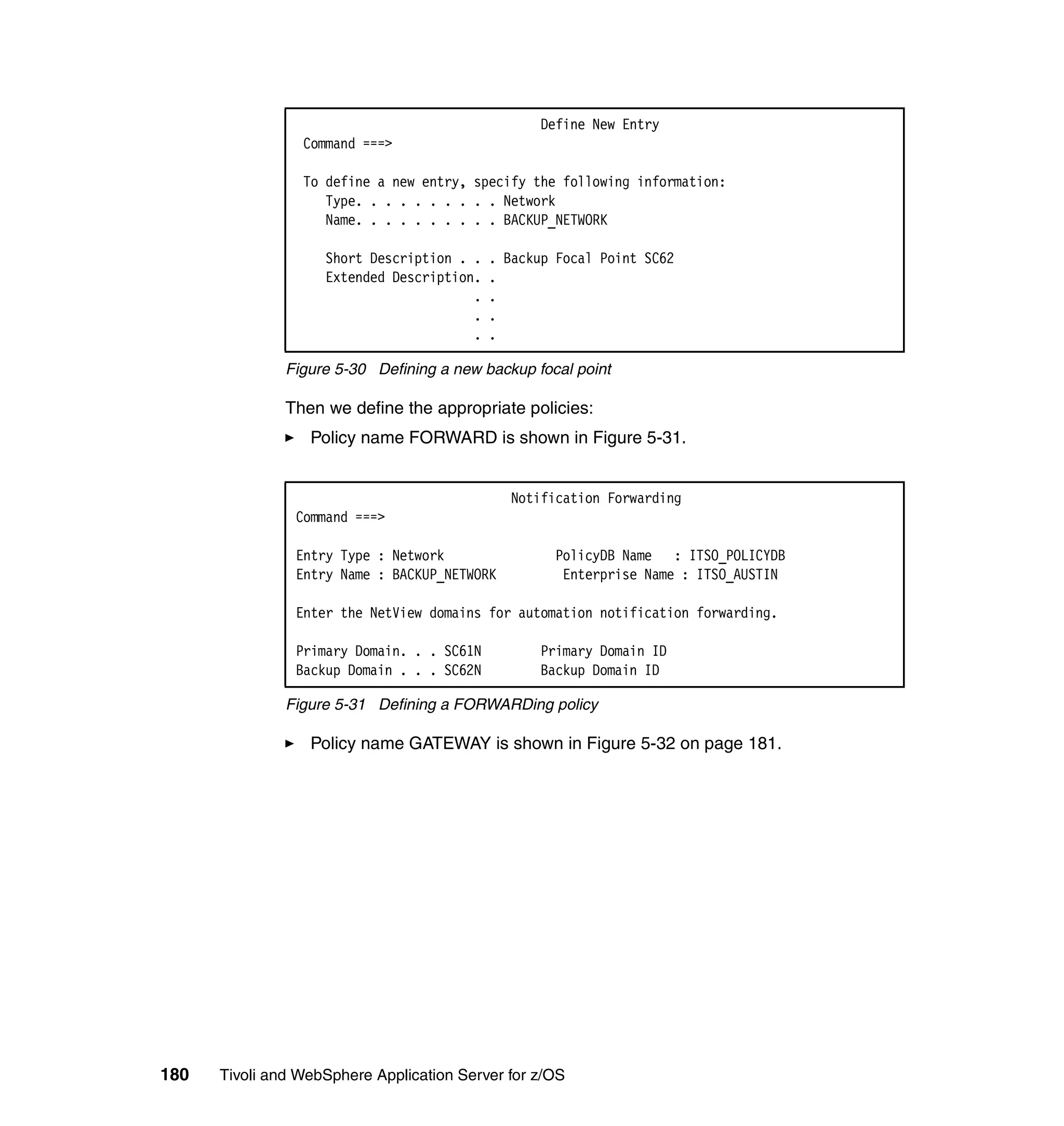 Define New Entry
                 Command ===>

                 To define a new entry, specify the following information:
                    Type. . . . . . . . . . Network
                    Name. . . . . . . . . . BACKUP_NETWORK

                    Short Description . .   . Backup Focal Point SC62
                    Extended Description.   .
                                        .   .
                                        .   .
                                        .   .

               Figure 5-30 Defining a new backup focal point

               Then we define the appropriate policies:
                  Policy name FORWARD is shown in Figure 5-31.


                                               Notification Forwarding
                Command ===>

                Entry Type : Network                PolicyDB Name : ITSO_POLICYDB
                Entry Name : BACKUP_NETWORK          Enterprise Name : ITSO_AUSTIN

                Enter the NetView domains for automation notification forwarding.

                Primary Domain. . . SC61N         Primary Domain ID
                Backup Domain . . . SC62N         Backup Domain ID

               Figure 5-31 Defining a FORWARDing policy

                  Policy name GATEWAY is shown in Figure 5-32 on page 181.




180   Tivoli and WebSphere Application Server for z/OS
 