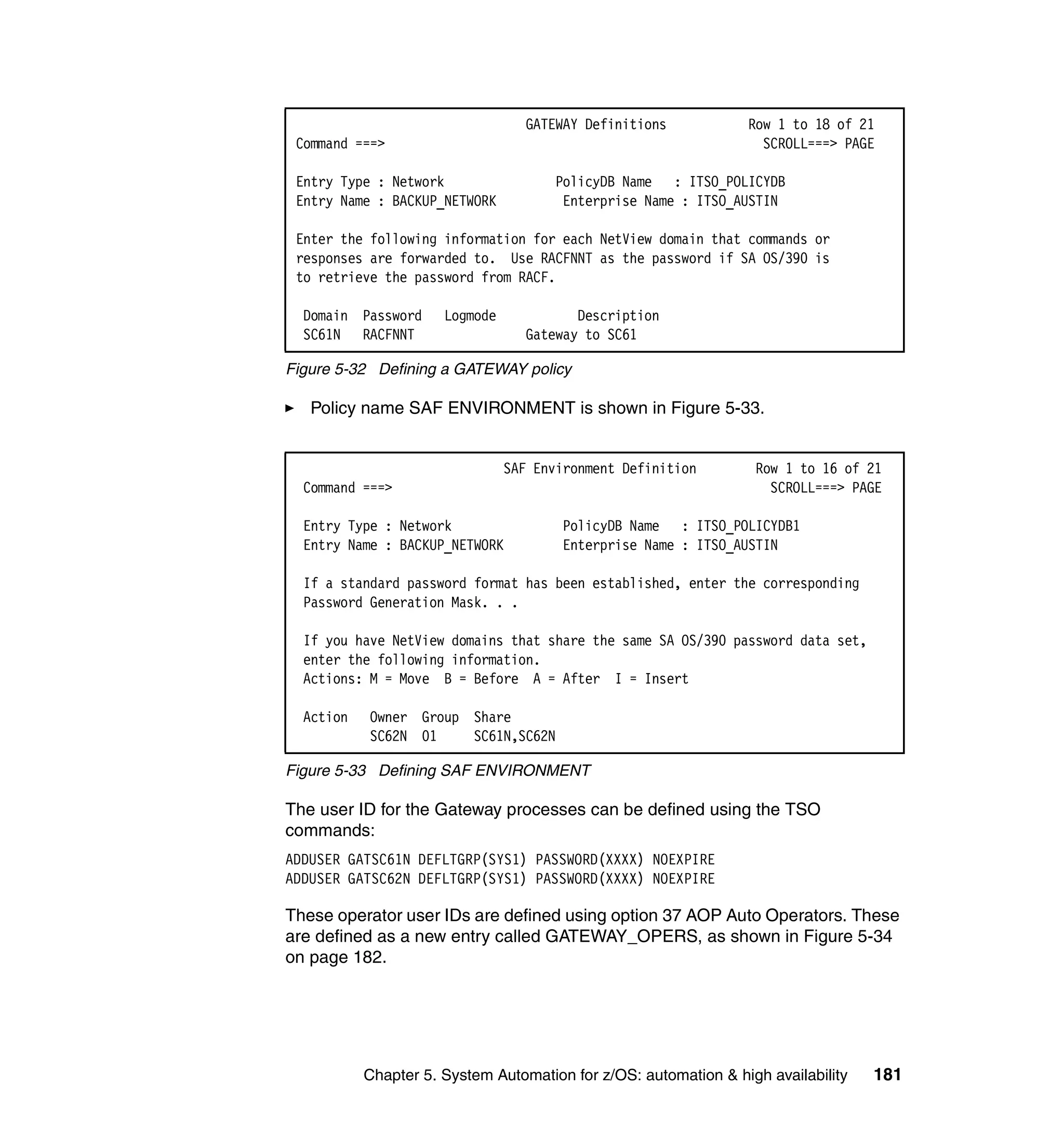 GATEWAY Definitions           Row 1 to 18 of 21
 Command ===>                                                      SCROLL===> PAGE

 Entry Type : Network                 PolicyDB Name : ITSO_POLICYDB
 Entry Name : BACKUP_NETWORK           Enterprise Name : ITSO_AUSTIN

 Enter the following information for each NetView domain that commands or
 responses are forwarded to. Use RACFNNT as the password if SA OS/390 is
 to retrieve the password from RACF.

  Domain Password     Logmode             Description
  SC61N RACFNNT                    Gateway to SC61

Figure 5-32 Defining a GATEWAY policy

   Policy name SAF ENVIRONMENT is shown in Figure 5-33.


                                SAF Environment Definition        Row 1 to 16 of 21
  Command ===>                                                      SCROLL===> PAGE

  Entry Type : Network                 PolicyDB Name : ITSO_POLICYDB1
  Entry Name : BACKUP_NETWORK          Enterprise Name : ITSO_AUSTIN

  If a standard password format has been established, enter the corresponding
  Password Generation Mask. . .

  If you have NetView domains that share the same SA OS/390 password data set,
  enter the following information.
  Actions: M = Move B = Before A = After I = Insert

  Action   Owner Group Share
           SC62N 01    SC61N,SC62N

Figure 5-33 Defining SAF ENVIRONMENT

The user ID for the Gateway processes can be defined using the TSO
commands:
ADDUSER GATSC61N DEFLTGRP(SYS1) PASSWORD(XXXX) NOEXPIRE
ADDUSER GATSC62N DEFLTGRP(SYS1) PASSWORD(XXXX) NOEXPIRE

These operator user IDs are defined using option 37 AOP Auto Operators. These
are defined as a new entry called GATEWAY_OPERS, as shown in Figure 5-34
on page 182.




           Chapter 5. System Automation for z/OS: automation & high availability   181
 