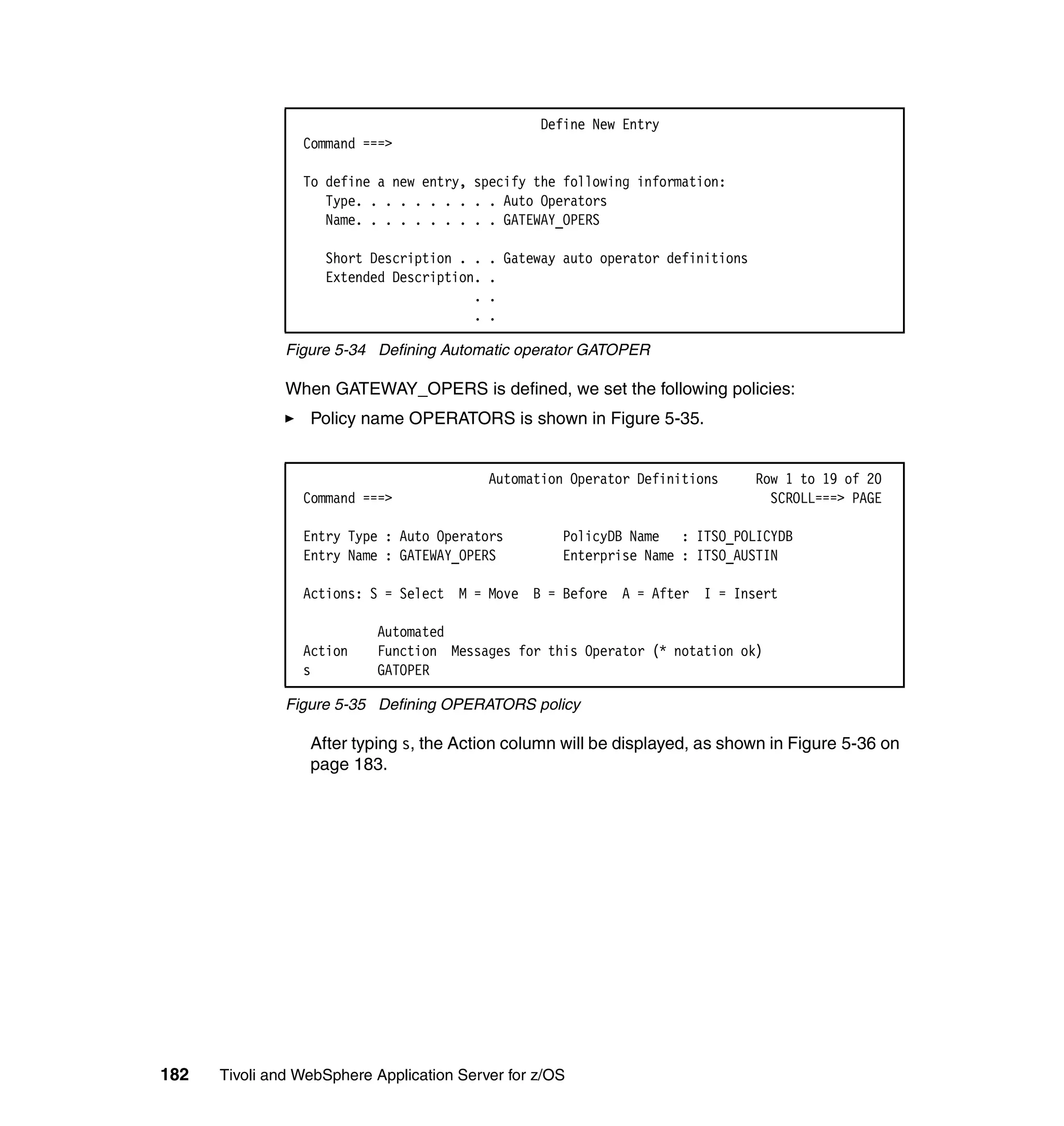 Define New Entry
                 Command ===>

                 To define a new entry, specify the following information:
                    Type. . . . . . . . . . Auto Operators
                    Name. . . . . . . . . . GATEWAY_OPERS

                    Short Description . .   . Gateway auto operator definitions
                    Extended Description.   .
                                        .   .
                                        .   .

               Figure 5-34 Defining Automatic operator GATOPER

               When GATEWAY_OPERS is defined, we set the following policies:
                  Policy name OPERATORS is shown in Figure 5-35.


                                            Automation Operator Definitions       Row 1 to 19 of 20
                 Command ===>                                                       SCROLL===> PAGE

                 Entry Type : Auto Operators         PolicyDB Name : ITSO_POLICYDB
                 Entry Name : GATEWAY_OPERS          Enterprise Name : ITSO_AUSTIN

                 Actions: S = Select M = Move B = Before A = After I = Insert

                           Automated
                 Action    Function Messages for this Operator (* notation ok)
                 s         GATOPER

               Figure 5-35 Defining OPERATORS policy

                  After typing s, the Action column will be displayed, as shown in Figure 5-36 on
                  page 183.




182   Tivoli and WebSphere Application Server for z/OS
 