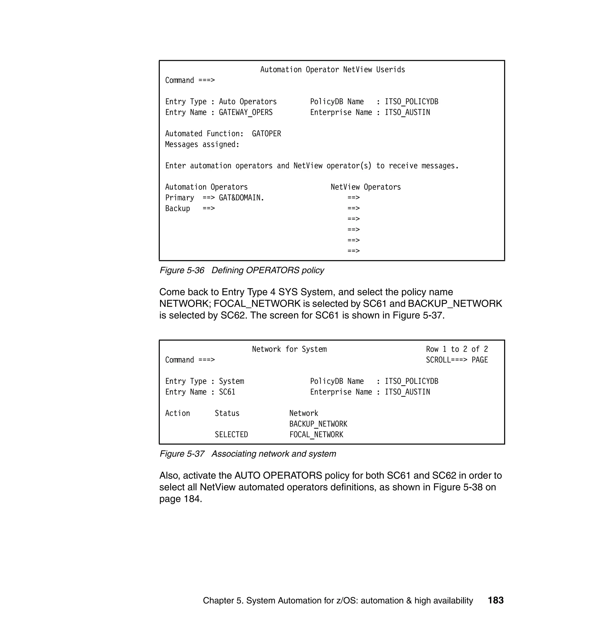 Automation Operator NetView Userids
 Command ===>

 Entry Type : Auto Operators         PolicyDB Name : ITSO_POLICYDB
 Entry Name : GATEWAY_OPERS          Enterprise Name : ITSO_AUSTIN

 Automated Function: GATOPER
 Messages assigned:

 Enter automation operators and NetView operator(s) to receive messages.

 Automation Operators                        NetView Operators
 Primary ==> GAT&DOMAIN.                         ==>
 Backup ==>                                      ==>
                                                 ==>
                                                 ==>
                                                 ==>
                                                 ==>

Figure 5-36 Defining OPERATORS policy

Come back to Entry Type 4 SYS System, and select the policy name
NETWORK; FOCAL_NETWORK is selected by SC61 and BACKUP_NETWORK
is selected by SC62. The screen for SC61 is shown in Figure 5-37.


                        Network for System                        Row 1 to 2 of 2
 Command ===>                                                     SCROLL===> PAGE

 Entry Type : System                 PolicyDB Name : ITSO_POLICYDB
 Entry Name : SC61                   Enterprise Name : ITSO_AUSTIN

 Action      Status             Network
                                BACKUP_NETWORK
             SELECTED           FOCAL_NETWORK

Figure 5-37 Associating network and system

Also, activate the AUTO OPERATORS policy for both SC61 and SC62 in order to
select all NetView automated operators definitions, as shown in Figure 5-38 on
page 184.




          Chapter 5. System Automation for z/OS: automation & high availability   183
 