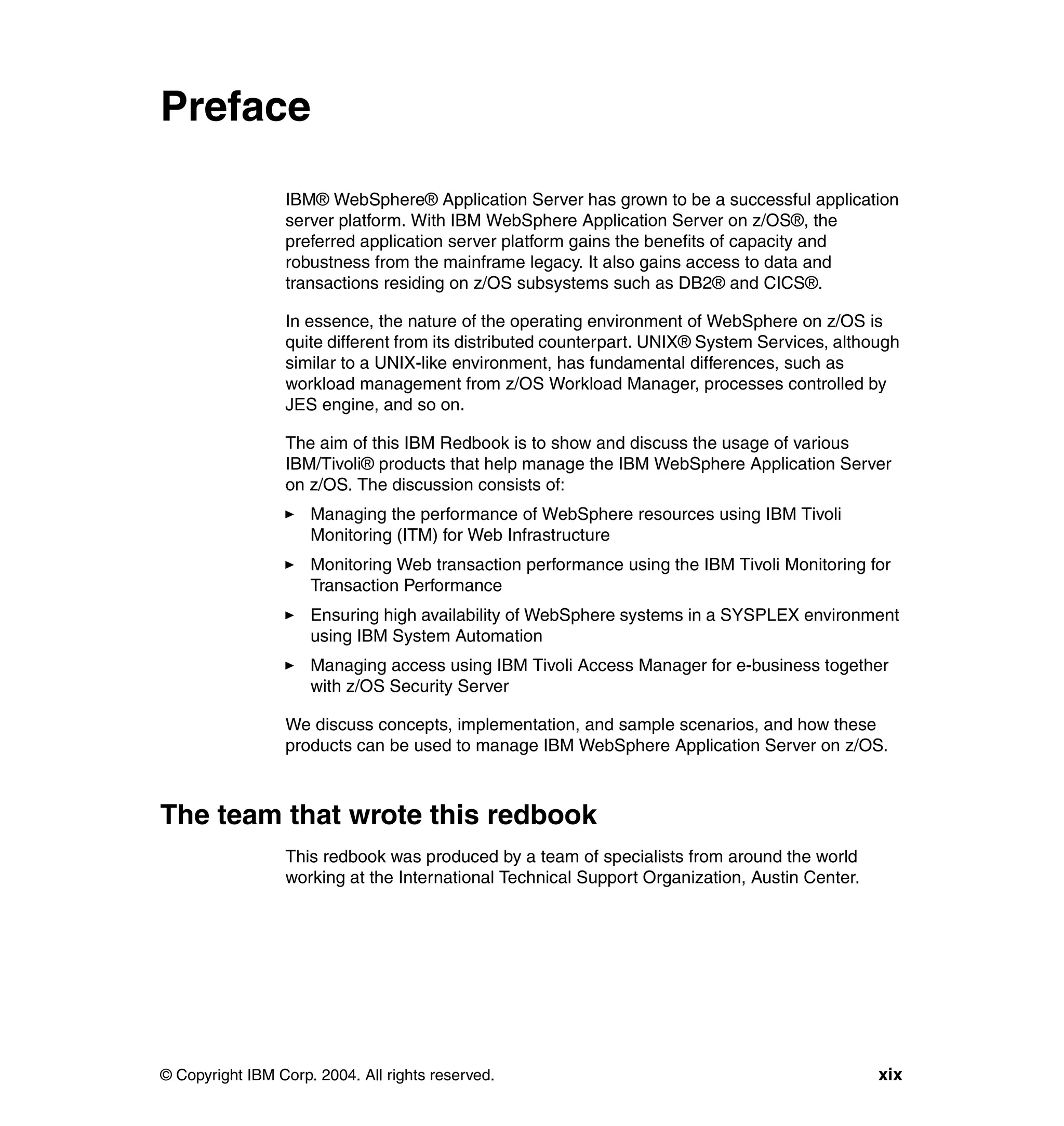 Preface

                 IBM® WebSphere® Application Server has grown to be a successful application
                 server platform. With IBM WebSphere Application Server on z/OS®, the
                 preferred application server platform gains the benefits of capacity and
                 robustness from the mainframe legacy. It also gains access to data and
                 transactions residing on z/OS subsystems such as DB2® and CICS®.

                 In essence, the nature of the operating environment of WebSphere on z/OS is
                 quite different from its distributed counterpart. UNIX® System Services, although
                 similar to a UNIX-like environment, has fundamental differences, such as
                 workload management from z/OS Workload Manager, processes controlled by
                 JES engine, and so on.

                 The aim of this IBM Redbook is to show and discuss the usage of various
                 IBM/Tivoli® products that help manage the IBM WebSphere Application Server
                 on z/OS. The discussion consists of:
                     Managing the performance of WebSphere resources using IBM Tivoli
                     Monitoring (ITM) for Web Infrastructure
                     Monitoring Web transaction performance using the IBM Tivoli Monitoring for
                     Transaction Performance
                     Ensuring high availability of WebSphere systems in a SYSPLEX environment
                     using IBM System Automation
                     Managing access using IBM Tivoli Access Manager for e-business together
                     with z/OS Security Server

                 We discuss concepts, implementation, and sample scenarios, and how these
                 products can be used to manage IBM WebSphere Application Server on z/OS.



The team that wrote this redbook
                 This redbook was produced by a team of specialists from around the world
                 working at the International Technical Support Organization, Austin Center.




© Copyright IBM Corp. 2004. All rights reserved.                                               xix
 