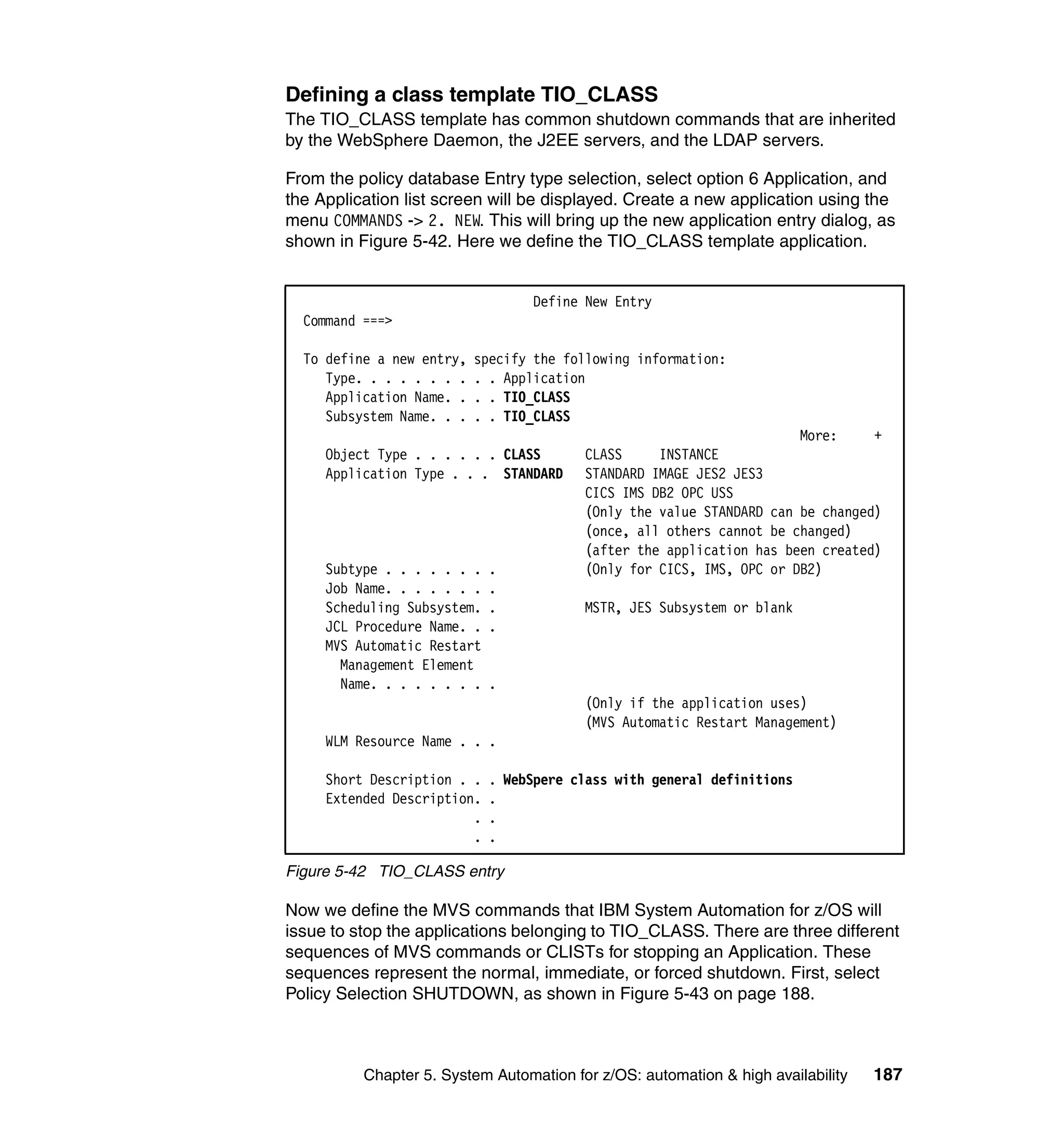 Defining a class template TIO_CLASS
The TIO_CLASS template has common shutdown commands that are inherited
by the WebSphere Daemon, the J2EE servers, and the LDAP servers.

From the policy database Entry type selection, select option 6 Application, and
the Application list screen will be displayed. Create a new application using the
menu COMMANDS -> 2. NEW. This will bring up the new application entry dialog, as
shown in Figure 5-42. Here we define the TIO_CLASS template application.


                                  Define New Entry
  Command ===>

  To define a new entry,   specify the following information:
     Type. . . . . . . .   . . Application
     Application Name. .   . . TIO_CLASS
     Subsystem Name. . .   . . TIO_CLASS
                                                                      More:     +
     Object Type . . . . . . CLASS       CLASS     INSTANCE
     Application Type . . . STANDARD     STANDARD IMAGE JES2 JES3
                                         CICS IMS DB2 OPC USS
                                         (Only the value STANDARD can be changed)
                                         (once, all others cannot be changed)
                                         (after the application has been created)
     Subtype . . . . . . .   .           (Only for CICS, IMS, OPC or DB2)
     Job Name. . . . . . .   .
     Scheduling Subsystem.   .           MSTR, JES Subsystem or blank
     JCL Procedure Name. .   .
     MVS Automatic Restart
       Management Element
       Name. . . . . . . .   .
                                         (Only if the application uses)
                                         (MVS Automatic Restart Management)
     WLM Resource Name . . .

     Short Description . .   . WebSpere class with general definitions
     Extended Description.   .
                         .   .
                         .   .

Figure 5-42 TIO_CLASS entry

Now we define the MVS commands that IBM System Automation for z/OS will
issue to stop the applications belonging to TIO_CLASS. There are three different
sequences of MVS commands or CLISTs for stopping an Application. These
sequences represent the normal, immediate, or forced shutdown. First, select
Policy Selection SHUTDOWN, as shown in Figure 5-43 on page 188.



          Chapter 5. System Automation for z/OS: automation & high availability   187
 