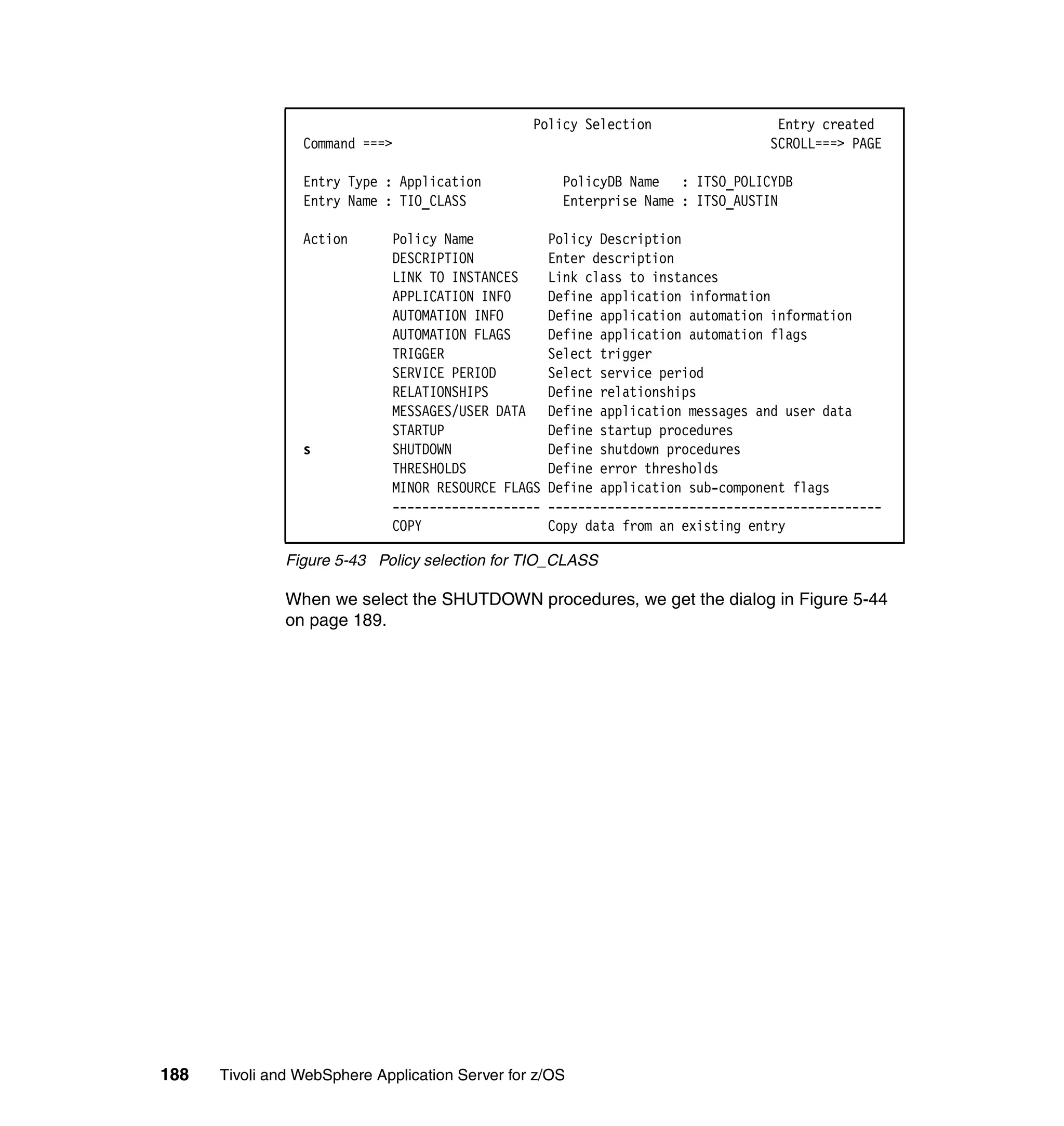 Policy Selection                 Entry created
                 Command ===>                                                    SCROLL===> PAGE

                 Entry Type : Application            PolicyDB Name : ITSO_POLICYDB
                 Entry Name : TIO_CLASS              Enterprise Name : ITSO_AUSTIN

                 Action      Policy Name            Policy Description
                             DESCRIPTION            Enter description
                             LINK TO INSTANCES      Link class to instances
                             APPLICATION INFO       Define application information
                             AUTOMATION INFO        Define application automation information
                             AUTOMATION FLAGS       Define application automation flags
                             TRIGGER                Select trigger
                             SERVICE PERIOD         Select service period
                             RELATIONSHIPS          Define relationships
                             MESSAGES/USER DATA     Define application messages and user data
                             STARTUP                Define startup procedures
                 s           SHUTDOWN               Define shutdown procedures
                             THRESHOLDS             Define error thresholds
                             MINOR RESOURCE FLAGS   Define application sub-component flags
                             --------------------   ---------------------------------------------
                             COPY                   Copy data from an existing entry

               Figure 5-43 Policy selection for TIO_CLASS

               When we select the SHUTDOWN procedures, we get the dialog in Figure 5-44
               on page 189.




188   Tivoli and WebSphere Application Server for z/OS
 