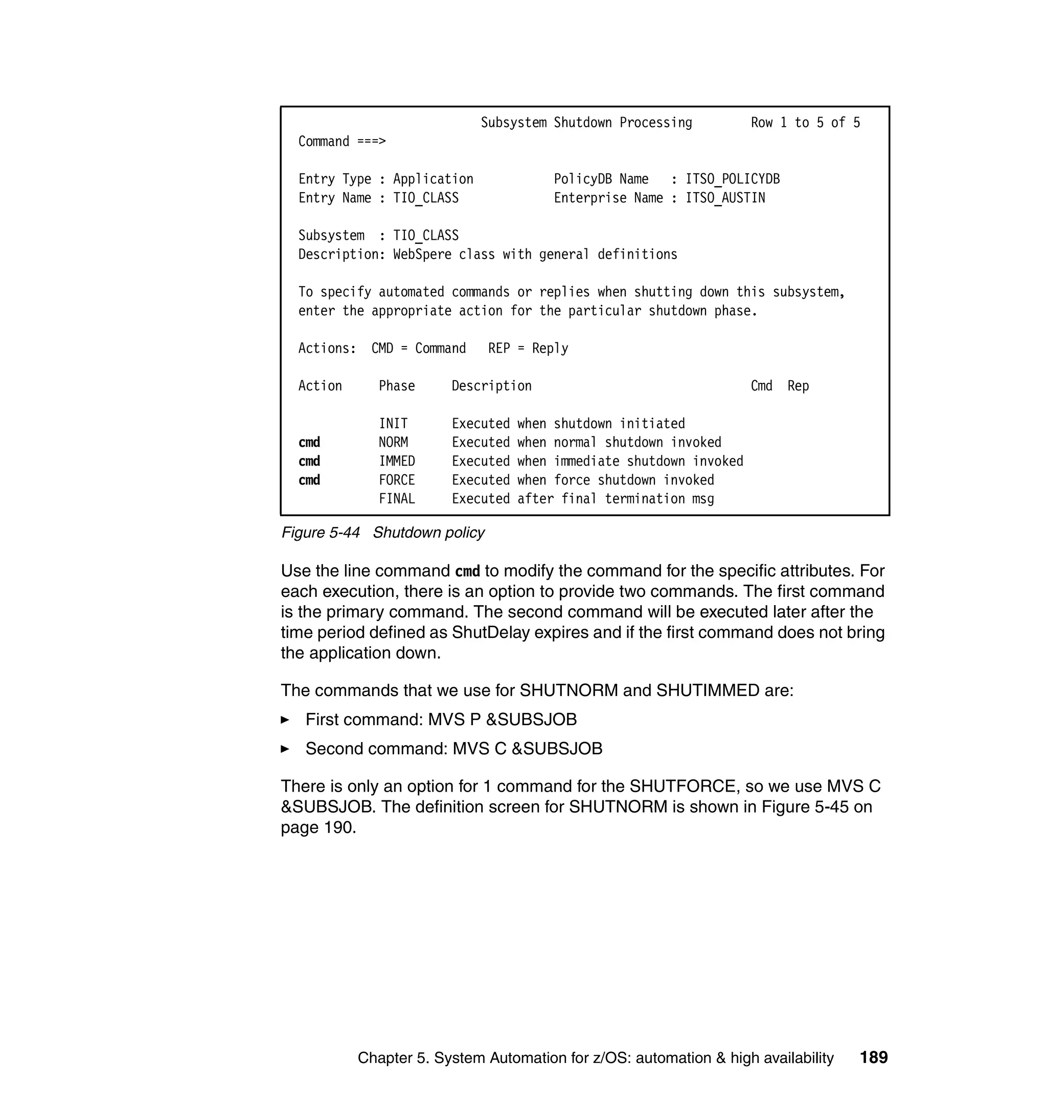 Subsystem Shutdown Processing           Row 1 to 5 of 5
  Command ===>

  Entry Type : Application             PolicyDB Name : ITSO_POLICYDB
  Entry Name : TIO_CLASS               Enterprise Name : ITSO_AUSTIN

  Subsystem : TIO_CLASS
  Description: WebSpere class with general definitions

  To specify automated commands or replies when shutting down this subsystem,
  enter the appropriate action for the particular shutdown phase.

  Actions: CMD = Command      REP = Reply

  Action      Phase     Description                                  Cmd Rep

              INIT      Executed   when shutdown initiated
  cmd         NORM      Executed   when normal shutdown invoked
  cmd         IMMED     Executed   when immediate shutdown invoked
  cmd         FORCE     Executed   when force shutdown invoked
              FINAL     Executed   after final termination msg

Figure 5-44 Shutdown policy

Use the line command cmd to modify the command for the specific attributes. For
each execution, there is an option to provide two commands. The first command
is the primary command. The second command will be executed later after the
time period defined as ShutDelay expires and if the first command does not bring
the application down.

The commands that we use for SHUTNORM and SHUTIMMED are:
   First command: MVS P &SUBSJOB
   Second command: MVS C &SUBSJOB

There is only an option for 1 command for the SHUTFORCE, so we use MVS C
&SUBSJOB. The definition screen for SHUTNORM is shown in Figure 5-45 on
page 190.




           Chapter 5. System Automation for z/OS: automation & high availability   189
 
