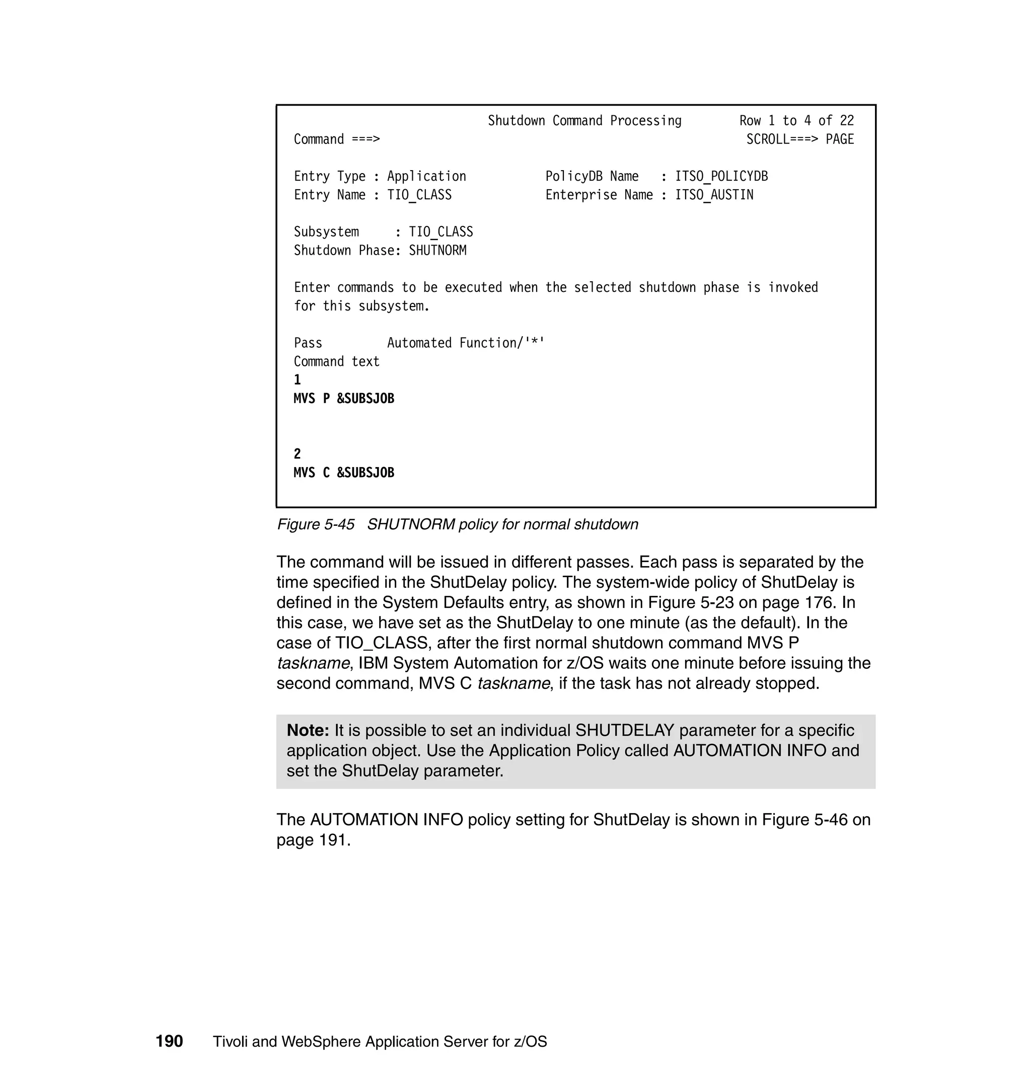 Shutdown Command Processing      Row 1 to 4 of 22
                 Command ===>                                                  SCROLL===> PAGE

                 Entry Type : Application            PolicyDB Name : ITSO_POLICYDB
                 Entry Name : TIO_CLASS              Enterprise Name : ITSO_AUSTIN

                 Subsystem     : TIO_CLASS
                 Shutdown Phase: SHUTNORM

                 Enter commands to be executed when the selected shutdown phase is invoked
                 for this subsystem.

                 Pass         Automated Function/'*'
                 Command text
                 1
                 MVS P &SUBSJOB


                 2
                 MVS C &SUBSJOB


               Figure 5-45 SHUTNORM policy for normal shutdown

               The command will be issued in different passes. Each pass is separated by the
               time specified in the ShutDelay policy. The system-wide policy of ShutDelay is
               defined in the System Defaults entry, as shown in Figure 5-23 on page 176. In
               this case, we have set as the ShutDelay to one minute (as the default). In the
               case of TIO_CLASS, after the first normal shutdown command MVS P
               taskname, IBM System Automation for z/OS waits one minute before issuing the
               second command, MVS C taskname, if the task has not already stopped.

                Note: It is possible to set an individual SHUTDELAY parameter for a specific
                application object. Use the Application Policy called AUTOMATION INFO and
                set the ShutDelay parameter.

               The AUTOMATION INFO policy setting for ShutDelay is shown in Figure 5-46 on
               page 191.




190   Tivoli and WebSphere Application Server for z/OS
 