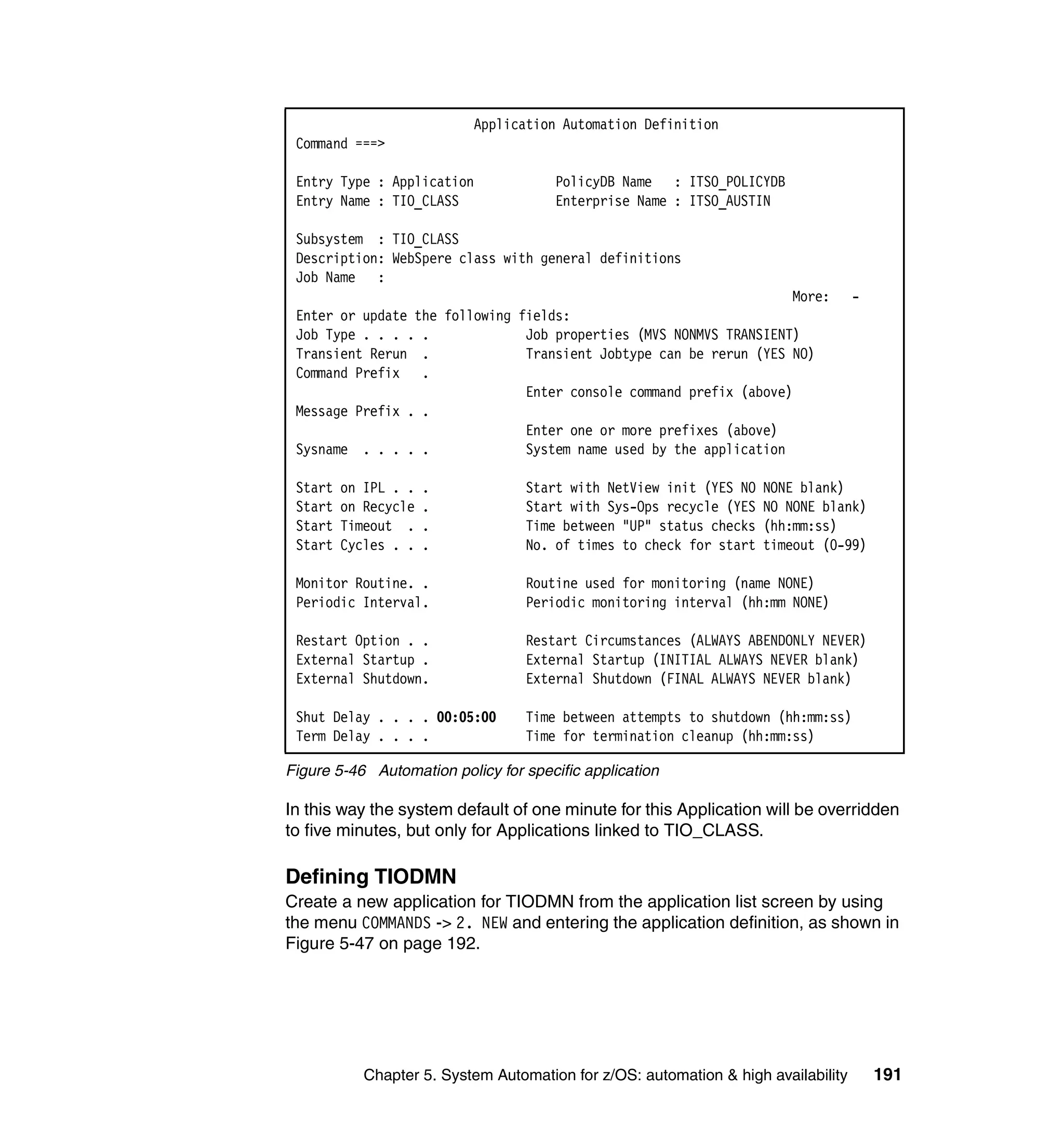 Application Automation Definition
 Command ===>

 Entry Type : Application              PolicyDB Name : ITSO_POLICYDB
 Entry Name : TIO_CLASS                Enterprise Name : ITSO_AUSTIN

 Subsystem : TIO_CLASS
 Description: WebSpere class with general definitions
 Job Name :
                                                                    More:           -
 Enter or update the following fields:
 Job Type . . . . .             Job properties (MVS NONMVS TRANSIENT)
 Transient Rerun .              Transient Jobtype can be rerun (YES NO)
 Command Prefix .
                                Enter console command prefix (above)
 Message Prefix . .
                                Enter one or more prefixes (above)
 Sysname . . . . .              System name used by the application

 Start   on IPL . .   .            Start with NetView init (YES NO   NONE blank)
 Start   on Recycle   .            Start with Sys-Ops recycle (YES   NO NONE blank)
 Start   Timeout .    .            Time between "UP" status checks   (hh:mm:ss)
 Start   Cycles . .   .            No. of times to check for start   timeout (0-99)

 Monitor Routine. .                Routine used for monitoring (name NONE)
 Periodic Interval.                Periodic monitoring interval (hh:mm NONE)

 Restart Option . .                Restart Circumstances (ALWAYS ABENDONLY NEVER)
 External Startup .                External Startup (INITIAL ALWAYS NEVER blank)
 External Shutdown.                External Shutdown (FINAL ALWAYS NEVER blank)

 Shut Delay . . . . 00:05:00       Time between attempts to shutdown (hh:mm:ss)
 Term Delay . . . .                Time for termination cleanup (hh:mm:ss)

Figure 5-46 Automation policy for specific application

In this way the system default of one minute for this Application will be overridden
to five minutes, but only for Applications linked to TIO_CLASS.

Defining TIODMN
Create a new application for TIODMN from the application list screen by using
the menu COMMANDS -> 2. NEW and entering the application definition, as shown in
Figure 5-47 on page 192.




            Chapter 5. System Automation for z/OS: automation & high availability       191
 