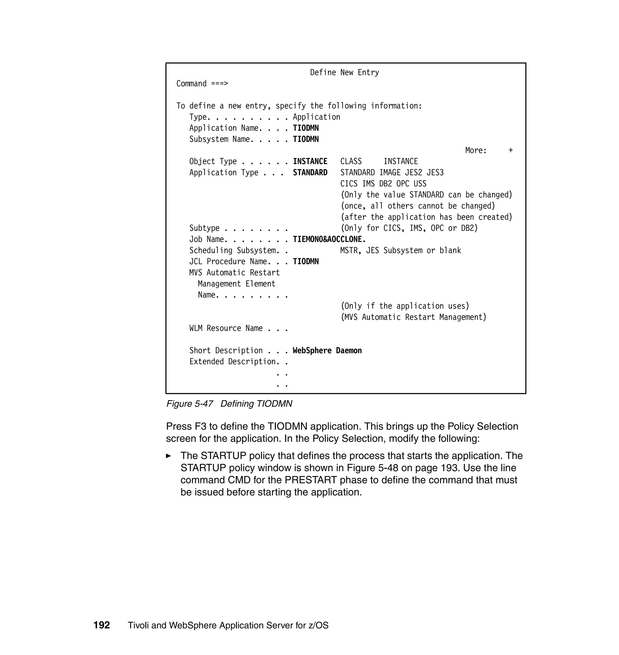 Define New Entry
                 Command ===>

                 To define a new entry,   specify the following information:
                    Type. . . . . . . .   . . Application
                    Application Name. .   . . TIODMN
                    Subsystem Name. . .   . . TIODMN
                                                                                        More:     +
                    Object Type . . . . . . INSTANCE       CLASS     INSTANCE
                    Application Type . . . STANDARD        STANDARD IMAGE JES2 JES3
                                                           CICS IMS DB2 OPC USS
                                                           (Only the value STANDARD can be changed)
                                                           (once, all others cannot be changed)
                                                           (after the application has been created)
                    Subtype . . . . . . .   .              (Only for CICS, IMS, OPC or DB2)
                    Job Name. . . . . . .   .   TIEMON0&AOCCLONE.
                    Scheduling Subsystem.   .              MSTR, JES Subsystem or blank
                    JCL Procedure Name. .   .   TIODMN
                    MVS Automatic Restart
                      Management Element
                      Name. . . . . . . .   .
                                                          (Only if the application uses)
                                                          (MVS Automatic Restart Management)
                    WLM Resource Name . . .

                    Short Description . .   . WebSphere Daemon
                    Extended Description.   .
                                        .   .
                                        .   .

               Figure 5-47 Defining TIODMN

               Press F3 to define the TIODMN application. This brings up the Policy Selection
               screen for the application. In the Policy Selection, modify the following:
                  The STARTUP policy that defines the process that starts the application. The
                  STARTUP policy window is shown in Figure 5-48 on page 193. Use the line
                  command CMD for the PRESTART phase to define the command that must
                  be issued before starting the application.




192   Tivoli and WebSphere Application Server for z/OS
 