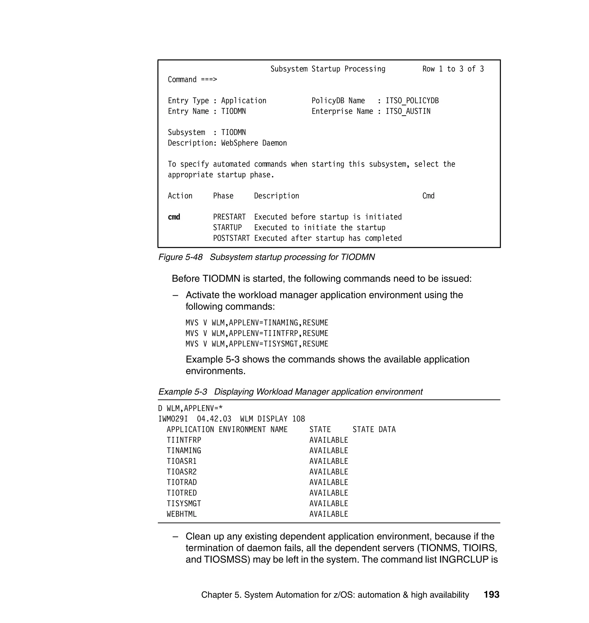 Subsystem Startup Processing          Row 1 to 3 of 3
  Command ===>

  Entry Type : Application             PolicyDB Name : ITSO_POLICYDB
  Entry Name : TIODMN                  Enterprise Name : ITSO_AUSTIN

  Subsystem : TIODMN
  Description: WebSphere Daemon

  To specify automated commands when starting this subsystem, select the
  appropriate startup phase.

  Action      Phase     Description                                Cmd

  cmd         PRESTART Executed before startup is initiated
              STARTUP Executed to initiate the startup
              POSTSTART Executed after startup has completed

Figure 5-48 Subsystem startup processing for TIODMN

   Before TIODMN is started, the following commands need to be issued:
   – Activate the workload manager application environment using the
     following commands:
        MVS V WLM,APPLENV=TINAMING,RESUME
        MVS V WLM,APPLENV=TIINTFRP,RESUME
        MVS V WLM,APPLENV=TISYSMGT,RESUME
        Example 5-3 shows the commands shows the available application
        environments.

Example 5-3 Displaying Workload Manager application environment
D WLM,APPLENV=*
IWM029I 04.42.03 WLM DISPLAY 108
  APPLICATION ENVIRONMENT NAME   STATE     STATE DATA
  TIINTFRP                       AVAILABLE
  TINAMING                       AVAILABLE
  TIOASR1                        AVAILABLE
  TIOASR2                        AVAILABLE
  TIOTRAD                        AVAILABLE
  TIOTRED                        AVAILABLE
  TISYSMGT                       AVAILABLE
  WEBHTML                        AVAILABLE

   – Clean up any existing dependent application environment, because if the
     termination of daemon fails, all the dependent servers (TIONMS, TIOIRS,
     and TIOSMSS) may be left in the system. The command list INGRCLUP is


           Chapter 5. System Automation for z/OS: automation & high availability   193
 